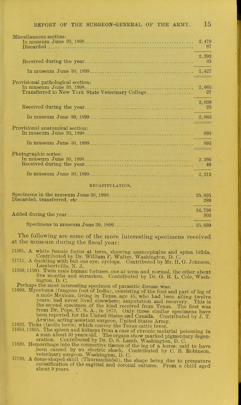 Miscellaneous section: In museum June 30, 1898 2,479 Discarded 87 2,392 Received during the year 35 In museum June 30, 1899 2,427 Provisional pathological section: In museiTm June 30, 1898: 2,065 Transferred to New York State Veterinary College 27 2,038 Received during the year 25 In museum June 30, 1899 2,063 Provisional anatomical section: In museum June 30, 1898 895 In museum June 30, 1899 .... 895 Photographic series: In museum June 30, 1898 2,366 Received during the year 46 In museum June 30, 1899 2,312 RECAPITULATION. Specimens in the museum June 30, 1898. 35,025 Discarded, transferred, etc 289 ... , 34,736 Added durmg the year. _ 303 Specimens in museum Jime 30. 1899 . . 35,089 The following are some of the more interesting specimens received at the museum during the fiscal jea,r: 11561. A white female foetus at term, showing anencephalus and spina bifida. Contributed by Dr. William F. Walter, Washington, D. C. llvll. A ducklmg ys^ith but one eye; cyclops. Contribtited by Mr. H. G. Johnson, Lambertville, N. J. 11559,11560. Twin male human fcstuses, one at term and normal, the other about five months and shrunken. Contributed by Dr. G. R. L. Cole, Wash- ington, D. C. Perhaps the most interesting specimen of parasitic disease was: 11699. Mycetoma (fungous foot of India), consisting of the foot and part of leg of a male Mexican, living in Texas, age 45, who had been ailing twelve years; had never lived elsewhere; amputation and recovery. This is the second specimen of the kind received from Texas. The first was from Dr. Pope, U. S. A., in 1873. Only three similar specimens have been reported for the United States and Canada. Contributed by J. T. -.^^o m -^^^i^e. acting assistant surgeon, United States Army. 11632. Ticks (ixodis bovis) which convey the Texas cattle fever. 11634,11635. The spleen and kidneys from a case of chronic malarial poisoning in a man about 30 years old. The organs show marked pigmentary degen- TT eration. Contributed by Dr. D. S. Lamb, Washington, D. C. 11620. Hemorrhage into the connective tissues of the leg of a horse; said to have .been caused by an electric shock. Contributed by C. B. Robinson, veterinary surgeon, Washington, D. C. 11720. A dome-shaped skull (Thurmschadel), the shape being due to premature coossification of the sagittal and coronal sutures. From a child aeed about 9 years.