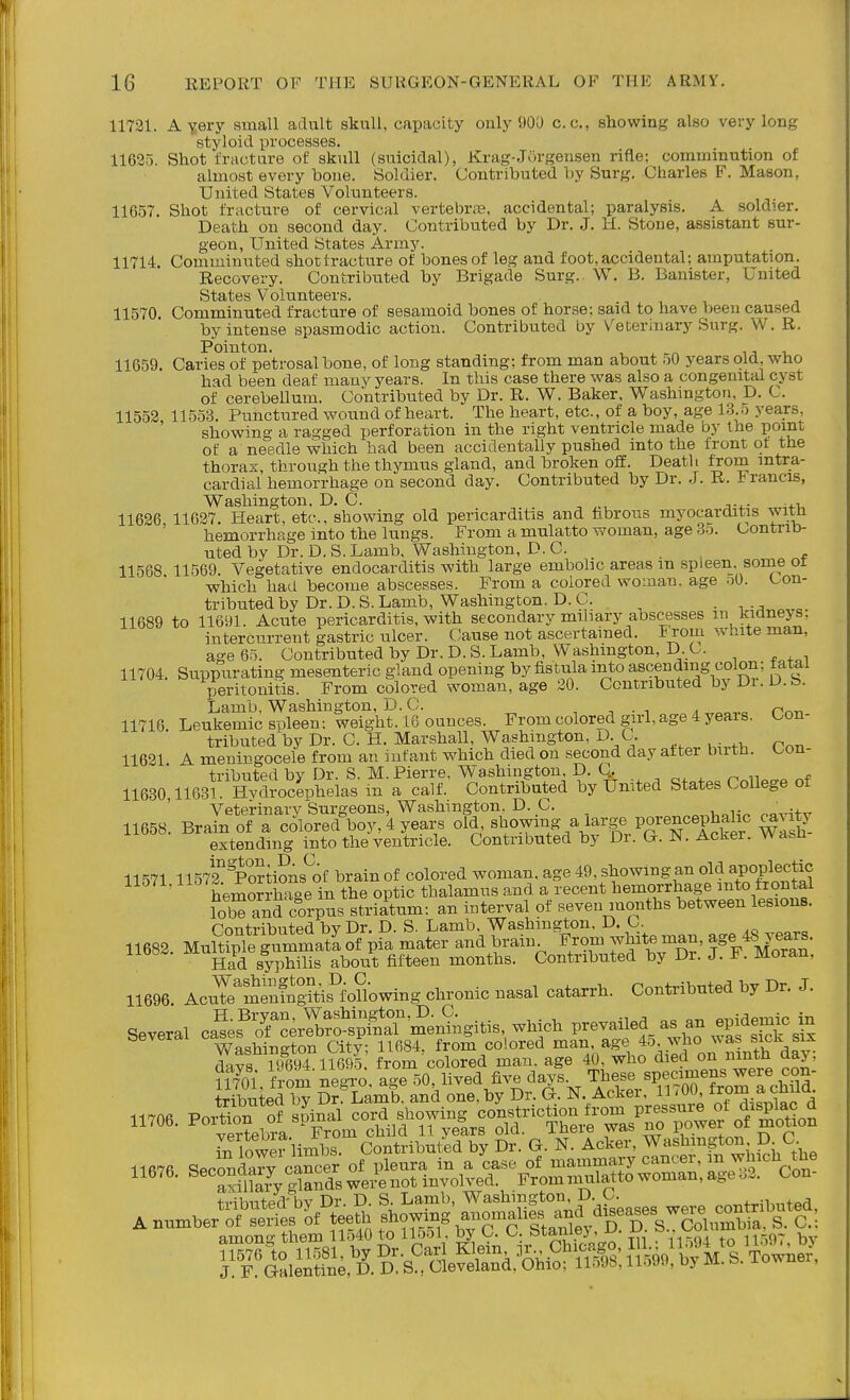 11721. A Yery small adult skull, capacity oiily 90a c.c, showing also very long styloid processes. 11635. Shot fracture of skull (suicidal), Krag-Jorgensen rifle; comminution of almost every bone. Soldier. Contributed T)y Surg. Charles F. Mason, United States Volunteers. 11657. Shot fracture of cervical vertebrae, accidental; paralysis. A soldier. Death on second day. Contributed by Dr. J. H. Stone, assistant sur- geon, United States Army. 11714. Comminuted shot fracture of bones of leg and foot, accidental; amputation. Recovery. Contributed by Brigade Surg. W. B. Banister, United States Volunteers. 11570. Comminuted fracture of sesamoid bones of hor.se; said to have been caused by intense spasmodic action. Contributed by Veterhiary Surg. W. R. Pointon. , ^ u -u 11659. Caries of petrosal bone, of long standing; from man about .iO years old, who had been deaf many years. In this case there was also a congenital cyst of cerebellum. Contributed by Dr. R. W. Baker, Washington, D. C. 11552 11553. Punctured wound of heart. The heart, etc., of a boy, age 13 o years showing a ragged perforation in the right ventricle made by the point of a needle v^hich bad been accidentally pushed into the front ot the thorax, through the thymus gland, and broken off. Deatli from mtra- cardial hemorrhage on second day. Contributed by Dr. J. R. irancis, Washington. D. C. . , 11626 11627. Heart, etc., showing old pericarditis and fabrous myocarditis witn hemorrhage into the lungs. From a mulatto woman, age S.j. Contrib- uted by Dr. D. S. Lamb, Washington, D. C. 11568 11569. A^egetative endocarditis with large embolic areas m spleen, some ot which had become abscesses. From a colored woman, age M. Con- tributed by Dr. D. S. Lamb, Washington. D. C. • 1„ 11689 to 11691. Acute pericarditis, with secondary miliary abscesses m kidnejs; intercurrent gastric ulcer. Cause not ascertained. From white man, age 65. Contributed by Dr. D. S. Lamb, Washington, D. C. 11704. Suppurating mesenteric gland opening by fistula into ascending colon; tatai peritonitis. From colored woman, age 20. Contributed by Di. D.b. Lamb, Washington, D. C. , n , ^ cr^-n 11716 Leukemic spleen; weight. 16 ounces. From colored girl, age 4 yeais. con- tributed by Dr. C. H. Marshall, Washington, D. C. 11621. A meningocele from an infant which died on second day attei butn. «^on- tributed by Dr S M. Pierre, Washington, D. Q. 11630 11631. Hvdrocephelas in a calf. Contributed by United States College ot Veterinary Surgeons, Washington. D. C. _ r-avi+v 11658. Brain of a colored boy, 4 years old ^\ow^ng ^l^vg^ voren^^^^ extending into the ventricle. Contributed by Di. Gr. JN. Acirer. w asu 11571 11572°^OTtions^of brain of colored woman, age 49, showing an old apoplectic 11571, the optic thalamus and a recent hemorrhage into frontal S and corpus striatum; an interval of seven months between lesions. Pnutributed bv Dr. D. S. Lamb, Washington, D. C. 11688. MuH?ple?nmmaSof pi» mate and bvain From whits man, age ffiJWS. Had aypMlis about fifteen months. Contributed by Dr. J. F. moran. 11696 Ao.S,''Sngm?toUowing chronic nasal catarrh. Oontribnted by Dr. J. Several c»cirSo%4T'me,SAgitis, which prevailed as an epidemn. m »«%SS:JZ%SSr^dt^^^^^^^^^ -t^U^i-VT^m-c?i,f °l7Mf'^a^^^^^^ Si lowei limbs. Contributed by Dr. G. N. Acker, Washmgton D C -iEg=wL-?Xin-o,ver.fo== .nnmber'o^^-l-lS'S among them 11540 to 115ol , by C. C. ^^taniej, -u. ^. o .