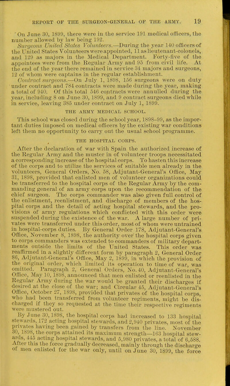 ' On June 30, 1899, there were in the service 191 medical officers, the number allowed by law being 192. Surgeons Uriited States Volunteers.—During the year 140 officers of the United States Volunteers were appointed, 11 as lieutenant-colonels, and 129 as majors in the Medical Department. Forty-five of the appointees were from the Regular Army and 95 from civil life. At the end of the year there remained in service 34 majors and surgeons, 12 of whom were captains in the regular establishment. Contract surgeons.—On July 1, 1898, 156 surgeons were on duty under contract and 784 contracts were made during the year, making a total of 940. Of this total 546 contracts were annulled during the year, including 8 on June 30, 1899, and 9 contract surgeons died while in service, leaving 385 under contract on July 1, 1899. THE ARMY MEDICAL SCHOOL. This school was closed during the school year, 1898-99, as the impor- tant duties imposed on medical officers by the existing war conditions left them no opportunity to carry out the usual school programme. THE HOSPITAL CORPS. i After the declaration of war with Spain the authorized increase of the Regular Army and the muster in of volunteer troops necessitated a corresponding increase of the hospital corps. To hasten this increase of the corps and to utilize the services of suitable men already in the volunteers. General Orders, ISTo. 58, Adjutant-General's Office, May 31, 1898, provided that enlisted men of volunteer organizations could be transferred to the hospital corps of the Regular Army by the com- manding general of an army corps upon the recommendation of the chief surgeon. The corps commander was also given full control of the enlistment, reenlistment, and discharge of members of the hos- pital corps and the detail of acting hospital stewards, and the pro- visions of army regulations which conilicted with this order were suspended during the existence of the war. A large number of pri- vates were transferred under this order, most of whom were untrained in hospital-corps duties. By General Order 178, Adjutant-General's Office, November 8, 1898, the authority over the hospital corps given to corps commanders was extended to commanders of military depart- ments outside the limits of the tjnited States. This order was reaffirmed in a slightly different form by paragraph 2, General Order 86, Adjutant-General's Office, May 2, 1899, in which the provision of the original order, which limited its operation to time of war, was omitted. Paragraph 2, General Orders, No. 40, Adjutant-General's Office, May 10,1898, announced that men enlisted or reenlisted in the Regular Army during the war would be granted their discharges if desired at the close of the war; and Circular 45, Adjutant-General's Office, October 27, 1898, provided that privates of the hospital corps, who had been transferred from volunteer regiments, might be dis- charged if they so requested at the time their respective regiments were mustered out. By June 30,1898, the hospital corps had increased to 133 hospital stewards, 172 acting hospital stewards, and 2,940 privates, most of the pnvates having been gained by transfers from the line. November 30 1898, the corps attained its maximum strength—163 hospital stew- ards, 445 acting hospital stewards, and 5,980 privates, a total of 6,588. After this the force gradually decreased, mainly through the discharge ot men enUsted for the war only, until on June 30, 1899, the force