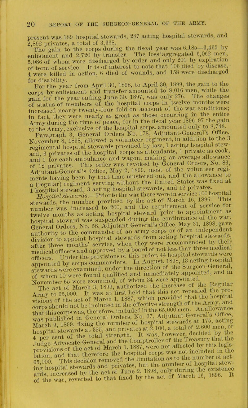 present was 189 hospital stewards, 287 acting hospital stewards, and 2,892 privates, a total of 3,368. „ -.o o i The gain to the corps during the hscal year was 6,185—3,4b5 by enlistment and 2,720 by transfer. The loss'aggregated 6,062 men, 5 086 of whom were discharged by order and only 201 by expiration of term of service. It is of interest to note that 106 died by disease, 4 were killed in action, 6 died of wounds, and 158 were discharged ^^Fofthe^year from April 30, 1898, to April 30, 1899, the gain to the corps by enlistment and transfer amounted to 8,016 men, while the c^ain for the year ending June 30, 1897, was only 276. The changes of status of members of the hospital corps in twelve months were increased nearly twenty-four fold on account of the war conditions; in fact, they were nearly as great as those occurring m the entire Army during the time of peace, for in the fiscal year 1896-97 the gam to the Army, exclusive of the hospital corps, amounted only to 8,748. Paragraph 3, General Orders No. 178, Adjutant-General's Office, November 8, 1898, allowed a volunteer regiment, m addition to the 6 reo-imental hospital stewards provided by law, 1 acting hospital stew- ard 6 privates of the hospital corps as attendants, 1 private as cook, and 1 for each ambulance and wagon, making an average allowance of 12 privates. This order was revoked by General Orders, No. 8b, Adiutant-General's Office, May 2, 1899, most of the volunteer regi- ments having been by that time mustered out, and the allowance to a (regular) regiment serving without the United States was fixed at 1 hospital steward, 3 acting hospital stewards, and 12 privates. Hospital stewards. -Prior to the war there were m service 100 ^ospital stewards, the number provided by the act of March 16 1896. Ihis number was increased to 200, and the requirement of service for twelve months as acting hospital steward prior to appointment as hospital steward was suspended during t)^^ «o^^™^^o^/^ n^^^^^ General Orders, No. 58, Adjutant-General's Office, May 31, 1898, gave SithoSty o the commander of an army corps or of an independent division to appoint hospital stewards from acting l^o^P^^al stewards after three months' service, when they were recommended by then medical officers and approved by a board of not less than three medical SScex-s! Under the provisions of this order, f^^^^^^f^^Zf^^^^^^ appointed by corps commanders. In August, 1898,13 acting hospital stewards were examined, under the direction of the Surgeon-General, of whom To were found'qualified and immediately appointed, and m November 65 were examined, of whom 34 were appomted The act of March 3, 1899, authorized the increase of the Reguiai Army to 65 000. It was at first held that this act repealed the pro- ^s^oL of the act of March 1, 1887, which provided that the hospital ^rns should not be included in the efEective strength of the Army, and SLt corp^was, therefore, included in the 65,000 men. An allowance ™ TmSed in General Orders, No. 37, Ad utant-General's OfBce, was P^Oli^nea m ^e ^ '^f hospital stewards at 17o, acting Sta 'stewaV&325^ at f,100, a total of 2,600 men or 4 X cent of the total strength. It was, howevel^ decided by the TiS Advocate-General and the Comptroller of the Treasury that the Judge-Advocate ueny ct i887;were not affected by this legis- Trlf 3 that tW01^^^^^^^ ioBp'tal corps was not included in the 000 ThL fecSn removed the limitation as to the number of act- Sf^KTevett^^^^^ March 16, 1896. It