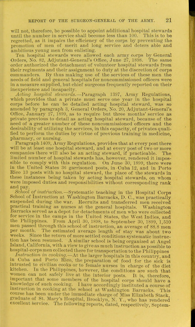will not, therefore, be possible to appoint additional hospital steAvards until the number in service shall become less than 100. This is to be regretted, as it impairs the efficiency of the corps by preventing the promotion of men of merit and long service and deters able and ambitious young men from enlisting. Ten hospital stewards were allowed each army corps by General Orders, No. 82, Adjutant-G-eneral's Office, June 27, 1898. The same order authorized the detachment of volunteer hospital stewards from their regiments and their assignment to duty at the discretion of corps commanders. By thus making use of the services of these men the needs of field and general hospitals for noncommissioned officers were in a measure supplied, but chief surgeons frequently reported on their inexperience and incapacity. Acting hospital steiuards.—Paragraph 1397, Army Regulations, which provides that a private must serve one year in the hospital corps before he can be detailed acting hospital steward, was so amended by paragraph 3, General Orders, No. 20, Adjutant-General's Office, January 27, 1899, as to require but three months' service as private previous to detail as acting hospital steward, because of the need of a greater number of these noncommissioned officers and the desirability of utilizing the services, in this capacity, of privates quali- fied to perform the duties by virtue of previous training in medicine, pharmacy, or nursing. Paragraph 1409, Army Regulations, provides that at every post there will be at least one hospital steward, and at every post of two or more companies there will also be an acting steward, if practicable. The limited number of hospital stewards has, however, rendered it impos- sible to comply with this regulation. On June 30, 1899, there were in the United States 36 garrisoned posts, in Cuba 12, and in Porto Rico 13 posts with no hospital steward, the place of the stewards in these instances being taken by acting hospital stewards, on whom were imposed duties and responsibilities without corresponding rank and pay. School of instruction.—Systematic teaching in the Hospital Corps School of Instruction at Washington Barracks, D. C, was practically suspended during the war. Recruits and transferred men received practical training as nurses at the general hospitals. Washington Barracks served as a depot for detachments of men who were collected for service in the camps in the United States, the West Indies, and the Philippines. From April 30, 1898, to September 30, 1899, 1,510 men passed through this school of instruction, an average of 88.8 men per month. The estimated average length of stay was about two weeks. Since the return of more settled conditions systematic instruc- tion has been resumed. A similar school is being organized at Angel Island, California, with a view to give as much instruction as possible to hospital-corps men collected there for transportation to the Philippines Instruction m cooking.—At the larger hospitals in this country, and m Cuba and Porto Rico, the preparation of food for the sick is intrusted to civilian cooks or to female nurses in charge of the diet kitchen. In the Philippines, however, the conditions are such that women can not safely live at the interior posts. It is, therefore, important that some members of the hospital corps should have a knowledge of such cooking. I have accordingly instituted a course of instruction m coolcing at the school at Washington Barracks. This course has been under the immediate charge of Miss Elizabeth Stack, graduate of St. Mary's Hospital, Brooklyn, N. Y., who has rendered excellent Service. The following reports, dated, respectively, Septem-