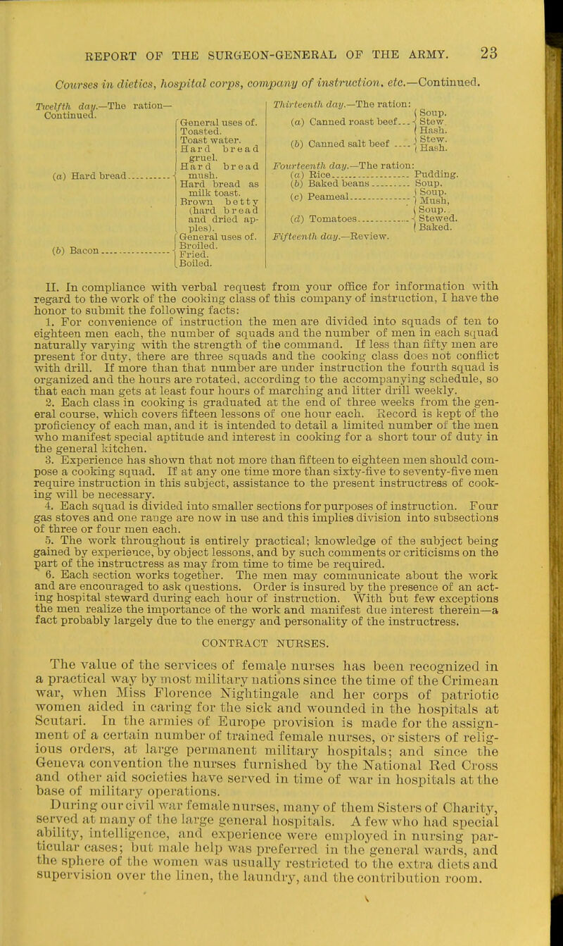 Courses in dietics, hospital corps, company of instniction. ete.—Continued. Twelfth day.—Tlie ration- Continued. General uses of. Toasted. Toast water. Hard bread gruel. Hard bread (a) Hard bread -! mush. Hard bread as milk toast. Brown b e 11 y (hard bread and dried ap- ples). {General uses of. Boiled. Thirteenth day.—The ration: (a) Canned roast beef... (b) Canned salt beef — -j The ration (Soup. < Stew. {Hash. Stew. Hash. Fourteenth day (a) Rice (6) Baked beans (c) Peameal id) Tomatoes Fifteenth da?/-—Review. Pudding. . Soup. ( Soup. ■ 1 Mush, ( Soup.. . ■{ Stewed. Baked. 11. In compliance with verbal request from your office for information with regard to the work of the cooking class of this company of instraction, I have the honor to submit the following facts: 1. For convenience of instruction the men are divided into sqiiads of ten to eighteen men each, the number of squads and the number of men in each squad naturally varying with the strength of the command. If less than fifty men are present for duty, there are thi-ee squads and the cooking class does not conflict with drill. If more than that number are under instruction the fourth squad is organized and the hours are rotated, according to the accompanying schedule, so that each man gets at least four hours of marching and litter drill weekly. 2. Each class in cooking is graduated at the end of three weeks from the gen- eral course, which covers fifteen lessons of one hour each. Record is kept of the proficiency of each man, and it is intended to detail a limited number of the men who manifest special aptitude and interest in cooking for a short tour of duty in the general kitchen. 3. Experience has shown that not more than fifteen to eighteen men should com- pose a cooking sqiiad. If at any one time more than sixty-five to seventy-five men require instruction in this subject, assistance to the present instructress of cook- ing will be necessary. I. Each squad is divided into smaller sections for purposes of instruction. Four gas stoves and one range are now in use and this implies division into subsections of three or four men each. 5. The work throughout is entirely practical; knowledge of the subject being gained by experience, by object lessons, and by such comments or criticisms on the part of the instructress as may from time to time be required. 6. Each section works together. The men may communicate about the work and are encouraged to ask questions. Order is insured by the presence of an act- ing hospital steward during each hour of instruction. With but few exceptions the men realize the importance of the work and manifest due interest therein—a fact probably largely diie to the energy and personality of the instructress. CONTRACT NURSES. The value of the services of female nurses has been recognized in a practical way by most military nations since the time of the^Crimean war, when Miss Florence Nightingale and her corps of patriotic women aided in caring for the sick and wounded in the hospitals at Scutari. In the armies of Europe provision is made for the assign- ment of a certain number of trained female nurses, or sisters of relig- ious orders, at large permanent military hospitals; and since the Geneva convention the nurses furnished by the National Red Cross and other aid societies have served in time of war in hospitals at the base of military operations. During our civil war female nurses, many of them Sisters of Charity, served at many of the large general hospitals. A few who had special ability, intelligence, and experience were employed in nursing par- ticular cases; but male help was preferred in the general wards, and the sphere of the Avomen was usually restricted to the extra diets and supervision over the linen, the laundry, and the contribution room.