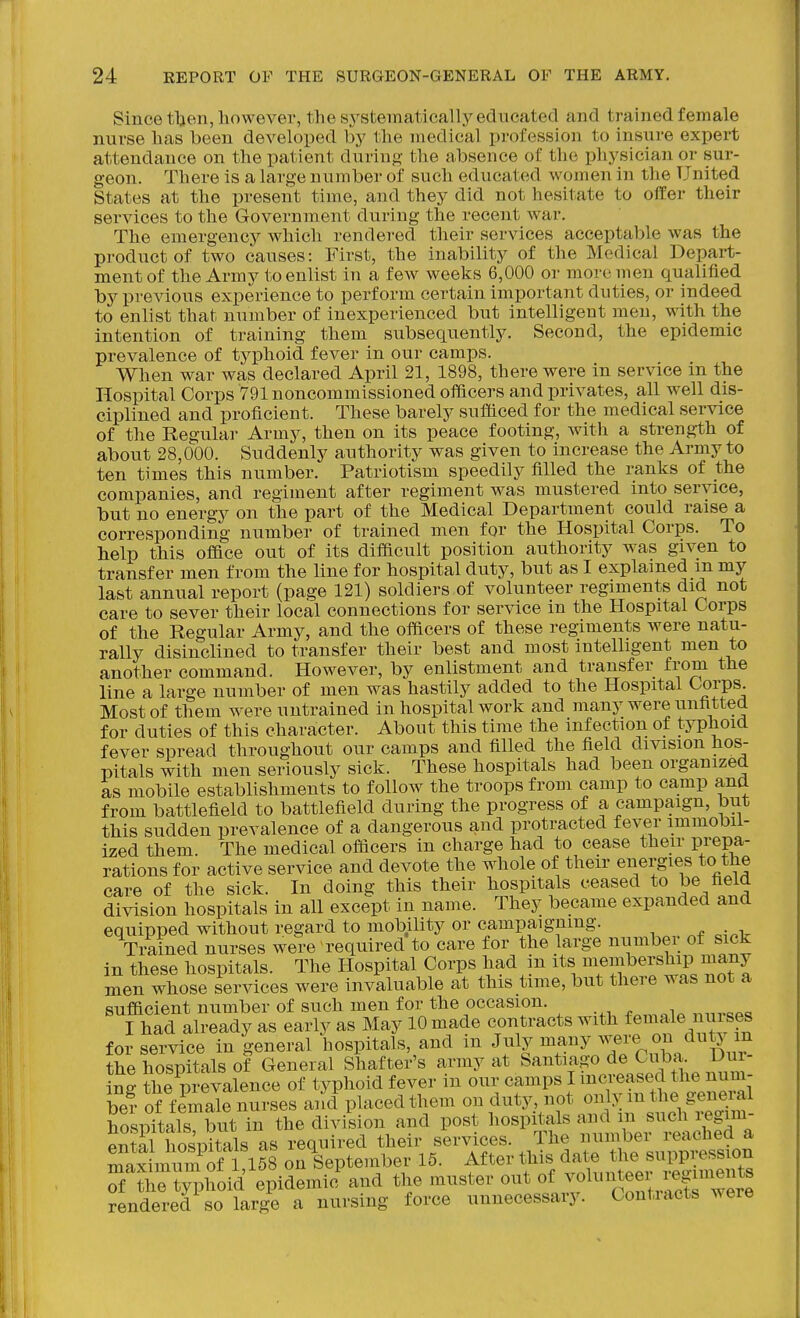 Since tben, however, the systematically edneated and trained female nurse has been developed by the medical profession to insure expert attendance on the patient during the absence of the physician or sur- geon. There is a large number of such educated women in the United States at the present time, and they did not hesitate to offer their services to the Government during the recent war. The emergency which rendered their services acceptable was the product of two causes: First, the inability of the Medical Depart- ment of the Army to enlist in a few weeks 6,000 or more men qualified by previous experience to perform certain important duties, or indeed to enlist that number of inexperienced but intelligent men, with the intention of training them subsequently. Second, the epidemic prevalence of typhoid fever in our camps. When war was declared April 21, 1898, there were in service in the Hospital Corps 791 noncommissioned officers and privates, all well dis- ciplined and proficient. These barely sufficed for the medical service of the Regular Army, then on its peace footing, with a strength of about 28,000. Suddenly authority was given to increase the Army to ten times this number. Patriotism speedily filled the ranks of the companies, and regiment after regiment was mustered into service, but no energy on the part of the Medical Department could raise a corresponding number of trained men for the Hospital Corps. To help this office out of its difficult position authority was given to transfer men from the line for hospital duty, but as I explained m my last annual report (page 121) soldiers of volunteer regiments did not care to sever their local connections for service m the Hospital Corps of the Regular Army, and the officers of these regiments were natu- rally disinclined to transfer their best and most intelligent men to another command. However, by enlistment and transfer from the line a large number of men was hastily added to the Hospital Corps. Most of them were untrained in hospital work and many were unfitted for duties of this character. About this time the infection of typhoid fever spread throughout our camps and filled the field division hos- pitals with men seriouslv sick. These hospitals had been organized as mobile establishments to follow the troops from camp to camp and from battlefield to battlefield during the progress of a campaign, but this sudden prevalence of a dangerous and protracted fever immobil- ized them. The medical officers in charge had to cease their prepa- rations for active service and devote the whole of their energies to the care of the sick. In doing this their hospitals ceased to be field division hospitals in all except in name. They became expanded and equipped without regard to mobility or campaigning. Trained nurses were required to care for the large numbei of sick in these hospitals. The Hospital Corps had in its \embership many men whose services were invaluable at this time, but there was not a sufficient number of such men for the occasion. I had already as early as May 10 made contracts with f emale nuises for se^-vice in general hospitals, and in July -^i^^y/^i'^CuL Dux the hospitals of General Shafter's ^vmy at Santiago de Ci^^^^^ ing the prevalence of typhoid fever m our camps I increased the num- be? of female nurses and placed them on duty, not only m the general hospitals but in the division and post hospitals and in such i^gim- Sl hospitals as required their services. The number reached a Sax ii^S of 1 158 on September 15. After this date the suppression tyV^oid epidemio^nd the muster out of volunteer r^^^^^^^^ rendered so large a nursing force unnecessary. Contracts were