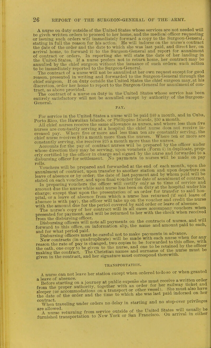 A nurse on duty outside of the United States whose services are not needed will be given written orders to proceed to her home, and the medical oflQcer requesting or issuing such orders will immediately forward a copy to the Surgeon-General, stating in full the reason for his action. He will indorse on the nurse's contract the date of the order and the date to which she was last paid, and direct her, on arrival home, to forward it to the Surgeon-General and report for annulment of contract or orders. In reporting she will state the date of her landing in the United States. If a nurse prefers not to return home, her contract may be annulled by the chief surgeon without the issuance of such orders; such action to be immediately reported to the Surgeon-General. The contract of a nurse will not be annulled at her own request except for good reason, presented in writing and forwarded to the Surgeon-General through the chief surgeon. If on duty outside the United States the chief surgeon may, at his discretion, order her home to report to the Surgeon-General for annulment of con- tract, as above provided. The contract of a nurse on duty in the United States whose service has been entirely satisfactory will not be annulled except by authority of the Surgeon- General. PAY. For service in the United States a nurse will be paid §40 a month, and in Cuba, Porto Rico, the Hawaiian Islands, or Philippine Islands, $50 a month. All chief nurses receive the same allowance as nurses, and where less than five nurses are constantly serving at a hospital the chief nurse does not receive in- creased pay. Where five or more and less than ten are constantly serving, the chief nurse r^^ceives $10 a month more than the nurses. Where ten or more are constantly serving, she receives §25 a month more than the nurses. Accounts for the pay of contract nurses will be prepared by the ofccer under whose direction they may be serving, upon vouchers (Form 4) m duplicate, prop- erly certified by the officer in charge and signed by the nurse and forwarded to a disbursing officer for settlement. No payments to nurses will be made on pay rolls Vouchers will be prepared and forwarded at the end of each month, upon the annulment of contract, upon transfer to another station and upon departure on leave of absence or by order; the date of last payment and by whom paid will be stated on each voucher, and upon final voucher the date of annulment of contract. In preparing vouchers the officer will certify only as to time of service and amount due the nurse while said nurse has been on duty at the hospital under his charge: except that upon the presentation of an order for transfer to said hos- pital? or a leave of absence from which a nurse has returned (if said leave of absence is with pay), the officer will take up on the voucher and credit the nurse with the amount due for the period covered by said order or leave of absence. The nurse's copy of her contract will in all cases accompany vouchers when presented for payment, and will be returned to her with the check when received 'XM?i?goScefs°^^^^^^ on the contracts of nurses and w^l forward to this office, on information slip, the name and amount paid to each, and for what period paid. i. • j „ Disbursing officers must be careful not to make payments m advance New contfacts (in quadruplicate) will be made with ^^^^^^Z%I^!mce wii reason the rate of pay is changed, two copies to be forwarded to this office, witn re ortro^rcopVto^begiven^o'the nurse, and one ^l^-^^^^^^^^^^^ making the contract. The Christian names and surname of the nuise must be given in the contract, and her signature must correspond therewith. TEANSPOETATION. A nurse can not leave her station except when ordered to do so or when granted ' SrfstaSfon a journey at public expense she ^.^V-fSwaT«cS? a^d from the proper authority, together with an order for 1 ei ^^^^^m^st also hive sleener (o/accommodations on a transport or other vessel). She ^f.^ also iiave the date if the order and the time to which she was last paid indorsed on her ^When traveling under orders no delay in starting and no stop-over privileges ^Tllrsf returning from service outside of the United Stutes .nuII usually be fu^niX^transpoStion to New York or San Francisco. On arrival m either