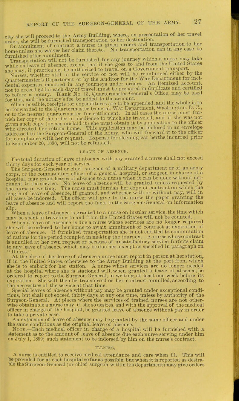 city she will proceed to the Army Building, where, on presentation of her travel order she will be furnished transportation to her destination. On annulment of contract a nurse is given orders and transportation to her home unless she waives her claim thereto. No transportation can m any case be furnished after annulment. . , • , * i Transportation will not be furnished for any journey which a nurse may take while on leave of absence, except that if she goes to and from the United btates she may, if practicable, be authorized to travel on a Government transport. Nurses whether still in the service or not, will be reimbursed either by the Quartermaster's Department or by the Auditor for the War Department for inci- dental expenses incurred in any .lourneys under orders. An itemized account, not to exceed .§3 for each day of travel, must be prepared in duplicate and certihed to before a notary. Blank No. 13, Quartermaster-General's Office, may be used for this, and the notary's fee be added to the account. 1,1-4. When possible, receipts for expenditures are to be appended, and the whole is to be forwarded to the Quartermaster-General, War Department, Washington, D. C, or to the nearest quartermaster for settlement. In all cases the nurse must fur- nish her copy of the order in obedience to which she traveled, and if she was not o-iven snch copy (or has mislaid it) she must obtain it by application to the officer who directed her return home. This application may be inclosed in an envelope addressed to the Surgeon-General of the Army, who will forward it to the officer for compliance with her request. Expense for sleeping-car berths incurred prior to September 20, 1898, will not be refunded. LEAVE OF ABSENCE. The total duration of leave of absence with pay granted a nurse shall not exceed thirty davs for each year of service. The Surgeon-General or chief surgeon of a military department or of an army corps, or the commanding officer of a general hospital, or surgeon in charge of a hospital, may grant leaves of absence to a nurse when it can be done without det- riment to the service. No leave of absence will be granted unless requested by the narse in writing. The nurse must furnish her copy of contract on which the length of leave of absence, if granted, and whether with or without pay, will in all cases be indorsed. The officer will give to the nurse the paper granting the leave of absence and will report the facts to the Surgeon-General on information slip- When a leave of absence is granted to a nurse on insular service, the time which may be spent in traveling to and from the United States will not be counted. _ When a leave of absence is due a nurse whose services are no longer required she will be ordered to her home to await annulment of contract at expiration of leave of absence. If furnished transportation she is not entitled to commutation of rations for the period occupied in making the journey. A nurse whose contract is annulled at her own request or because of unsatisfactory service forfeits claim to any leave of absence which may be due her, except as specified in paragraph on Illness. At the close of her leave of absence a nurse must report in person at her station, if in the United States, otherwise to the Army Building at the port from which she is to embark for her station. A nurse whose services are no longer needed at the hospital where she is stationed will, when granted a leave of absence, be ordered to report to the Surgeon-General, in wiiting, at least one week before its expiration. She will then be transferred or her contract annulled, according to the necessities of the service at that time. Special leaves of absence without pay may be granted under exceptional condi- tions, but shall not exceed thirty days at any one time, unless by authority of the Surgeon-General. At places where the services of trained nurses are not other- wise obtainable a nurse may, if she so desires, and with the approval of the medical officer in charge of the hospital, be granted leave of absence without pay in order to take a private case. An extension of leave of absence may be granted by the same officer and under the same conditions as the original leave of absence. Note.—Each medical officer in charge of a hospital will be furnished with a statement as to the amount of leave of absence due each nurse serving under him on July 1, 1899; such statement to be indorsed by him on the nurses contract. ILLNESS. A nurse is entitled to receive medical attendance and care when ill. This will be provided for at each hospital so far as possible, but when it is reported as desira- ble the Surgeon-General (or chief surgeon within his department) may give orders