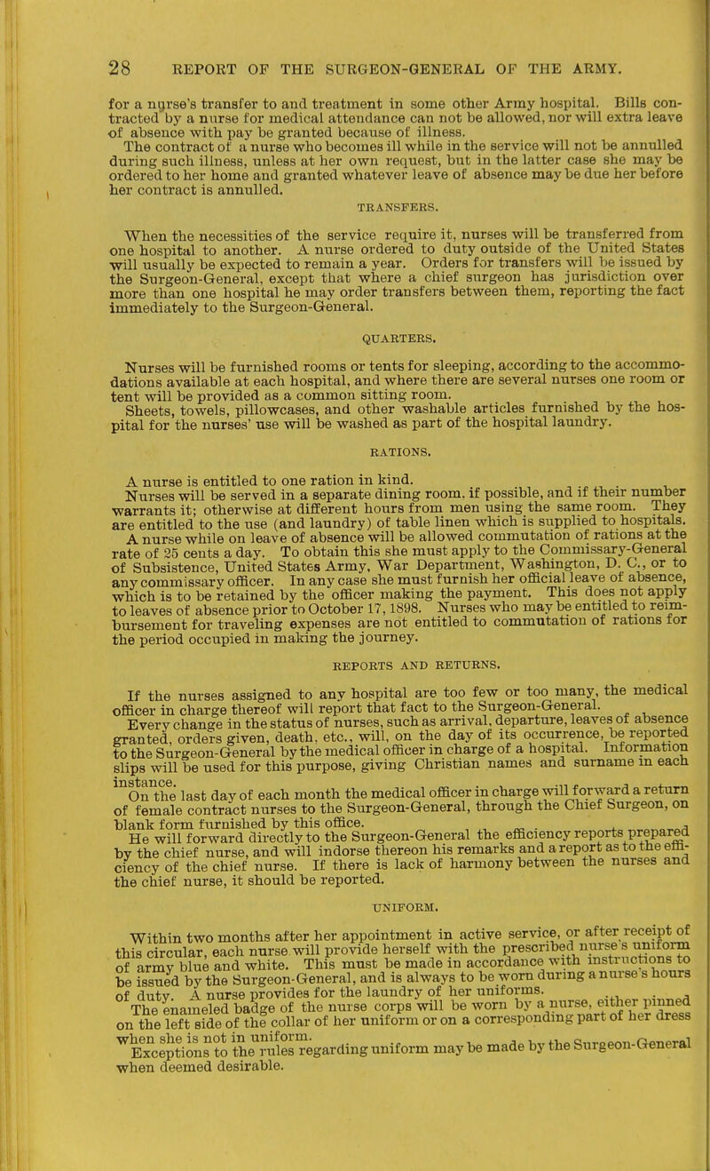 for a ntjrse's transfer to and treatment in some other Army hospital. Bills con- tracted by a nurse for medical attendance can not be allowed, nor will extra leave of absence with pay be granted because of illness. The contract of a nurse who becomes ill while in the service will not be annulled during such illness, unless at her own request, but in the latter case she may be ordered to her home and granted whatever leave of absence may be due her before her contract is annulled. TRANSFERS. When the necessities of the service require it, nurses will be transferred from one hospital to another. A nurse ordered to duty outside of the United States will usually be expected to remain a year. Orders for transfers will be issued by the Surgeon-General, except that where a chief siirgeon has jurisdiction over more than one hospital he may order transfers between them, reporting the fact immediately to the Surgeon-General. QUARTERS. Nurses will be furnished rooms or tents for sleeping, according to the accommo- dations available at each hospital, and where there are several nurses one room or tent will be provided as a common sitting room. Sheets, towels, pillowcases, and other washable articles furnished by the hos- pital for the nurses' use will be washed as part of the hospital laundry. RATIONS. A nurse is entitled to one ration in kind. Nurses will be served in a separate dining room, if possible, and if their number warrants it; otherwise at different hours from men using the same room. They are entitled to the use (and laundry) of table linen which is supplied to hospitals. A nurse while on leave of absence will be allowed commutation of rations at the rate of 25 cents a day. To obtain this she must apply to the Commissary-General of Subsistence, United States Army. War Department, Washington, D C., or to any commissary oflBcer. In any case she must furnish her official leave of absence, which is to be retained by the officer making the payment. This does not apply to leaves of absence prior to October 17,1898. Nurses who may be entitled to reim- bursement for traveling expenses are not entitled to commutation of rations tor the period occupied in making the journey. REPORTS AND RETURNS. If the nurses assigned to any hospital are too few or too many, the medical officer in charge thereof will report that fact to the Surgeon-General. Every change in the status of nurses, such as arrival, departure, leaves of absence granted, orders given, death, etc., will, on the day of its occurrence, be reported to the Surgeon-General by the medical officer in charge of a hospital. Information slips will be used for this purpose, giving Christian names and surname in each On the last day of each month the medical officer in charge will f orward a return of female contract nurses to the Surgeon-General, through the Chief Surgeon, on blank form furnished by this office. , ^ . . He will forward directly to the Surgeon-General the efficiency reports prepared bv the chief nurse, and will indorse thereon his remarks and a report as to tne em- ciency of the chief nurse. If there is lack of harmony between the nurses and the chief nurse, it should be reported. UNIFORM. Within two months after her appointment in active service, or after receipt of this circular each nurse will provide herself with the prescribed nurse s uniform of armrw^e and white. This must be made in accordance with mstructions to be issued by the Surgeon-General, and is always to be worn during anurse s hours of dutv A nurse provides for the laundry of her uniforms. . The enameled badge of the nurse corps will be worn by a nurse, either pinned on the leftside of the collar of her uniform or on a corresponding part of her dress ^Ex^clptions ?o ihe^STegarding uniform may be made by the Surg eon-General when deemed desirable.