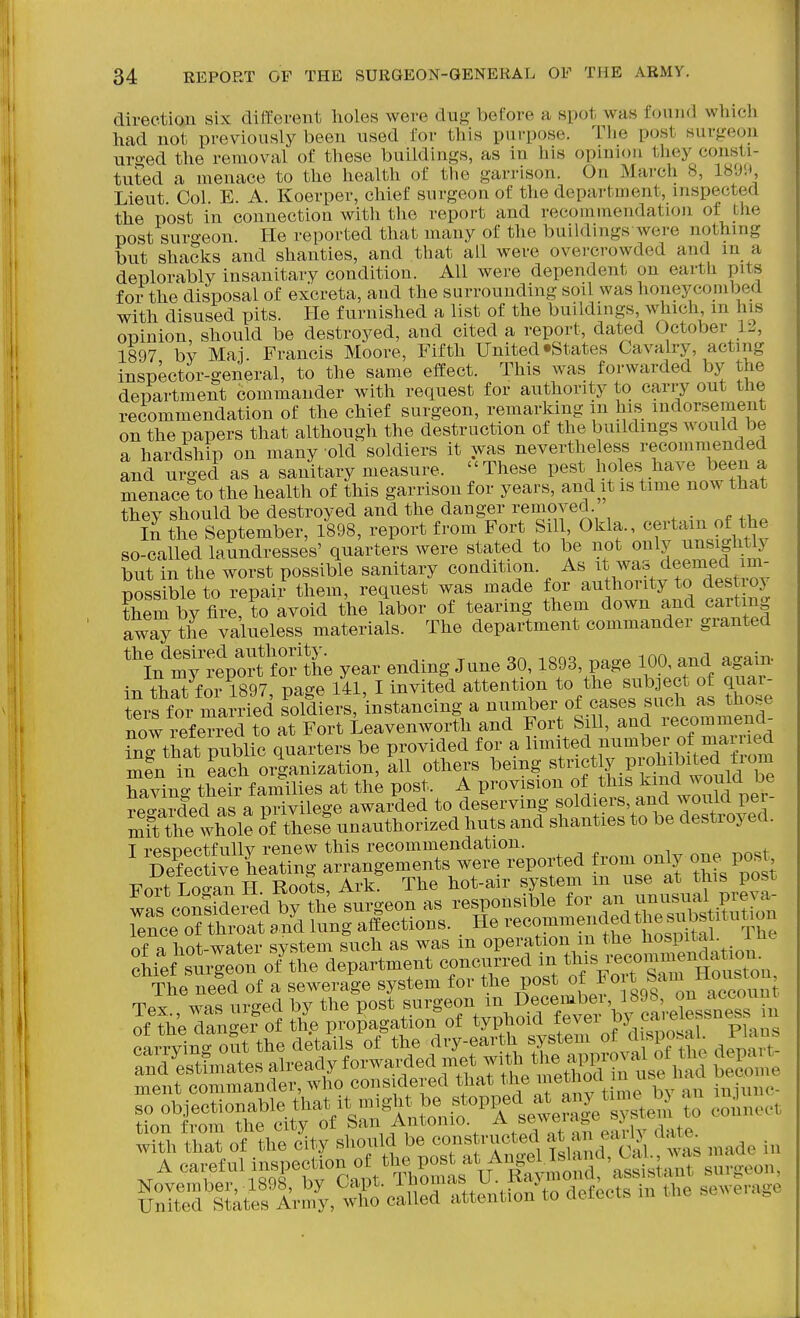direction six diffierent lioles were dug before a spot was found which had not previously been used for this purpose. The post surgeon uro-ed the removal of these buildings, as in his opinion they consti- tuted a menace to the health of the garrison. On March 8, ISDM Lieut Col E. A. Koerper, chief surgeon of the department, inspected the post in connection witli the report and recommendation of the post surgeon. He reported that many of the buildings were nothing but shacks and shanties, and that all were overcrowded and m a deplorably insanitary condition. All were dependent on earth pits for the disposal of excreta, and the surrounding soil was honeycombed with disused pits. He furnished a list of the buildings which m his opinion, should be destroyed, and cited a report, dated October 1:., 1897 bv Mai Francis Moore, Fifth United States Cavalry, acting inspector-general, to the same effect. This was forwarded by the department commander with request for authority to cany out the recommendation of the chief surgeon, remarking in his indorsement on the papers that although the destruction of the buildings would be a hardship on many old soldiers it was nevertheless recommended and urged as a sanitary measure. These pest holes have been a menace to the health of this garrison for years, and it is time now that they should be destroyed and the danger removed In the September, 1898, report from Fort Sil , C>kla. certi^^in o^^^^^^^^^ so-called laundresses' quarters were stated to be not only ^^^^ff^' but in the worst possible sanitary condition, ^s it was dee^^^^^^ Bossible to repair them, request was made for authority to destioj therby fire, to avoid the labor of tearing them down and car mg aw^ the valueless materials. The department commander granted ^^^^^^e year ending June 30,1893, page m and aga^n- in that for 1897 page 141, I invited attention to the subDCCt of quar- ters for marr^^^^ soldiers, instancing a number of cases such as those now iefened to atFortL Fort Sill, and recommend- ing that public quarters be provided for a l^^^f ^l^-l^.^Xlled f^om men in each organization, all others being ^^^'^f ^ l^Vt^ w^^^^^^^ having their families at the post. A provision >his kind would b^^ reo-arded as a privilege awarded to deserving soldiers, and would per mi^the whole of tlese unauthorized huts and shanties to be destroyed. T -Tpcinpctfullv renew this recommendation. The neld of a sewerage system for the post °fJ°f„|*'^„™';Zt. oL^yin-oSt tSe details ofthe rtry-earth system of d.sposaL PIms wUhtSo\ the city should be -^tn-ted at a. early dat.^ A careful inspee«on o t„ a^^^ SI atefiVnfy.'^X^ilta atteutiou to defects in the sewerage