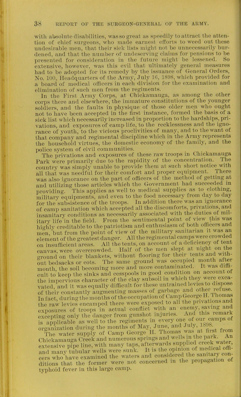 with absolute disabilities, was so great as speedily to attract the atten- tion of chief surg-eoiis, wlio made earnest efforts to weed out these undesirable men, that their sick lists might not be unnecessarily bur- dened, and that the number of undeserving claims for pensions to be presented for consideration in the future might be lessened. So extensive, however, was this evil that ultimately general measures had to be adopted for its remedy by the issuance of General Orders, No. 100, Ileadquarters of the Army, July 16, 1898, which provided for a board of medical officers in each division for the examination and elimination of such men from the regiments. In the First Army Corps, at Chickamauga, as among the other corps there and elsewhere, the immature constitutions of the younger soldiers, and the faults in physique of those older men who ought not to have been accepted in the first instance, formed the basis of a, sick list which necessarily increased in proportion to the hardships, pri- vations, and exposures of camp life, to the recklessness and the igno- rance of youth, to the vicious proclivities of many, and to the want of that company and regimental discipline which in the Army represents the household virtues, the domestic economy of the family, and the police system of civil communities. The privations and exposures of these raw troops in Chickamauga Park were primarily due to the rapidity of the concentration. The country was simply unable to provide them at such short notice with all that was needful for their comfort and proper equipment. There was also ignorance on the part of ofBcers of the method of getting at and utilizing those articles which the Government had succeeded m providing. This applies as well to medical supplies as to clothing, military equipments, and even to the food necessary from day to day for the subsistence of the troops. In addition there Avas an ignorance of camp sanitation which accepted all the discomforts, privations, and insanitary conditions as necessarily associated with the duties of mil- itary life in the field. From the sentimental point of \aew this was hio'lily creditable to the patriotism and enthusiasm of both officers and men but from the point of view of the military sanitarian it was an element of the greatest danger. All the regimental camps were crowded on insufficient areas. All the tents, on account of a deficiency of tent canvas, were overcrowded. Half of the men slept at night on the ground on their blankets, without flooring for their tents and with- Sut bedsacks or cots. The same ground was occupied month after month, the soil becoming more and more contaminated, it was mm- cult to keep the sinks and cesspools in good condition on account ot the impervious character of the clay subsoil in which they ^^ere exca- vated, and it was equally diflicult for these untrained levies to dispose of their constantly augmenting masses of garbage and other refuse^ In fact, during the months of the occupation of Camp George H Thomas the raw levies encamped there were exposed to all the privations and exposures of troops in actual conflict with an ^'f^^'^Xs^vL^^ excepting only the danger from gunshot in.]uries. j^^.^^^^^^^^^^^^^f _^ is applicable as well to the regiments m every one of oni camps of organization during the months of May, June, and July, lbJ8. Yhe water supply of Camp George. II. Thomas was at flr^^^ from Chickamauga Creek and numerous springs and wells m the P^ik^ An extensive pipe line, with many taps, afterwards supplied creek water, iSlXiv tubular wells were sunk. It is the opinion of medical offi- cers who have examined the waters and considered the sanitary con- ditions that ?he former were not concerned m the propagation of typhoid fever in this large camp.