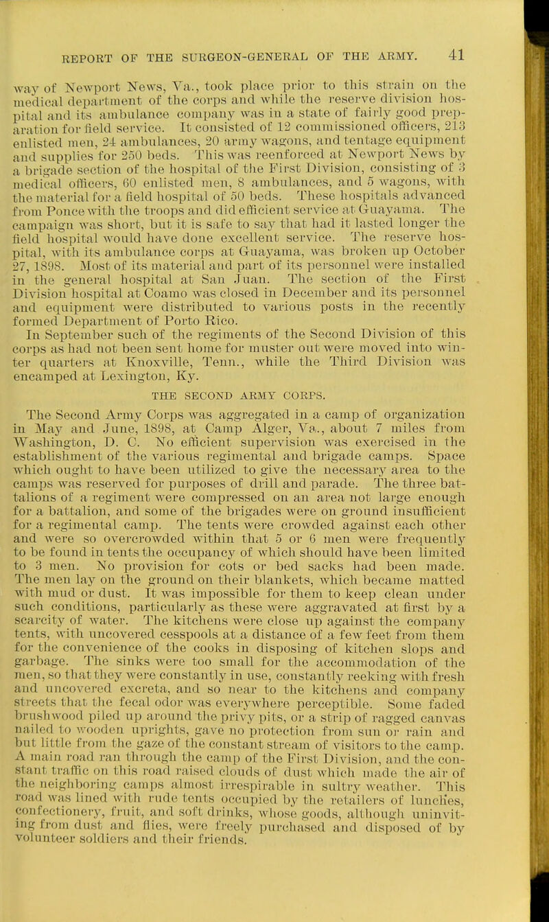 way of Newport News, Ya., took place prior to this strain on the medical department of the corps and while the reserve division hos- pital and its ambulance company was in a state of fairly good prep- aration for field service. It consisted of 12 commissioned officei'S, 213 enlisted men, 2-1 ambulances, 20 army wagons, audtentage equipment and supplies for 250 beds. Tliis was reenforced at Newport News by a brigade section of the hospital of the First Division, consisting of 3 medical officers, 60 enlisted men, 8 ambulances, and 5 wagons, with the material for a field hospital of 50 beds. These hospitals advanced from Ponce with the troops and did efficient service at Guayama. The campaign was short, but it is safe to say tlxat had it lasted longer the field hospital would have doue excellent service. The reserve hos- pital, with its ambulance corps at Guayama, was brolcen up October 27,1898. Most of its material and part of its personnel were installed in the general hospital at San Juan. The section of the First Division hospital at Coamo was closed in December and its personnel and equipment were distributed to various posts in the recently formed Department of Porto Rico. In September such of the regiments of the Second Division of this corps as had not been sent home for muster out were moved into win- ter quarters at Knoxville, Tenn., while the Third Division was encamped at Lexington, Ky. THE SECOND ARMY CORPS. The Second Army Corps was aggregated in a camp of organization in May and June, 1898, at Camj) Alger, Ya., about 7 miles from Washington, D. C. No efficient supervision was exercised in the establishment of the various regimental and brigade camps. Space which ought to have been utilized to give the necessary area to the camps was reserved for pur^Doses of drill and parade. The three bat- talions of a regiment were compressed on an area not large enough for a battalion, and some of the brigades were on ground insufficient for a regimental camp. The tents were crowded against each other and were so overcrowded within that 5 or 6 men were frequently to be found in tents the occupancy of which should have been limited to 3 men. No provision for cots or bed sacks had been made. The men lay on the ground on their blankets, which became matted with mud or dust. It was impossible for them to keep clean under such conditions, particularly as these were aggravated at first hy a scarcity of water. The kitchens were close up against the companj'- tents, with uncovered cesspools at a distance of afew feet from them for tlie convenience of the cooks in disposing of kitchen slops and garbage. The sinks were too small for the accommodation of the men, so that they were constantly in use, constantly reeking with fresh and uncovered excreta, and so near to the kitchens and company streets that the fecal odor was everywhere perceptible. Some faded brushwood piled up around the privy pits, or a strip of ragged canvas nailed to wooden uprights, gave no protection from sun or rain and but little f I'om the gaze of the constant stream of visitors to the camp. A main road ran through the camp of the First Division, and the con- stant traffic on this road raised clouds of dust which made the air of the neighboring camps almost irrespirable in sultry weather. This road was lined with rude tents occupied by the retailers of luncHes, confectionery, fi-uit, and soft drinks, whose goods, although uninvit- ing from dust and flies, were freely purchased and disposed of by volunteer soldiers and their friends.