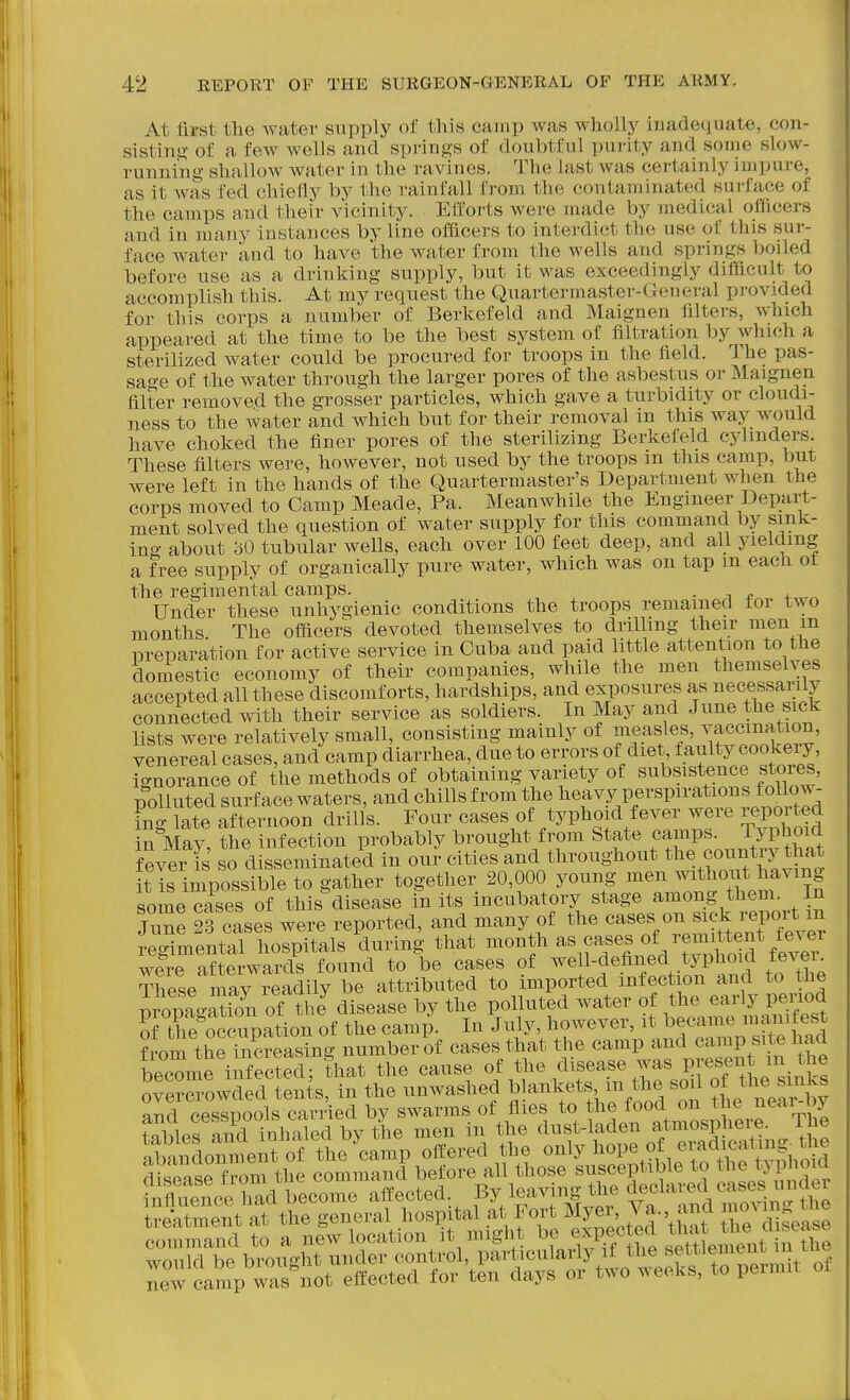 At first the Avater supply of this camp was wholly iuadequate, con- sistino- of a few wells and springs of doubtful purity and some slow- running shallow water in the ravines. The last was certainly impure, as it was fed chiefly by the rainfall from the contaminated surface of the camps and their vicinity. Efforts were made by medical officers and in many instances by line officers to interdict the use of this sur- face water and to have the water from the wells and springs boiled before use as a drinIcing supply, but it was exceedingly difficult to accomplish this. At my request the Quartermaster-General provided for this corps a number of Berkefeld and Maignen filters, which appeared at the time to be the best system of filtration by which a sterilized water could be procured for troops in the field. The pas- sage of the water through the larger pores of the asbestus or Maignen filter removed the grosser particles, which gave a turbidity or cloudi- ness to the water and which but for their removal in this way would have choked the finer pores of the sterilizing Berkefeld cylinders. These filters were, however, not used by the troops m this camp, but were left in the hands of the Quartermaster's Department when the corps moved to Camp Meade, Pa. Meanwhile the Engineer Depart- ment solved the question of water supply for this command by sink- ing about 30 tubular wells, each over 100 feet deep, and all yielding a free supply of organically pure water, which was on tap m each ot the regimental camps. . Under these unhygienic conditions the troops remained for two months. The officers devoted themselves to drilling their men m preparation for active service in Cuba and paid little attention to the domestic economy of their companies, while the men themselves accepted all these discomforts, hardships, and exposures as necessarily connected with their service as soldiers. In May and June the sick lists were relatively small, consisting mainly of measles, vaccination, venereal cases, and camp diarrhea, due to errors of diet, faulty cookery, ignorance of the methods of obtaining variety of subsistence stoies, polluted surface waters, and chills from the heavy perspirations foUow- fno- late afternoon drills. Four cases of typhoid fever were reported S May' ?he infection probably brought from State camps, ryphoid fever s so disseminated in our cities and throughout the country that Sis imposs ble to gather together 20,000 young men without having some cases of this disease in its incubatory stage among them. In 2rc:s:s wer^ reported, and many of the --s on ^ck i-e^^ regimental hospitals during that f f. ^ f^^^^^^^ were afterwards found to be cases of well-defined typhoid tevei These may readily be attributed to imported infection and to the pilTpagS of ?h J disease by the polluted water of ^^^^^^^ of the occupation of the camp. In July, however, it became i»^i,i^^|est from the?ic?easing number of cases that the camp and camp site had become infected; that the cause of the disease was presen n^^^^^^^ overcrowded tents, in the unwashed bankets m the s i of the sinks and cesspools carried by swarms of flies to ^^^^^^^^^^.^^^^^^^^^^^ fnhlps and inhaled bv the men m the dust-laden atmospneie. lue f^TeLT^rJleoZ^ aifected. By leaving tl^ deehu.^^ treatment at the general hospital at Fort ^y^i, Va., and m^^^^^J^^^ command to a new location it might be eM^ected ^hat^he J*^^^ would be brought under control, particularly if the set^'lemeuL u me new camp was not effected for ten days or two weeks, to peimit of