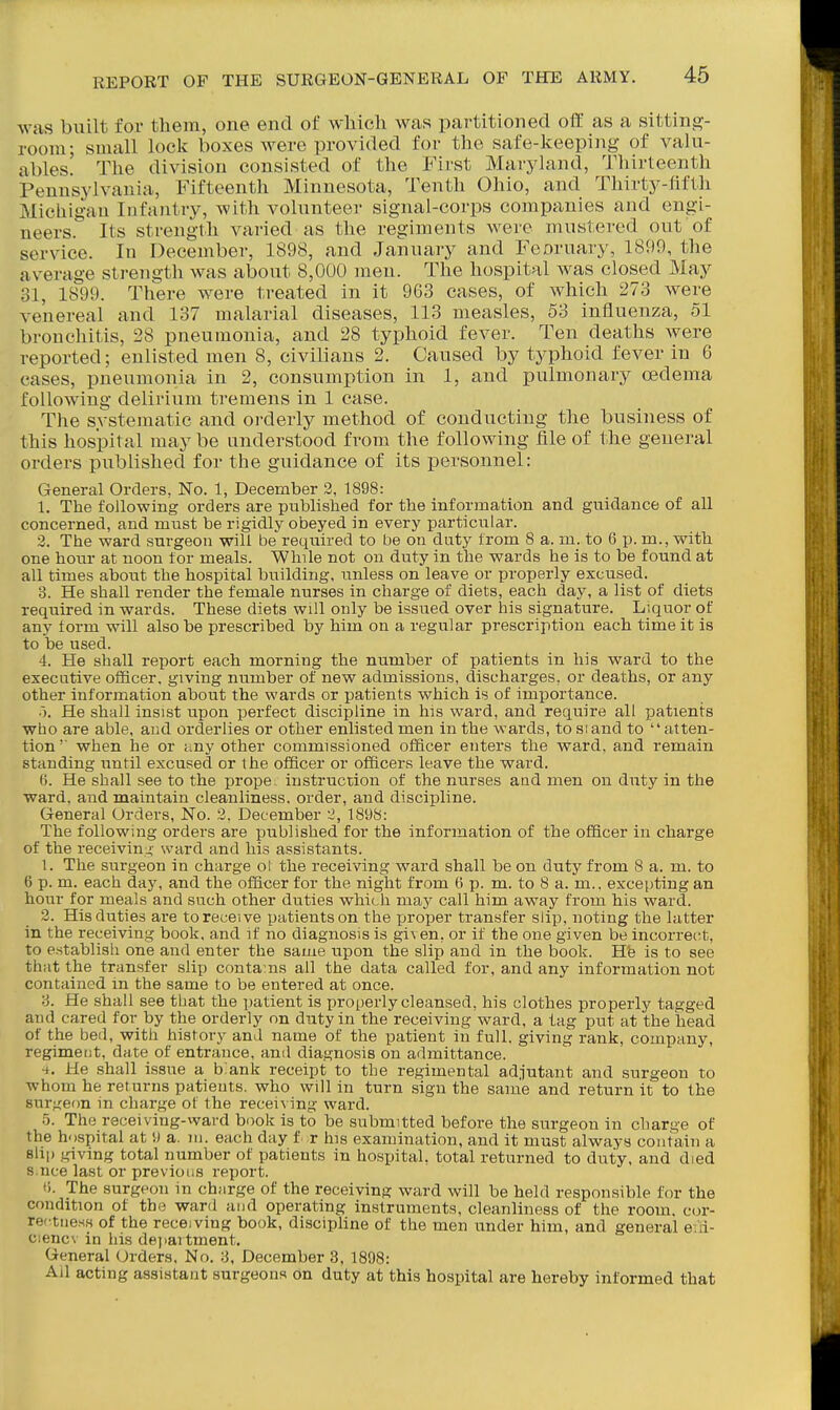 was built for them, one end of which was partitioned off as a sitting- room; small lock boxes were provided for the safe-keeping of valu- ables. The division consisted of the First Marjdand, Tliirteenth Pennsjdvania, Fifteenth Minnesota, Tenth Ohio, and Thirty-fifth Michigan Infantry, with volunteer signal-corps companies and engi- neers. Its strength varied as the regiments were mustered out of service. In December, 1898, and January and Feoruary, 1899, the average strength was about 8,000 men. The hospital Avas closed May 31, 1899. There were treated in it 963 cases, of which 273 were venereal and 137 malarial diseases, 113 measles, 53 influenza, 51 bronchitis, 28 pneumonia, and 28 typhoid fever. Ten deaths Avere reported; enlisted men 8, civilians 2. Caused by typhoid fever in 6 cases, pneumonia in 2, consumption in 1, and pulmonary oedema following delirium tremens in 1 case. The systematic and oi-derly method of conducting the business of this hospital may be understood froiu the following file of the general orders published for the guidance of its personnel: General Orders, No. 1, December 2, 1898: 1. The following orders are published for the information and guidance of all concerned, and must be rigidly obeyed in every particular. 2. The ward surgeon will be required to be on duty from 8 a. m. to 6 p. m., with one hour at noon for meals. While not on duty in the wards he is to be found at all times about the hospital building, unless on leave or properly excused. 3. He shall render the female nurses in charge of diets, each day, a list of diets required in wards. These diets will only be issued over his signature. Liquor of any form will also be prescribed by him on a regular prescription each timeib is to be used. 4. He shall report each morning the number of patients in his ward to the executive oflficer, giving number of new admissions, discharges, or deaths, or any other information about the wards or patients which is of importance. He shall insist upon perfect discipline in his ward, and require all patients who are able, and orderlies or other enlisted men in the wards, to si and to '' atten- tion'' when he or any other commissioned officer enters the ward, and remain standing until excused or the officer or officers leave the ward. (j. He shall see to the prope. instruction of the nurses and men on duty in the ward, and maintain cleanliness, order, and discipline. General Orders, No. 2. December 2, 1898: The following orders are published for the information of the officer in charge of the receivin;;- ward and his assistants. 1. The surgeon in charge ol the receiving ward shall be on duty from 8 a. m. to 6 p. m. each day, and the officer for the night from 6 p. m. to 8 a. m.. excepting an hour for meals and such other duties which may call him away from his ward. 2. His duties are to receive patients on the proper transfer slip, noting the latter in the receiving book, and if no diagnosis is gi^ en, or if the one given be incorrect, to establish one and enter the same upon the slip and in the book. Hfe is to see that the transfer slip conta ns all the data called for, and any information not contained in the same to be entered at once. 3. He shall see that the patient is properly cleansed, his clothes properly tagged and cared for by the orderly on duty in the receiving ward, a tag put at the head of the bed, with history and name of the patient in full, giving rank, company, regiment, date of entrance, and diagnosis on admittance. ■i. He shall issue a b:ank receipt to the regimental adjutant and surgeon to whom he returns patients, who will in turn sign the same and return it to the surgeon m charge of the receiving ward. 5. The receiving-ward book is to be submitted before the surgeon in charge of the hospital at !J a. ni. each day f r his examination, and it must always contain a 8h|) giving total number of patients in hospital, total returned to duty, and died s nee last or previous report. !). The surgeon in charge of the receiving ward will be held responsible for the condition of the ward and operating instruments, cleanliness of the room, cor- rectness of the receiving book, discipUne of the men under him, and general eia- ciencv in his dejiartment. General Orders. No. 3, December 3, 1898: Ail acting assistant surgeons on duty at this hospital are hereby informed that