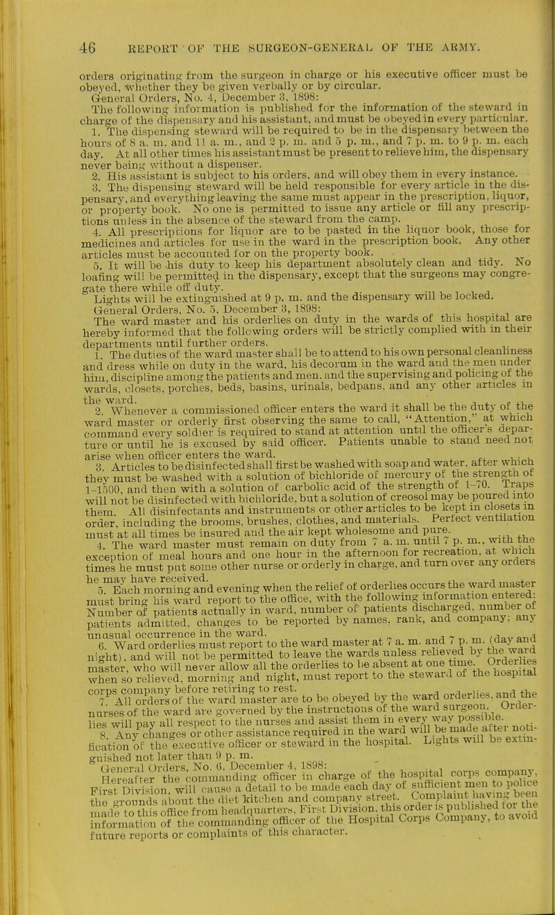 orders origiiiatiii.c; from the surgeon in charge or his executive officer must be obeyed, whether they be given verbally or by circular. General Orders, No. 4, December 3. 1808: The following information is published for the information of the steward in . the nours oi o h. m. anu. LI u>. jj-i.. cluu. ^ y. iii. aiiKx .J p. lu.., »ii<j. 1 1^. iii. M i-.. each day. At all other times his assistant must be present to relieve him, the dispensary never being without a dispenser. 2. His assistant is subject to his orders, and will obey them in every instance. 3. The dispensing steward will be held responsible for every article in the dis- pensary, and everything leaving the same must appear in the prescription, liquor, or property book. No one is permitted to issue any article or fill any prescrip- tions unless iu the absence of the steward from the camp. 4. All prescriptions for liquor are to be pasted in the liquor book, those for medicines and articles for use iu the ward in the prescription book. Any other articles must be accounted for on the property book. 5. It will be his duty to keep his department absolutely clean and tidy. No loafing will be permitted in the dispensary, except that the surgeons may congre- gate there while off duty. Lights will be extinguished at 9 p. m. and the dispensary will be locked. General Orders, No. 5. December 3, 1898: The ward master and his orderlies on duty in the wards of this hospital are hereby informed that the following orders will be strictly complied with m their departments until further orders. _ , , ,. 1. The duties of the ward master shall be to attend to his own personal cleanbness and dress while on dutv in the ward, his decorum in the ward and the men under him discipline among the patients and men. and the supervising and policing of the wards, closets, porches, beds, basins, urinals, bedpans, and any other articles m *^^3 ^Vhenever a commissioned officer enters the ward it shall be the duty of the ward master or orderly first observing the same to call, Attention, at which command every soldier is required to stand at attention until the officer s depar- ture or until he is excused by said officer. Patients unable to stand need not arise when officer enters the ward. , . , -, , o. i 3. Articles to be disinfected shall first be washed with soap and water, after which they must be washed with a solution of bichloride of mercury ot the strength ot 1-1500 and then with a solution of carbolic acid of the strength ot l-.O. iraps will not be disinfected with bichloride, but a solution of creosol may be poured into them All disinfectants and instruments or other articles to be kept m closets m order including the brooms, brushes, clothes, and materials. 1-ertect ventilation must at all times be insured and the air kept wholesome and pure. 4 The ward master must remain on duty from 7 a. m. until t p. m., witli tne exception of meal hours and one hour in the afternoon for recreation, at which times he must put some other nurse or orderly m charge, and turn over any orders ^'5!^IL^moming and evening when the relief of orderlies occurs the ward master must bring his ward report to the office, with the followmg information entered: Nmnber of patients actiially in ward, number of patients discharged, number of patients admitted, changes to be reported by names, rank, and company; anj unasual occurrence in the ward. ^ x ^ t m Mnvsmd 6. Ward orderlies must report to the ward master at , a. m. and 7 p. m. (^aj ana night), and will not be permitted to leave the wards ualess reheved by le waid mister, who will never allow all the orderlies to be absent at one t^^^^ ^rderi^ when so relieved, morning and night, must report to the steward of the hospital corps company before retiring to rest. ^ v „.a^H nrrl^rlies and the 7 All orders or the ward master are to be obeyed by the ward order he,, and tne nurses of the ward are governed by the instructions ot the ward surgeon Ordei- Hes will pay all respect to the nurses and assist them in every way Possible 8 Any changes or other assistance required in the ward will be made after no - ficatioiTSt^the executive officer or steward in the hospital. Lights will be extin- guished not later than 9 p. m. (■ienPT il Orders, No. (5. December 4, 1898: , Hm-ea ter the conimandnig officer in charge of the hospital corps company FirS SvMon will cause a detail to be made each day of sufficient men to police « rLonnd °aC t the diet kitchen and company street. Complanit I'Hvmg been made to this office frc.m headquarters. First Division, this order is published lor the in?orala on Sftlie commanding officer of the Hospital Corps Company, to avoid future reports or complaints of this character.