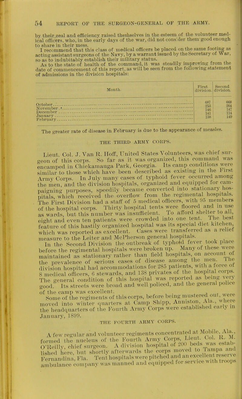 by their zeal and efficiency raised theifaselves in the esteem of the volunteer med- ical officers, who, in the early days of the war, did not consider them good enough to share in their mess. I recommend that this class of medical officers be placed on the same footing as acting assistant surgeons of the Navy, by a warrant issued by the Secretary of War, so as to indubitably establish their military status. As to the state of health of the command, it was steadily improving from the date of commencement of this report, as will be seen from the following statement of admissions in the division hospitals: Second Montb. division, division. _ , , . (S68 October - - -253 264 November.! •j47 December -y^^ ■ m January •— ^gg | 149 February. The greater rate of disease in February is due to the appearance of measles. THE THIRD ARMY CORPS. Lieut Col. J. Van R. HofE, United States Volunteers, was chief sur- o-eon of this corps. So far as it was organized, this command was encamped in Chickaraauga Park, Georgia. Its camp conditions ^';ere similar to those which have been described as existing m the l^irst Army Corps. In July many cases of typhoid fever occurred among the men, and the division hospitals, organized and equipped for cam- paigning purposes, speedily became converted into stationary hos- pitals which received the overflow from the regimental hospitals. The First Division had a staff of 5 medical officers, with 95 members of the hospital corps. Thirty hospital tents were floored and m use as wards, but this number was insufficient. To afford shelter to all eight and even ten patients were crowded into one tent, i he best feature of this hastily organized hospital was its special diet kitchen which was reported as excellent. Cases were transferred as a reiiet measure to the Leiter and McPherson general hospitals. In the Second Division the outbreak of typhoid fever too^ place before the regimental hospitals were broken up. Many of these were maintained as stationary rather than field hospitals on account of the prevalence of serious cases of disease among the men. ihe division hospital had accommodations for 285 patients, with a force ot 8 medical officers, 6 stewards, and 138 privates of tlie hospital corps. The general condition of this hospital was reported as being vei> good Its streets were broad and well policed, and the general pohce of the camp was excellent. . ^ j < Some of the regiments of this corps, before being mustered out, wei e moved into winter quarters at Camp Shipp, Anniston, Ala., wlie e the headquarters of the Fourth Army Corps were established eai iy m January, 1899. THE FOURTH ARMY CORPS. A few regular and volunteer regiments concentrated Mobile Ala., formed the nucleus of the Fourth Army Corps Lieut^ Cob M. O'Reillv chief surgeon. A division hospital of 200 beds \\ as esiau UshS heit but shortly afterwards the corps moved to Tampa and Fernandina, Fla. Tent hospitals were pitched and an excellent reserve rmurnc^^^^^^ was manned and equipped for service with troops