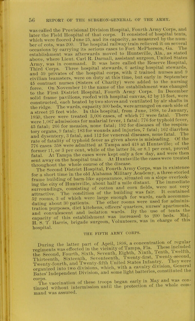 was called the Provisional Division Hospital, Fonrtli Army Corps, and later the Field Hospital of that corps. It consisted of hospital tents, which were floored June 25, and its capacity, as measured by the num- ber of cots, was 200. The hospital railway train relieved it on several occasions by carrying its serious cases to Fort McPherson, Ga. The establishment was afterwards moved to Huntsville, Ala., as stated above, where Lieut. Carl R. Darnall, assistant surgeon. United States Army, was in command. It was here called the Reserve Hospital, Third' Corps. Three hospital stewards, 6 acting hospital stewards, and 59 privates of the hospital corps, with 2 trained nui-ses and 9 civilian teamsters, were on duty at this time, but early in September 45 contract nurses (Sisters of Charity) were added to the nursing force On November 10 the name of the establishment Avas changed to the First District Hospital, Fourth Army Corps. In December solid frame pavilions, roofed with hospital canvas, 42 by 15 feet, were constructed, each heated by t wo stoves and ventilated by air shafts m the ridge. The wards, capacity 300 beds, were arranged on each side of a street 25 feet wide. In this hospital, from June, 1898, to Januarj^ 18a9 there were treated 3,006 cases, of which 77 were fatal. There were 1 067 admissions for malarial fever, 1 fatal; 776 for typhoid fever, 45 fatal; 266 for measles, none fatal; 192 for diseases of the respira- tory organs, 9 fatal; 183 for wounds and injuries, 7 fatal; 162 diariiiea and dysentery, 3 fatal, and 112 for venereal diseases, none fatal Ihe rate of fatality of typhoid fever as given above is misleading. Of the 776 cases 358 were admitted at Tampa and 418 at Huntsville; ol the former 11, or 3 per cent, while of the latter 34, or 8.1 per cent, proved fatal At Tampa the cases were kept only a few day, and were then sent away on the hospital train. At Huntsville the cases were treated throughout the whole course of the disease. _ _ The Second District Hospital, Fourth Army Corps, was m existence for a short time in the old Alabama Military Academy, a three-stoned frame building of barn-like appearance, situated on a slope overlook- ing the city of Huntsville, about half a mile distant. The immediate surroundings, consisting of cotton and corn fields, were not very attractive. The condition of the building was fair. It contained 52 rooms, 3 of which were large enough for wards, each accommo- dating about 30 patients. The other rooms were used for adminis- tration purposes, diet kitchens, officers' quarters nurses JPai't'^f ^ijf' and convalescent and isolation wards. By the ^^^e of tents the capacity of this establishment was increased to 200 beds. x\ia . H. S. T. Harris, brigade surgeon, Volunteers, was m charge of this hospital. THE FIFTH ARMY CORPS. During the latter part of April, 1898, a concentration of regular regiments was effected in the vicinity of Tampa Fla. These included the Second, Fourth, Sixth, Seventh, Eighth, Ninth, Tenth iwelftl , Thirteenth Sixteenth, Seventeenth, T.^nty-first, twenty-secon^^ Twenty-fourth, and Twenty-fifth United States Infantry. Ihev weie organized into two divisions, which, with a cavalry division General Bates'Independent Division, and some light batteries, constituted the The vaccination of these troops began early in May and was con- tinued without intermission until the protection of the whole com- mand was assured.