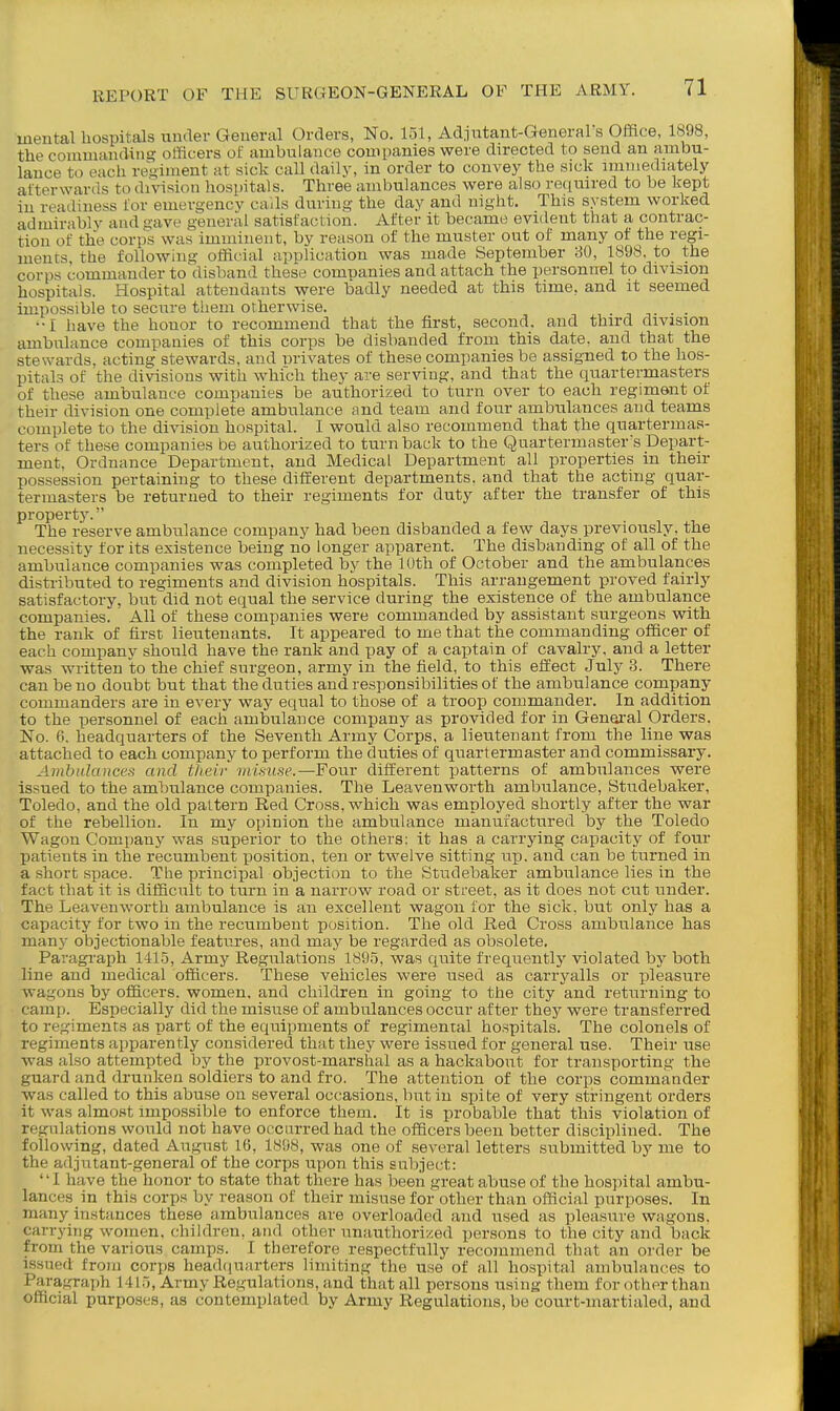 mental hospitals under General Orders, No. 151, Adjutant-General s Office, 1898, the commanding officers of ambulance companies were directed to send an ambu- lance to each regiment at sick call daily, in order to convey the sick immediately afterwards to division hospitals. Three ambulances were also re(iuired to be kept in readiness for emergencv cails during the day and night. This system worked admirably and gave general satisfaction. After it became evident that a contrac- tion of the corps was imminent, by reason of the muster out of many of the regi- ments, the following official application was made September 80, 1«98. to the corps commander to disband these companies and attach the personuBl to division hospitals. Hospital attendants were badly needed at this time, and it seemed impossible to secure them otherwise. . ^ . . ••I liave the honor to recommend that the first, second, and third division ambulance companies of this corps be disbanded from this date, and that the stewards, acting stewards, and nrivates of these companies be assigned to the hos- pital.^ of the divisions with which they are serving, and that the quartermasters of these ambulance companies be authorized to turn over to each regiment of their division one complete ambulance and team and four ambulances and teams complete to the division hospital. I would also recommend that the quartermas- ters of these companies be authorized to turnback to the Quartermasters Depart- ment, Ordnance Department, and Medical Department all properties in their possession pertaining to these different departments, and that the acting quar- termasters be returned to their regiments for duty after the transfer of this property. The reserve ambulance company had been disbanded a few days previously, the necessity for its existence being no longer apparent. The disbanding of all of the ambulance companies was completed by the IDth of October and the ambulances distributed to regiments and division hospitals. This arrangement proved fairly satisfactory, but'did not equal the service during the existence of the ambulance companies. All of these companies were commanded by assistant surgeons with the rank of first lieutenants. It appeared to me that the commanding officer of each company should have the rank and pay of a captain of cavalry, and a letter was written to the chief surgeon, army in the field, to this effect July 3. There can be no doubt but that the duties and responsibilities of the ambulance company commanders are in every way equal to those of a troop commander. In addition to the personnel of each ambulance company as provided for in General Orders. No. 6, headquarters of the Seventh Army Corps, a lieutenant from the line was attached to each company to perform the duties of quartermaster and commissary. Ambulances and their inimse.—Four different patterns of ambulances were issued to the ambulance companies. The Leavenworth ambulance, Studebaker, Toledo, and the old pattern Red Cross, which was employed shortly after the war of the rebellion. In my opinion the ambulance manufactured by the Toledo Wagon Company was superior to the others: it has a carrying capacity of four patients in the recumbent position, ten or twelve sitting up. and can be turned in a short space. The principal objection to the Studebaker ambulance lies in the fact that it is difficult to turn in a narrow road or street, as it does not cut under. The Leavenworth ambulance is an excellent wagon for the sick, but only has a capacity for two in the recumbent position. The old Red Cross ambulance has many objectionable features, and may be regarded as obsolete. Paragraph 141.5, Army Regulations 189.5, was quite frequently violated by both line and medical officers. These vehicles were used as carryalls or pleasure wagons by officers, women, and children in going to the city and returning to camp. Especially did the misuse of ambulances occur after they were transferred to regiments as part of the equipments of regimental hospitals. The colonels of regiments apparently considered that they were issued for general use. Their use was also attempted by the provost-marshal as a hackabout for transporting the guard and drunken soldiers to and fro. The attention of the corps commander was called to this abuse on several occasions, but in spite of very stringent orders it was almost impossible to enforce them. It is probable that this violation of regulations would not have occurred had the officers been better disciplined. The following, dated August 16, 1898, was one of several letters submitted by me to the adjutant-general of the corps upon this subject: '' I have the honor to state that there has been great abuse of the hospital ambu- lances in this corps by reason of their misuse for other than official purposes. In many instances these ambulances are overloaded and used as pleasure wagons, carrying women, children, and other unauthorized persons to the city and back from the various camps. I therefore respectfully recommend that an order be issued from corps headquarters limiting the use of all hospital ambulances to Paragraph 141.), Army Regulations, and that all persons using them for other than official purposes, as contemplated by Army Regulations, be court-martialed, and