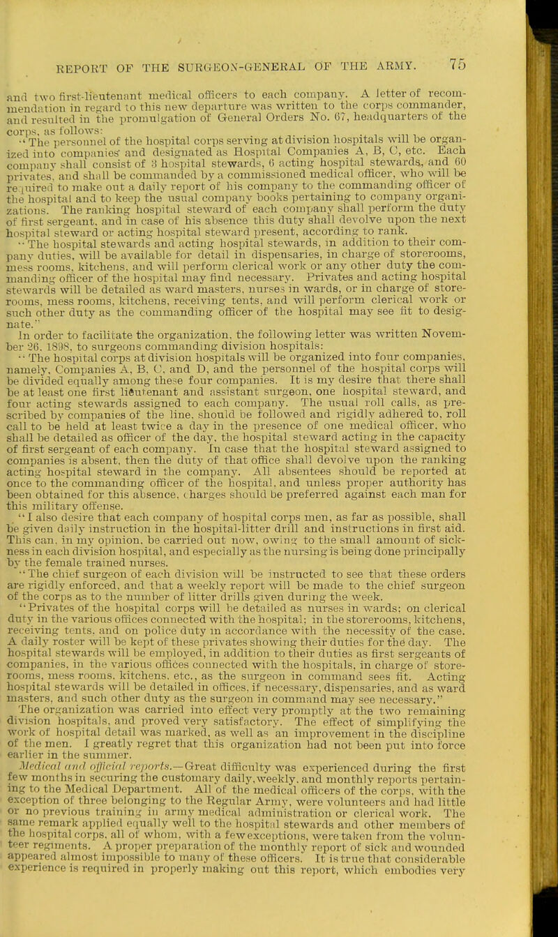 and two first-lieutenant medical officers to each company. A letter of recom- meudiition in regard to this new departure was written to the corps commander, and resulted in the promulgation of General Orders No. G7, headquarters of the corps, as follows: , . . ■, i  The personnel of the hospital corps serving at division hospitals will he organ- ized into companies' and designated as Hospital Companies A, B, C, etc. Each company shall consist of 3 hospital stewards, 6 acting hospital stewards, and 60 privates, and shall be commanded by a commissioned medical officer, who will be re.(uired to make out a daily report of his company to the commanding officer of the hospital and to keep the usual company books pertaining to company organi- zations. The ranking hospital steward of each company shall perform the duty of tirst sergeant, and in case of his absence this duty shall devolve upon the next hospital steward or acting hospital steward present, according to rank. •• The hospital stewards and acting hospital stewards, in addition to their com- pany duties, will be available for detail in dispensaries, in charge of storerooms, mess rooms, kitchens, and will perform clerical work or any other duty the com- manding officer of the hospital may find necessary. Privates and acting hospital stewards will be detailed as ward masters, nurses in wards, or in charge of store- rooms, mess rooms, kitchens, receiving tents, and will perform clerical work or such other duty as the commanding officer of the hospital may see iit to desig- nate. In order to facilitate the organization, the following letter was written Novem- ber 36. 1898. to surgeons commanding division hospitals: •• The hospital corps at division hospitals will be organized into four companies, namely. Companies A, B, C, and D, and the personnel of the hospital corps will be divided equally among these four companies. It is my desire that there shall be at least one first liftutenant and assistant surgeon, one hospital steward, and fonr acting stewards assigned to each company. The usual roll calls, as ijre- scribed by companies of the line, should be followed and rigidly adhered to, roll call to be held at least twice a day in the presence of one medical officer, who shall be detailed as officer of the day. the hospital steward acting in the capacity of first sergeant of each company. In case that the hospital steward assigned to companies is absent, then the duty of that office shall devolve upon the ranking acting hospital steward in the company. All absentees should be reported at once to the commanding officer of the hospital, and unless proper authority has been obtained for this absence, charges should be preferred against each man for this military offense. I also de.'sire that each company of hospital corps men, as far as possible, shall be given daily instruction in the hospital-litter drill and instructions in first aid. This can. in my opinion, be carried out now, owing to the small amount of sick- ness in each division hospital, and especially as the nursing is being done principally hj the female trained nurses. •'The chief surgeon of each division will be instructed to see tha^t these orders are rigidly enforced, and that a weekly report will bo made to the chief surgeon of the corps as to the number of litter drills given during the week. Privates of the hospital corps will be detailed as nurses in wards: on clerical duty in the various offices connected with the hospital; in the storerooms, kitchens, receiving tents, and on police duty m accordance with the necessity of the case. A daily roster will be kept of these privates showing their duties for the day. The ho.spital stewards will be employed, in addition to their duties as first sergeants of companies, in the various offices connected with the hospitals, in charge of store- rooms, mess rooms, kitchens, etc., as the surgeon in command sees fit. Acting hospital stewards will be detailed in offices, if necessary, dispensaries, and as ward masters, and such other duty as the surgeon in command may see necessarv. The organization was carried into effect very promptly at the two remaining division ho.spitals, and proved very satisfactory. The effect of simplifying the work of hospital detail was marked, as well as 'an improvement in the discipline of the men. I greatly regret that this organization had not been put into force earlier in the summer. Medical and c\(lici(d reports.—Great difficulty was experienced during the first few months in securing the customary daily.weekly. and monthly reports pertain- ing to the Medical Department. All of the medical officers of the corps, with the exception of three belonging to the Regular Army, were volunteers and had little or no previous training in army medical administration or clerical work. The same remark applied equally well to the hospitiil stewards and other members of the hospital corps, all of whom, with a few exceptions, were taken from the volun- teer regiments. A proper preparation of the monthly report of sick and wounded appeared almost impossible to many of these officers. It is true that considerable experience is required in properly making out this report, which embodies very