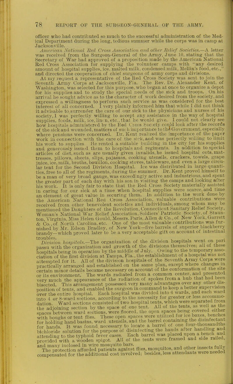 officer who had contributed so much to the successful admhiistration of the Med- ical Department during the long, tedious summer while the corps was in camp at Jacksonville. American National Red. Cross AsHociatioii and other Relief Societies.—A letter was received from the Surgeon-General of the Army, June 10, stating that the Secretary of War had approved of a proposition made by the American National Red Cross Association for supplying the volunteer camps with any desired amount of hospital supplies, ice. malted milk, condensed milk, Mellin's food, etc., and directed the cooperation of chief surgeons of army corps and divisions. At my request a representative of the Red Cross Society was sent to join the Seventh Army Corps at Jacksonville, Fla. The Rev. Dr. Alexander Kent, of Washington, was selected for this purpose, who began at once to organize a depot for his supplies and to study the special needs of the sick and troops. On his arrival he sought advice as to the character of work desired from the society, and expressed a willingness to perform such service as was considered for the be.st interest of all concerned. I very plainly informed him that while I did not think it advisable to surrender the care of our sick to the physicians and nurses of his society, I was perfectly willing to accept any assistance in the way of hospital supplies, foods, milk, ice, lim n. etc.. that he would gi\e. I could not clearly see how hospitals administered by the Eed Ciof s ^:oc:ety coiild look after lhe records of the sick and wounded, matters of su( h importance to thd Government, especially where pensions were concerned. Dr. Kent realized the importance of the paper work in connection with the care of the sick, and was perfectly willing to limit his work to supplies He rented a suitable building in the city for his supplies and generously issued them to hospitals and regimenls. In addition to special articles of diet, such as are usually given invalids, he issued hospital cots, mat- tresses, pillows, sheets, slips, pajamas, cooking utensils, crackers, towels, grape juice, ice, milk, broths, bouillon, cooking stoves, tableware, and even a large circu- lar tent for the Second Division Hospital. Ice was distributed in large quanti- ties, free to all of the regiments, during the summer. Dr. Kent proved himself to be a man of very broad gauge, was exceedingly active and industrious, and sp^ent the greater part of each day with his son in visiting the camps and looking after his work. It is only fair to state that the Eed Cross Society materially assisted in caring for our sick at a time when hospital supplies were scarce, and time an element of great value in securing them. In addition to the work done by the American National Red Cross Association, valuable contributions were received from other benevolent societies and individuals, among whom may be mentioned the Daughters of the Revolution, Connecticut Sanitary Relief Society, Woman's National War Relief Association, Soldiers' Patriotic Society, of Staun- ton Virginia, Miss Helen Gould, Messrs. Paris. Allen & Co., of New York. Garrett & Co of North Carolina, etc. One of the most valuable contributions was fur- nished by Mr. Edson Bradley, of New York—five barrels of superior blackberry brandy—which proved later to be a very acceptable gift on account of intestinal troubles. .. , , - Division hosjntals.—The organization of the division hospitals went on pan passu with the organization and growth of the divisions themselves; all of these hospitals being in operation by the middle of July. Owing to the temporary asso- ciation of the first division at Tampa, Fla., the establishment of a hospital was not attempted for it. All of the division hospitals of the Seventh Army Corps were practically arranged and established on the same plan, except where changes m certain minor details became necessary on account of the conformation of the site or its environment. The wards radiated from a common center, and presented very much the appearance of the radiation of spokes from a hub that had been bisected. This arrangement possessed very many advantages over any other dis- position of tents, and enabled the surgeon in command to keep a better supervision bver the entire hospital. Each hospital was divided into G wards, and each ward into 4 or 8-ward sections, according to the necessity for greater or less accommo- dation. Ward sections consisted of two hospital tents, which were separated from the adjoining section by the space of one tent. All of the tents, as wel as the spaces betweSn ward sections, were floored, the open spaces being covered either Sh boughs or tent flies. These open spaces were utilised for ice boxes, benches for holding hand basins, ward utensils, and the barrel containing the dismfectiv t fol handsr It was found necessary to locate a barrel of one our-thousandths bichloride solution for the purpose of disinfecting the hands after bandl i g and attending to the typhoid fever cases. Each barrel was placed upon a bench ana provided with a wooden spigot. All of the tents were framed and side railed, and many inclosed in wire mosquito bars. a 4v.ao,.fo fnllv The protection afforded patients against flies, mosqmtos, and other isects ftiUy compeSted f or the additional cost fnvolved; besides, less attendants were needed