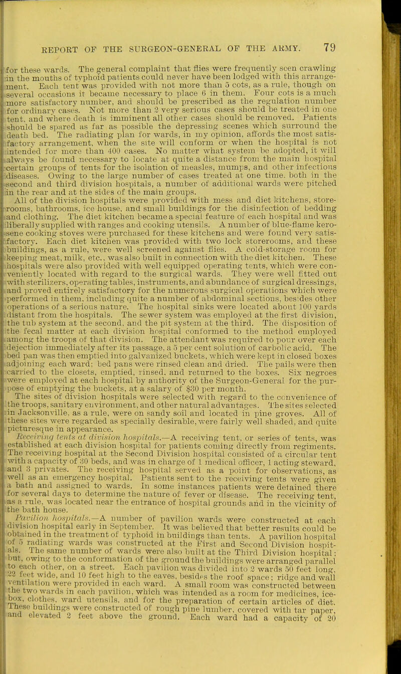 r these wards. The general complaint that flies were frequently seen crawling 111 the mouths of tvphoid patients coukl never have been lodged with this arrange- -lent. Each tent was provided with not more than 5 cots, as a rule, though on veral occasions it became necessary to place ti in them. Four cots is a much A)re satisfactory number, and should be prescribed as the regulation nttmber r ordinary cases. Not more than 2 very serious cases should be treated in one at. and where death is imminent all other cases should be removed. Patients should be spared as far as possible the depressing scenes which surround the ■ath bed. The radiating plan for wards, in my opinion, affords the most satis- i tory arrangement, when the site will conform or when the hospital is not tended for more than 400 cases. No matter what system be adopted, it ^yill Iways be found necessary to locate at quite a distance from the main hospital vtain groups of tents for the isolation of measles, mumps, and other infectious seases, Owing to the large number of cases treated at one time, both in the cond and thii-d division h'ospitals, a number of additional wards were pitched 1 the rear and at the sides of the main groups. All of the division hospitals were jjrovided with mess and diet kitchens, store- rooms, bathrooms, ice house, and small buildings for the disinfection of bedding and clothing. The diet kitchen became a special feature of each hospital and was liberally supplied with ranges and cooking utensils. A number of blue-flame kero- sene cooking stoves were purchased for these kitchens and were found very satis- factory. Each diet kitchen was provided with two lock storerooms, and these buildings, as a rule, were well screened against flies. A cold-storage room for 'ceeping meat, milk, etc., was also built in connection with the diet kitchen. These Hospitals were also provided with well equipped operating tents, which were con- veniently located with regard to the surgical wards. They were well fitted out ->vith sterilizers, operating tables, instruments, and abundance of surgical dressings, and proved entirely satisfactory for the numerous surgical operations which were j erformed in them, including quite a number of abdominal sections, besides other operations of a serious nature. The hospital sinks were located about 100 yards ilistant from the hospitals. The sewer system was emjiloyed at the flrst division, the tub system at the second, and the pit system at the third. The disposition of 'he fecal matter at each division hospital conformed to the method employed among the troops of that division. The attendant was required to pour over each '.ejection immediately after its passage, a 5 per cent solution of carbolic acid. The ■d pan was then emptied into galvanized buckets, which were kept in closed boxes ijoining each ward: bed pans were rinsed clean and dried. The i^ails were then rried to the closets, emptied, rinsed, and returned to the boxes. Six negroes -re employed at each hospital by authority of the Surgeon-General for the pur- >se of emptying the buckets, at a salary of $30 per month. The sites of division hospitals were selected with regard to the convenience of the troops, sanitary environment, and other natural advantages. The sites selected n .Jacksonville, as a rule, were on sandy soil and located in pine groves. All of ese sites were regarded as specially desirable, were fairly well shaded, and quite , ii-turesque in appearance. Receiving tenia at division hospitals.—A receiving tent, or series of tents, was established at each division hospital for patients coming directly from regiments. The receiving hospital at the Second Division hospital consisted of a circular tent vrith a capacity of 80 beds, and was in charge of 1 medical officer, 1 acting steward, and 3 privates. The receiving hospital served as a point for observations, as \vell as an emergency hospital. Patients sent to the receiving tents were given I bath and assigned to wards. In some instances patients were detained there inv several days to determine the nature of fever or disease. The receiving tent, n a rule, was located near the entrance of hospital grounds and in the vicinity of f bath house. l\ivi.lioa hospitals.—A. nxmiber of pavilion wards were constructed at each vision hospital early in September. It was believed that better results could be >fcained m the treatment of typhoid in buildings than tents. A pavilion hospital ■) radiating wards was constructed at the First and Second Division hospit- The same number of wards were also built at the Third Division hospital: at, owing to the conformation of the ground the buildings were arranged parallel ' each other, on a street. Each pavilion was divided into 2 wards 50 feet long ' y^^^e, and 10 feet high to the eaves, besides the roof space; ridge and wall ntilation were provided m each ward. A small room was constructed between • lie two wards m each pavilion, which was intended as a room for medicines, ice- t)ox, clothes, ward utensils, and for the preparation of certain articles of diet. I hese buildings were constructed of rough pine lumber, covered with tar paper, Id elevated 2 feet above the ground. Each ward had a capacity of 20