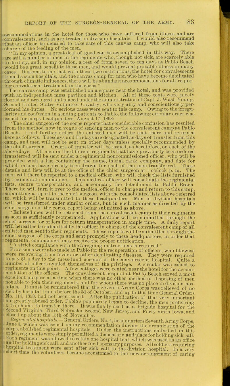 accommoclations in the hotel for those who have suffered from ilhiess and are convalescents, such as are treated in division hospitals. I would also recommend that an officer be detailed to take care of this canvas camp, who will also take t harge of the feeding of the men. •'In my opinion, a great deal of good can be accomplished in this way. There lire still a number of men in the regiments who, though not sick, are scarcely able lo do duty, and, in my opinion, a rest of from seven to ten days at Pablo Beach vs'ould be a great benefit to these men, and would prevent probable illness in many I'ases. It seems to me that with these two institutions, the hotel for convalescents Lom division hospitals, and the canvas camp for men who have become debilitated ;hrough climatic inlluences, there will be abundant accomiiaodations for all reiiuir- mg convalescent treatment in the corps. The canvas camp was established on a square near the hotel, and was provided with an independent mess pavilion and kitchen. All of these tents were nicely floored and arranged and placed under the administration of Capt. J. Wash Young, cond United States Volunteer Cavalry, who very abiy and conscientiously per- irmed his duties. No serious cases were sent to this camp. Owing to the irregu- 'arity and confusion in sending patients to Pablo, the following circular order was issued for corps headquarters. August 17, 1898: ■•The chief surgeon of the corps reports that considerable confusion has resulted from the method now in vogue of sending men to the convalescent camp at Pablo Beach. Until further orders, the enlisted men will be sent there and returned n-e as follows: Tuesdaj^s and Fridays are designated as days of transfer from this amp, and men will not be sent on other days unless specially recommended by the chief surgeon. Orders of transfer will be issued, as heretofore, on each of the above days. All men in the different regiments that have previously been ordered transferred will be sent under a regimental noncommissioned officer, who will be provided with a list containing the name, initial, rank, company, and date for which rations have already been drawn for each of the men transferred. These details and lists will be at the office of the chief surgeon at 1 o'clock p. m. The men will there be reported to a medical officer, who will check the lists furnished 1 ly regimental commanders. This medical officer will consolidate the regimental lists, secure transportation, and accompany the detachment to Pablo Beach. There he will turn it over to the medical officer in charge and return to this camp, submitting a report to the chief surgeon, with the consolidated lists above referred to, which will be transmitted to these headquarters. Men in division hospitals will be transferred under similar orders, but in such manner as directed by the chief surgeon of the corps, report being submitted as above. ■'Enlisted men will be returned from the convalescent camp to their regiments as soon as sufficiently recuperated. Applications will be submitted through the chief surgeon for orders for return transportation in ample time. A daily report will hereafter be submitted by the officer in charge of the convalescent camp of all enlisted men sent to their regiments. These reports will be submitted through the chief surgeon of the corps and sent promptly to these headquarters, in order that regimental commanders may receive the proper notification. A strict compliance with the foregoing instructions is required. Provisions were also made at Pablo for the recuperation of officers, who likewise were recovering from fevers or other debilitating diseases. They were required io pay §1 a day to the mess-fimd account of the convalescent hospital. Quite a number of officers availed themselves of the privilege. A circular was issued to !-(!giment8 on this point. A few cottages were rented near the hotel for the accom- modation of the officers. The convalescent hospital at Pablo Beach served a most vcellent purpose at a time when there was no other method of disposing of men not able to join their re.giments. and for whom there was no place in division hos- pitals. It must be remembered that the Seventh Army Corps was relieved of no sick by hospital trains before the 3d of October, and up to this time General Orders No. 114, 18U8. had not been issued. After the publication of that very important 'It greatly abused order. Pablo's popularity began to decline, the men preferring trip home to transfer there. It was finally used as a brigade hospital for the econd Virgmia, Third Nebraska, Second New Jersey, and Forty-ninth Iowa, and ■losei up about the 1.5th of November. [iegivif'iitnl hospifah.—General Orders, No. 4, headquarters Seventh Army Corps, une 4, which was issued on my recommendation during the organization of the orps. abolished regimental hospitals. Under the instructions embodied in this -rder, regiments were simply permitted a dispensary and place for holding sick call. I'.ach regiment was allowed to retain one hospital tent, which was used as an office ami torholdmgsickcall,andanother for dispensarypurposes. All soldiers requiring lospital treatment were sent after sick call to the division hospital. In a very nort time the volunteers became accnatomed to the new arrangement of caring