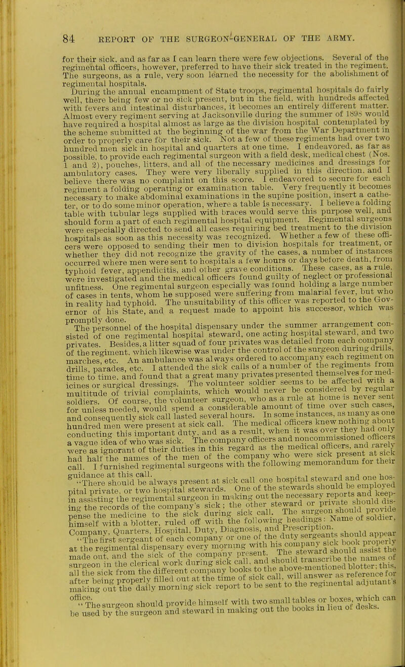 for their sick, and as far as I can learn there were few objections. Several of the regimental officers, however, preferred to have their sick treated in the regiment. The surgeons, as a rule, very soon learned the necessity for the abolishment of regimental hospitals. During the annual encampment of State troops, regimental hospitals do tairly well, there being few or no sick present, but in the field, with hundreds affected with fevers and intestinal disturbances, it becomes an entirely different matter. Almost every regiment serving at Jacksonville during the summer of 1896 would have required a hospital almost as large as the division hospital contemplated by the scheme submitted at the beginning of the war from the War Department m order to properly care for their sick. Not a few of these regiments had over two hundred men sick in hospital and quarters at one time. I endeavored, as far as possible to provide each regimental surgeon with a field desk, medical chest (Nos. 1 and 2), pouches, litters, and all of the necessary medicines and dressings for ambulatory cases. They were very liberally supplied m this direction, and I believe there was no complaint on this score. I endeavored to secure for each regiment a folding operating or examinaticn table. Very frequently it becoines necessary to make abdominal examinations in the supine position, insert a cathe- ter or to do some minor operation, where a table is necessary. I believe a folding table with tubular legs supplied with braces would serve this purpose well, and should form a part of each regimental hospital equipment. Regimental surgeons were especially directed to send all cases requiring bed treatment to the division hospitals as soon as this necessity was recognized. Whether a few of these oa- cers were opposed to sending their men to division hospitals for treatment, or whether they did not recognize the gravity of the cases, a number ot instances occurred where men were sent to hospitals a few hours or days before death, from typhoid fever, appendicitis, and other grave conditions. These cases, as a rule were investigated and the medical officers found guilty of neglect or professional unfitness. One regimental surgeon especially was found holding a large number of cases in tents, whom he supposed v^ere suffering from malarial fever, but who in reality had typhoid. The unsuitability of this officer was reported to the Gov- ernor of his State, and a request made to appoint his successor, which was ^^SSei-sJnnel of the hospital dispensary under the summer arrangement con- sisted of one regimental hospital steward, one acting hospital steward, and two privates. Besides, a litter squad of four privates was detailed from each conipany of the regiment, which likewise was under the control of the surgeon during drills, marches etc. An ambulance was al ways ordered to accompany each regiment on Sills parades, etc. I attended the sick calls of a number of the regiments from time to^Yme. and found that a great many privates presented ^}^^^^%^}j^^^^^l^f-^ icines or surgical dressings. The volunteer soldier seems to be affected with a mXtudrSf Trivial complaints, which would never be considered by regular Sldiers ()f course, the volunteer surgeon, who as a rule at home is never sent fOT unless needed, would spend a considerable amount of time over such cases and consequen^^^^ call lasted several hours. In some instaiices, as many as one hSnS S we present at sick call. The medical officers knew nothing about c?ndticting this important duty, and as a result, when it was over they Jad only Tva-ue idea of who was sick. The company officers and noncommissioned officers wl?e as gnoranT of their duties in this regard as the medical officers, and rarel had half the names of the men of the company who were sick present at sick call. I furnished i-egimental surgeons with the following memorandum for their ^^'TS^lSldb^e always present at sick call one hospital steward and one hos- pital Svateor\ wo bo stewards. One of the stewards should be employed S asSg the regimeni?al surgeon in muking out J^^^^ ing the records of the company's sick ; the other steward i. P^^,^^^^^^^ pensethe medicine to the sick during sick call, ^he ^^u f ^^^f^^^ himself with a blotter, ruled off with the tollowing beadii g^^^ Company. Quarters, Hospital, Duty, Diagnosis a<i P^^'^cP*'°^: .^^^..^ „,,pear '^110 first sergeant of each company or one of the ^^^S^^^^^^fjJ^^^^^^ at tie regimental dispensary every mornmg with l^.«°W;Bick l^oo^^^^^^^^^^^ after bein nroperly filled out at the time ot sick call, will answer '^^reiereiice maSng outTe^daily morning sick report to be sent to the regimental adjutant s The surgeon should provide himself with two small tables or boxes which can be used by S surgeon and steward in making out the books m heu of desks.