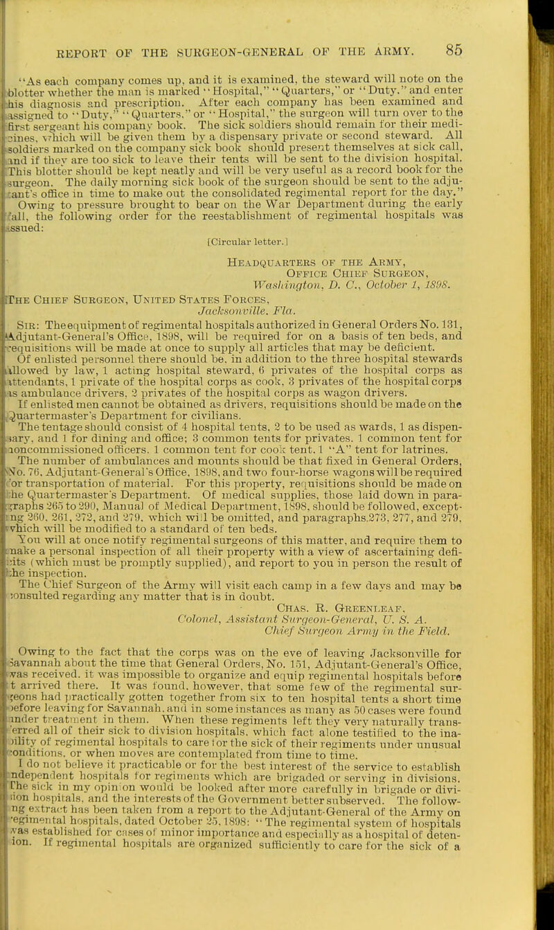 ■'As each company comes up, and it is examined, the steward will note on the I'lotter whether the man is marked Hospital, Quarters, or Duty, and enter Ins diagnosis and prescription. After each company has been examined and issigned to Duty,  Quarters. or Hospital, the surgeon will turn over to the fust sergeant his company book. The sick soldiers should remain for their medi- •iiies, \7hich will be given them by a dispensary private or second steward. All soldiers marked on the company sick book should prese?it themselves at sick call, lud if thev are too sick to leave their tents will be sent to the division hospital. This blotter should be kept neatly and will be very useful as a record book for the surgeon. The daily morning sick book of the surgeon should be sent to the adju- aut's office in time to make out the consolidated regimental report for the day. Owing to pressure brought to bear on the War Department during the early ill, the following order for the reestablishment of regimental hospitals was ssued: [Circular letter.] Headquarters of the Army, Office Chief Surgeon, Washington, D. C, October 1, 1S9S. The Chief Surgeon, United States Forces, Jacksonville. Fla. Sir: The equipment of regimental hospitals authorized in General Orders No. 131, Adjutant-General's Office, 1898, will be required for on a basis of ten beds, and •ciiuisitions will be made at once to supply all articles that may be deficient. Of enlisted personnel there should be. in addition to the three hospital stewards lUowed by law, 1 acting hospital steward, 6 privates of the hospital corps as ittendants, 1 private of the hospital corps as cook, 3 pi'ivates of the hospital corps IS ambulance drivers, 2 privates of the hospital corps as wagon drivers. If enlisted men cannot be obtained as drivers, requisitions should be made on the ^)uar term aster's Department for civilians. The tentage should consist of 4 hospital tents, 2 to be used as wards, 1 as dispen- , iry. and 1 for dining and office; 3 common tents for privates. 1 common tent for uncommissioned officers. 1 common tent for cook tent. 1 A tent for latrines. The number of ambulances and mounts should be that fixed in General Orders, Nix 76. Adjutant-Generars Office, 1898,and two four-horse wagons will be required ir transportation of material. For this property, rerjuisitions should be made on lie Quartermasters Department. Of medical supplies, those laid down in para- graphs 26.5 to 290, Manual of Medical Department, 1898. should be followed, except- ug 360. 261, 272, and 279. which wiil be omitted, and paragraphs.273, 277, and 279, vhich will iae modified to a standard of ten beds. Ton will at once notify regimental surgeons of this matter, and require them to nake a personal inspection of all their laroperty with a view of ascertaining defi- •its (which must be promptly supplied), and report to you in person the result of he inspection. The Chief Surgeon of the Army will visit each camp in a few days and may be ; insulted regarding any matter that is in doubt. Chas. R. Greenleaf, Colonel, Assistant Surgeon-General, U. S. A. Chief Surgeon Army in the Field. Owing to the fact that the corps was on the eve of leaving Jacksonville for -avannah about the time that General Orders, No. 151, Adjutant-General's Office, • as received, it was impossible to organize and equip regimental hospitals before arrived there. It was found, however, that some few of the regimental sur- ;-ons had practically gotten together from six to ten hospital tents a short time >fore leaving for Savannah, and in some instances as many as 50 cases were found mder treatment in them. When these regiments left they very naturally trans- ' rred all of their sick to division hospitals, which fact alone testified to the ina- ility of regimental hospitals to care tor the sick of their regiments under unusual onditions. or when moves are contemplated from time to time. I do not believe it practicable or for the best interest of the service to establish ndependent hospitals for regiments which are brigaded or serving in divisions. I he sick m my opinion would be look-ed after more carefully in brigade or divi- ' -n hospitals, and the interests of the Government better subserved. The follow- extra(tt has been taken from a report to the Adjutant-General of the Army on i<imerital hospitals, dated October 25,1898:  The regimental system of hospitals as estabhshed for cases of minor importance and especially as a hospital of deten- lon. If regimental hospitals are organized sufficiently to care for the sick of a
