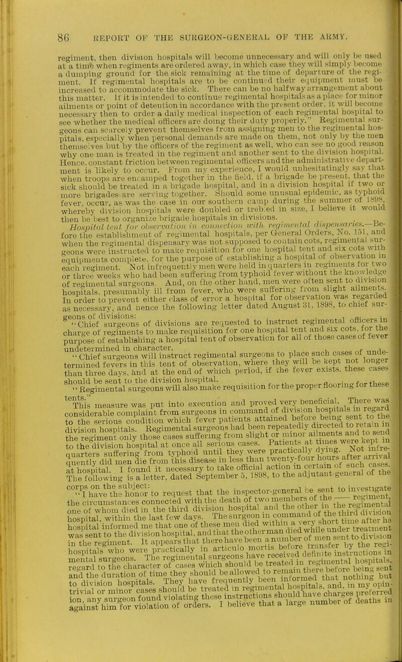 regiment, then division hospitals will become unnecessary and will only lie used ■ at a timfe when regiments are ordered away, in which case they will simply become ■ a dumping ground for the sick remaining at the time of departure of the regi- ^ ment. If regimental hospitals are to be continued their eciuipment must be increased to accommodate the sick. There can be no halfway arrangement about this matter. J f it is intended to continue regi mental hospitals as a place for minor ailments or point of detention in accordance with the present order, it will become necessary then to order a daily medical inspection of each regimental hospital to see whether the medical officers are doing their duty properly.'' Regimental sur- geons can scarcely prevent themselves from assigning men to the regimental hos- pitals, especially when personal demands are made on them, not only by the men themselves but by the ofBcers of the regiment as well, who can see no good reason why one man is treated in the regiment and another sent to the division hospital. Hence, constant friction between regimental offi.cers andthe administrative depart- ment is likely to occur. From my experience, I would unhesitatingly say thai when troops are encamped together in the held, if a brigade be present, that th sick should be treated in a brigade hospital, and in a division hospital it two or more brigades are serving together. Should some unusual epidemic, as typhom fever, occur, as was the case in our southern camp durmg the summer ot 18!)^^ whereby division hospitals were doubled or treb:ed m siz.e, I believe it would then be best to organize brigade hospitals in divisions. . Honpitdl tent fur observation in cxnimvUnv ivdli rcgivwiital dispeiiMineii.—be- fore the establishment of regimental hospitals, per General Orders, No. lol and when the regimental dispensary was not supposed to contain cots, regimental sur- geons were instructed to make requisition for one hospital tent and six cots witli equipments complete, for the purpose of establishing a hospital of observation m each regiment. N ot infrequent!y men were held in (luarters in regiments tor two or three weeks who had been sutferiug from typhoid fever without the knowledge of regimental surgeons. And, on the other hand, men were often sent to division hospftals. presumably ill from fever, who were suffering from shght ailments. In order to prevent either class of error a hospital for observation was regarded as necessary, and nence the following letter dated August 31. 1898, to chiet sur- ^^-Chief^^surSon^ of divisions are requested to instruct regimental officers in charge of regiments to make requisition for one hospital tent and six cots, tor the purpose of establishing a hospital tent of observation for all ot those cases of fever undetermined in character. i .^f ,-,r,,i^>  Chief surgeons will instruct regimental surgeons to place such cases of unde- termined fevers in tins tent of observation, where they will be Rept not longer than three days, and at the end of which period, if uhe fever exists, these cases should be sent to the division hospital. a ■ f^^i-i.^^^ - Regimental surgeons will also make requisition for the proper flooring for these *'This measure was put into executiou and proved very b^^neficial Th^^^^^ considerable complaint from surgeons m command of division hospitals in regard to the serious condition which fever patients attained before being sent to the d^vLion hSals Regiment^^ surgeons had been repeatedly directed to retam in til reg^men? only thosf cases suffering from slight or minor f P^^^^J,^^^ *° f^^^^^ to the division hospital at once all serious cases. Patients at times were kept m Quarters suffering from typhoid until they.were practically dying. Not iiiire- qSly dkl men die from this disease in less than twenty-four hours after .irW at hospital I found it necessary to take official action m certain of such cases^ The loUowing is a letter, dated September 5, 1898, to the adjutant-general of the ^'^ThaVelriSn'or to request that the inspector-general be sent to invest^^ the circumstances connected with the death of two members of the — ^^r™^ one of whom died in the third division hospital and tl^e other in the re^i^^^^^^^
