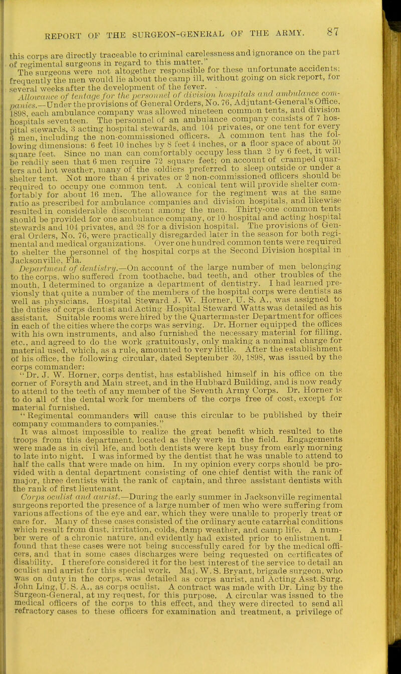 this corps are directly traceable to criminal carelessness and ignorance on the part of regimental surgeons in regard to this matter. „„„^,i^„,. The suro-eons were not altogether responsible for these unfortunate accKlenlb, frequently the men wouUl lie about the camp ill, without going on sick report, tor several weeks after the development of the fever. • , , , , -Uloimnce. of teiitaqe for the personnel ofdivhioH hanpitah and ainlnUcrnee com- panies —Under the provisions of General Orders, No. 76, Adjutant-General s Ofiice, 1898 each ambulance company was allowed nineteen common tents, and division hospitals seventeen. The personnel of an ambulance company consists of 7 hos- pital stewards, 8 acting hospital stewards, and 104 privates, or one tent for every 6 men including the non-commissioned officers. A common tent has the tol- lowing dimensions: 6 feet 10 inches by 8 feet 4 inches, or a floor space of about uO square feet. Since no man can comfortably occupy less than 3 by 6 feet, it will be readilv seen that 6 men require 72 square feet; on account of cramped quar- ters and iiot weather, manv of the soldiers preferred to sleep outside or under a sheher tent. Not more than 4 privates or 2 non-commissioned officers should be required to occupy one common tent. A conical tent will provide shelter com- fortably for about 16 men. The allowance for the regiment was at the same ratio as prescribed for ambulance companies and division hospitals, and likewise resulted in considerable discontent among the men. Thirty-one common tents should be provided for one ambulance company, or 10 hospital and acting hospital stewards and 104 privates, and 28 for a division hospital. The provisions of Gen- eral Orders, No. 76, were practically disregarded later in the season for both regi- mental and medical organizations. Over one hundred common tents were required to shelter the personnel of the hospital corps at the Second Division hospital m Jacksonville, Fla. De^xirtnient of dentistrij—On account of the large number of men belonging to the corps, who suffered from toothache, bad teeth, and other troubles of the mouth. I determined to organize a department of dentistry. I had learned pre- viously that quite a number of the members of the hospital corps were dentists as well as physicians. Hospital Steward J. W. Horner, U. S. A., was assigned to the duties of corps dentist and Acting Hospital Steward Watts was detailed as his assistant. Suitable rooms were hired by the Quartermaster Department for offices in each of the cities where the corps was serving. Dr. Horner equipped the offices with his own instruments, and also furnished the necessary material for filling, etc., and agreed to do the work gratuitously, only making a nominal charge for material used, which, as a rule, amounted to very little. After the establishment of his office, the following circular, dated September 30,1898, was issued by the corps commander: '•Dr. J. W. Horner, corps dentist, has established himself in his office on the corner of Forsyth and Main street, and in the Hubbard Building, and is now ready to attend to the teeth of any member of the Seventh Army Corps. Dr. Horner Ik to do all of the dental work for members of the corps free of cost, except for material furnished.  Regimental commanders will cause this circular to be published by their company commanders to companies. It was almost impossible to realize the great benefit which resulted to the troops from this department, located as th6y werb in the field. Engagements were made as in civil life, and both dentists were kept busy from early morning to late into night. I was informed by the dentist that he was unable to attend to half the calls that were made on him. In my opinion every corps should be pro- vided with a dental department consisting of one chief dentist with the rank of major, three dentists with the rank of captain, and three assistant dentists with the rank of first lieutenant. Corps oculist and aurist.—During the early summer in Jacksonville regimental surgeons reported the presence of a large number of men who were suffering from various affections of the eye and ear. which they were unable to properly treat or care for. Many of these cases consisted of the ordinary acute catarrhal conditions which result from dust, irritation, colds, dam^) weather, and camp life. A num- ber were of a chronic nature, and evidently had existed prior to enlistment. I found that these cases were not being successfully cared for by the medical offi- cers, and that in some cases discharges were being requested on certificates of disability. I therefore considered it for the best interest of the service to detail an oculist and aurist for this special work. Maj. W. S. Bryant, brigade surgeon, who was on duty in the corps, was detailed as corps aurist, and Acting Asst. Surg. John Ling, U. S. A., as corps oculist. A contract was made with Dr. Ling by the Surgeon-General, at my re(iuest, for this purpose. A circular was issued to the medical officers of the corps to this effect, and they were directed to send all refractory cases to these officers for examination and treatment, a privilege of