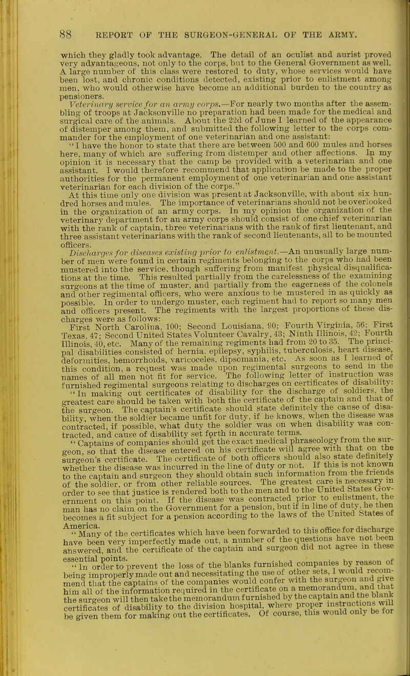 wnich they gladly took advantage. The detail of an oculist and aurist proved vei'y advantageous, not only to the corps, but to the General Government as vs^ell. A large number of this class were restored to duty, whose services would have been lost, and chronic conditions detected, existing prior to enlistment among men, who would otherwise have become an additional burden to the country as pensioners. Veterinary nervicefor an army corps.—For nearly two months after the assem- bling of troops at Jacksonville no preparation had been made for the medical and surgical care of the animals. About the 22d of June I learned of the appearance of distemper among them, and submitted the following letter to the corps com- mander for the employment of one veterinarian and one assistant: I have the honor to state that there are between 500 and 600 mules and horses here, many of which are suffering from distemper and other affections. In my opinion it is necessary that the camp be provided with a veterinarian and one assistant. I would therefore recommend that application be made to the proper authorities for the permanent employment of one veterinarian and one assistant veterinarian for each division of the corps. At this time only one division was present at Jacksonville, with about six hun- dred horses and mules. The importance of veterinarians should not be overlooked in the organization of an army corps. In my opinion the organization of the veterinary department for an army corps should consist of one chief veterinarian with the rank of captain, three veterinarians with the rank of first lieutenant, and three assistant veterinarians with the rank of second lieutenants, all to be mounted officers. DiscilargcH for diseases existing prior to enlistment.—An unusually large num- ber of men were found in certain regiments belonging to the corps who had been mustered into the service, though suffering from manifest physical disqualifica- tions at the time. This resulted partially from the carelessness of the examming surgeons at the time of muster, and partially from the eagerness of the colonels and other regimental officers, who were anxious to be mustered in as quickly as possible. In order to undergo muster, each regiment had to report so many men and officers present. The regiments with the largest proportions of these dis- charges were as follows: . . ^„ -n.. - First North Carolina. 100; Second Louisiana, 90; Fourth Virgmia, 56; First Texas, 47; Second United States Volunteer Cavalry, 43; Ninth Illinois, 42; Fourth Illinois, 40, etc. Many of the remaining regiments had from 20 to 35. The princi- pal disabilities consisted of hernia, epilepsy, syphilis, tuberculosis, heart disease, deformities, hemorrhoids, varicoceles, dipsomania, etc. As soon as I learned of this condition, a request was made upon regimental surgeons to send m the names of all men not fit for service. The following letter of mstruction was furnished regimental surgeons relating to discharges on certificates of disability: In making out certificates of disability for the discharge of soldiers, the neatest care should be taken with both the certificate of the captam and that of the surgeon The captains certificate should state definitely the cause of disa- bility, when the soldier became unfit for duty, if he knows, when the disease was contracted, if possible, what duty the soldier was on when disability was con- tracted, and cause of disability set forth in accurate terms.  Captains of companies should get the exact medical phraseology from the sur- geon, so that the disease entered on his certificate will agree with that on tfie surgeon's certificate. The certificate of both officers should also state definitely whether the disease was incurred in the line of duty or not. If this is not known to the captain and surgeon they should obtain such information from the triends of the soldier, or from other reliable sources. The greatest care is necessary m order to see that justice is rendered both to the men and to the United States Gov- ernment on this point. If the disease was contracted prior to enlistment, the man has no claim on the Government for a pension, but if m line of duty, he then becomes a fit subject for a pension according to the laws ot the Umtea btates or '^^Ma'ifv of the certificates which have been forwarded to this office for discharge have been very imperfectly made out. a number of the questions have not been answered, and the certificate of the captain and surgeon did not agree m these ^'^In^rderto'prevent the loss of the blanks furnished companies by reason of being improperly made out and necessitating the use of other sets, I would l ecom- mend that the captains of the companies would confer with the surgeon and give him all of the information required in the certificate on a memorandum, and that thJ^surgeorwilltLntakethem certificSes of disability to the division hospitah where o^lv^^^^^^ be given them for making out the certificates. Ot course, this would only be tor