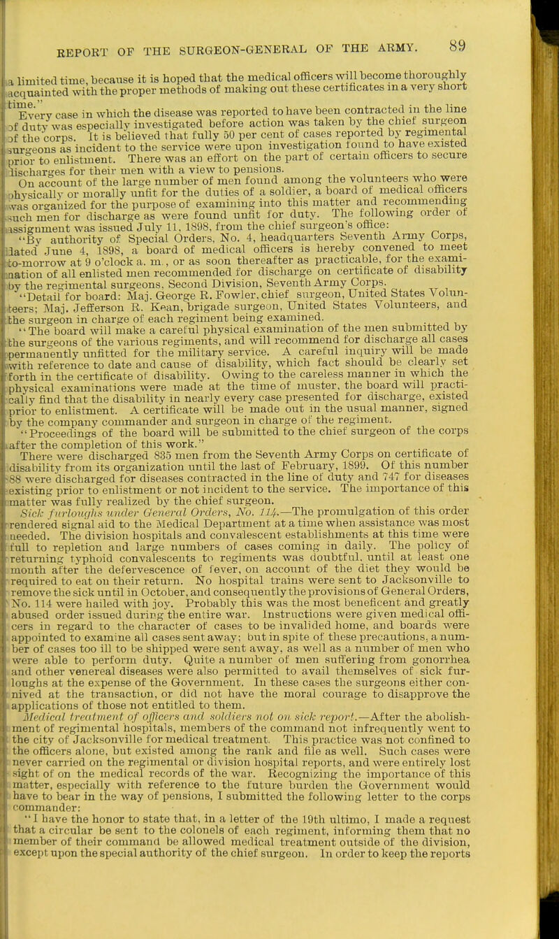 Q I limited time, because it is hoped that the medical officers will become thoroughly K'quainted with the proper methods of making out these certihcates m a very short '' Everv case in which the disease was reported to have been contracted in the line .f dutv was especially investigated before action was taken by the chief surgeon .f the corps. It is believed that fully 50 per cent of cases reported by regimental suro-eons as incident to the service were upon investigation found to have existed [.nor to enlistment. There was an effort on the part of certain officers to secure iischarses for their men with a view to pensions. On account of the large number of men found among the volunteers w-ho were ihysically or morally unfit for the duties of a soldier, a board of medical officers vas organized for the purpose of examining into this matter and recommending -uch men for discharge as were found unfit for duty. The following order of issignmeut was issued July 11, 1898, from the chief surgeon's office: '•By authority of Special Orders, No. 4, headquarters Seventh Army Corps, lated June 4, 1898, a board of medical officers is hereby convened to meet to-morrow at 9 o'clock a. m., or as soon thereafter as practicable, for the exami- lation of all enlisted men recommended for discharge on certificate of disability IIV the regimental surgeons. Second Division, Seventh Army Corps. ■••Detail for board: Maj. George R. Fowler,chief surgeon. United States Volun- teers; Maj. Jefferson R. Kean, brigade surgeon, United States Volunteers, and the surgeon in charge of each regiment being examined. '' The board will make a careful physical examination of the men submitted by the surgeons of the various regiments, and will recommend for discharge all cases permanently unfitted for the military service. A careful inquiry will be made with reference to date and cause of disability, which fact should be clearly set forth in the certificate of disability. Owing to the careless manner m which the [ihysical examinations were made at the time of muster, the board will practi- cal ly find that the disability in nearly every case presented for discharge, existed prior to enlistment. A certificate will be made out in the usual manner, signed bv the company commander and surgeon in charge of the regiment. '•'Proceedings of the board will be submitted to the chief surgeon of the corps after the completion of this work. There were discharged 835 men from the Seventh Army Corps on certificate of ■ lisabihty from its organization until the last of February, 1899. Of this number were discharged for diseases contracted in the line of duty and 747 for diseases xisting prior to enlistment or not incident to the service. The importance of this matter was fully realized by the chief surgeon. Sick furlouc/lis under General Orders, No. ii^.—The promulgation of this order rendered signal aid to the Medical Department at a time when assistance was most ueeded. The division hospitals and convalescent establishments at this time were mil to repletion and large numbers of cases coming in daily. The policy of returning typhoid convalescents to regiments was doubtful, until at least one month after the defervescence of fever, on account of the diet they would be required to eat on their return. No hospital trains were sent to Jacksonville to remove the sick until in October, and consequently the provisions of General Orders, \o. 114 were hailed with joy. Probably this was the most beneficent and greatly ) bused order issued during the entire war. Instructions were given medical offi- Ts in regard to the character of cases to be invalided home, and boards were jjpointed to examine all cases sent away; but in spite of these precautions, a num- •r of cases too ill to be shipped were sent away, as well as a number of men who A-ere able to perform duty. Quite a number of men suffering from gonorrhea and other venereal diseases were also permitted to avail themselves of sick fur- loughs at the expense of the Government. In these cases the surgeons either con- nived at the transaction, or did not have the moral courage to disapprove the applications of those not entitled to them. Medical treatment of officers and soldiers not on sick report.—After the abolish- ment of regimental hospitals, members of the command not infrequently went to the city of Jacksonville for medical treatment. This practice was not confined to the officers alone, but existed among the rank and file as well. Such cases were Dever carried on the regimental or division hospital reports, and were entirely lost -ight of on the medical records of the war. Recognizing the importance of this matter, especially with reference to the future burden the Government would have to bear in the way of pensions, I submitted the following letter to the corps ' ommander: •' I have the honor to state that, in a letter of the 19th ultimo, I made a request tliat a circular be sent to the colonels of each regiment, informing them that no member of their command be allowed medical treatment outside of the division, xcepfc upon the special authority of the chief surgeon. In order to keep the reports