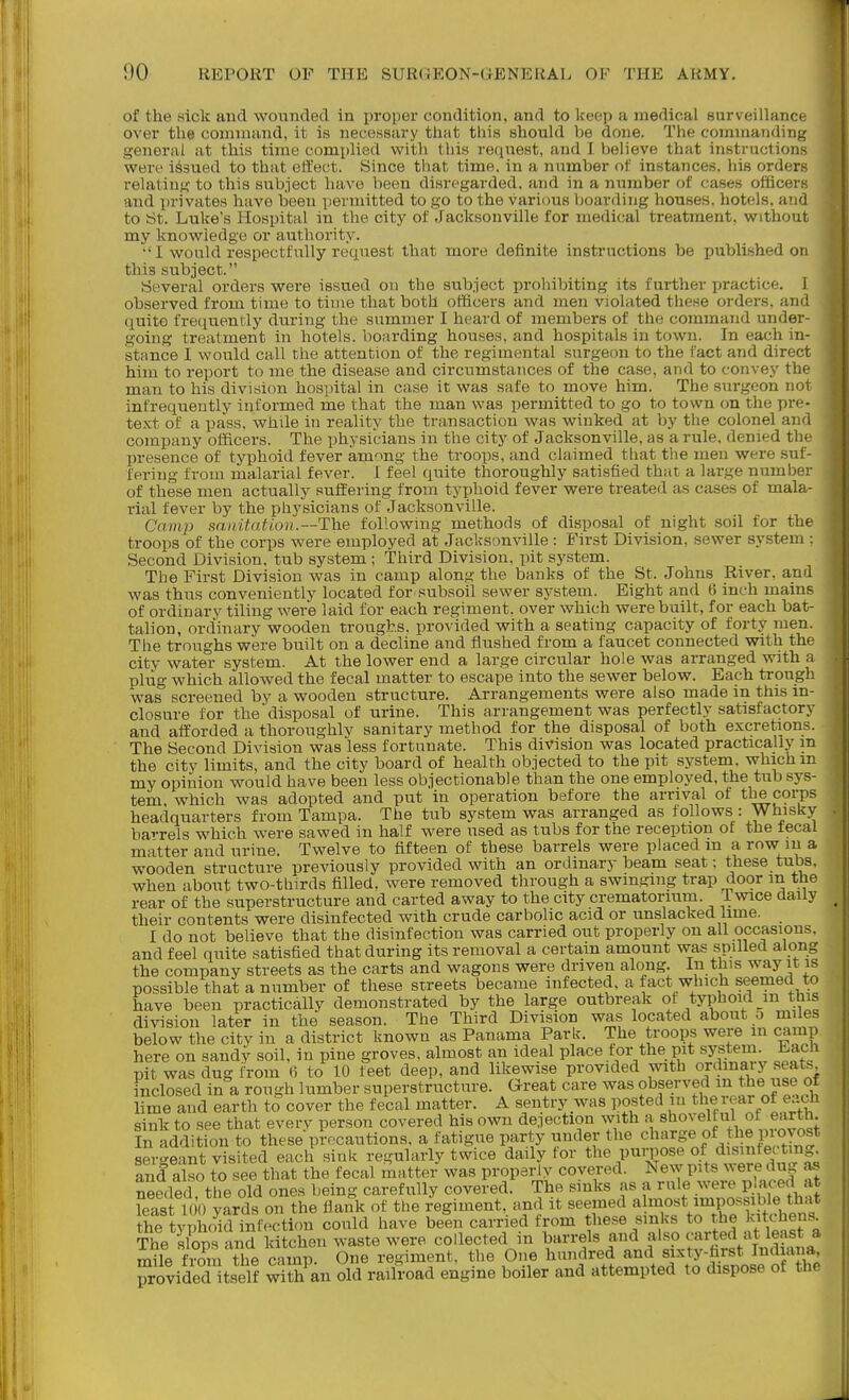 of the sick and wounded in proper condition, and to keep a medical surveillance over the command, it is necessiiry thiit this should be done. The commandinj,' general at this time complied with this recjuest, and I believe that instructions were issued to that effect. Since that time, in a number of instances, his orders relatinf^ to this subject have been disregarded, and in a number of cases ofticerK and privates have been permitted to go to the various boarding houses, hotels, and to iSt. Luke's Hospital in the city of Jacksonville for medical treatment, without my knowledge or authority. •' I would respectfully reqviest that more definite instructions be published on this subject. Several orders were issued on the subject prohibiting its further practice. I observed from time to time that both officers and men violated these orders, and quite freiiuently during the summer I heard of members of the command under- going treatment in hotels, boarding houses, and hospitals in town. In each in- stance I would call the attention of the regimental surgeon to the fact and direct him to report to me the disease and circumstances of the case, and to convey the man to his division hospital in case it was safe to move him. The surgeon nor infrequently informed me that the man was permitted to go to town on the pre- text of a pass, while in reality the transaction was winked at by the colonel ajid company officers. The physicians in the city of Jacksonville, as a rule, denied the presence of typhoid fever among the troops, and claimed that the men were suf- fering from malarial fever. 1 feel quite thoroughly satisfied that a large number of these men actually suffering from typhoid fever were treated as cases of mala- rial fever by the physicians of Jacksonville. Camp sa 11 itnt ion.—The following methods of disposal of night soil for the troops of the corps were employed at Jacksonville : B'irst Division, sewer system : Second Division, tub system ; Third Division, pit system. The First Division was in camp along the banks of the St. Johns River, and was thus conveniently located for subsoil sewer system. Eight and 6 inch mains of ordinary tiling were laid for each regiment, over which were built, for each bat- talion, ordinary wooden troughs, provided with a seating capacity of forty men. The troughs were built on a decline and flushed from a faucet connected with the city water system. At the lower end a large circular hole was arranged with a plug which allowed the fecal matter to escape into the sewer below. Each trough was screened by a wooden structure. Arrangements were also made in this in- closure for the disposal of urine. This arrangement was perfectly satisfactory and afforded a thoroughly sanitary method for the disposal of both excretions. The Second Division was less fortunate. This division was located practically m the city limits, and the city board of health objected to the pit system, which m my opinion would have been less objectionable than the one employed, the tub sys- tem, which was adopted and put in operation before the arrival of the corps headquarters from Tampa. The tub system was arranged as follows : Whisky barrels which were sawed in half were used as tubs for the reception of the tecal matter and urine. Twelve to fifteen of these barrels were placed m a row in a wooden structure previously provided with an ordinary beam seat: these tubs, when about two-thirds filled, were removed through a swinging trap door m the rear of the superstructure and carted away to the city crematorium. Twice daily their contents were disinfected with crude carbolic acid or unslacked lime. I do not believe that the disinfection was carried out properly on all occasions, and feel quite satisfied that during its removal a certain amount was spilled along the company streets as the carts and wagons were driven along. In this way it is possible that a number of these streets became infected, a fact which seemed to have been practically demonstrated by the large outbreak of typhoid in this division later in the season. The Third Division was located about o miles below the city in a district known as Panama Park. The troops were m camp here on sandy soil, in pine groves, almost an ideal place for the pit system. Lach pit was dug from (i to 10 feet deep, and likewise provided with ordinary seats Inclosed in a rough lumber superstructure. Great care was observed m J^e use of lime and earth to cover the fecal matter. A sentry was posted in the i ear of e..ch sink to see that every person covered his own de.iection with a s^ioveltul of earth. In addition to these precautions, a fatigue party under the charge of the piovost sergeant visited each sink regularly twice daily for .^^'^ZSf.^Se dn^ls and also to see that the fecal matter was properly covered. New pits were dug as needed the old ones being carefully covered. The sinks as a rule were pjaced at feas 1 0 ya^ on the fiank of the regiment, and it seemed ahnost impossiW^^^^^^ the typhoid infection could have been carried from these sinks to the ^it^hens^ The slops and kitchen waste were collected in barrels and also carted ^^^^^^^ mile from the camp. One regiment, the One hundred and sixty-farst In^liana, provided tself w th an old railroad engine boiler and attempted to dispose of the