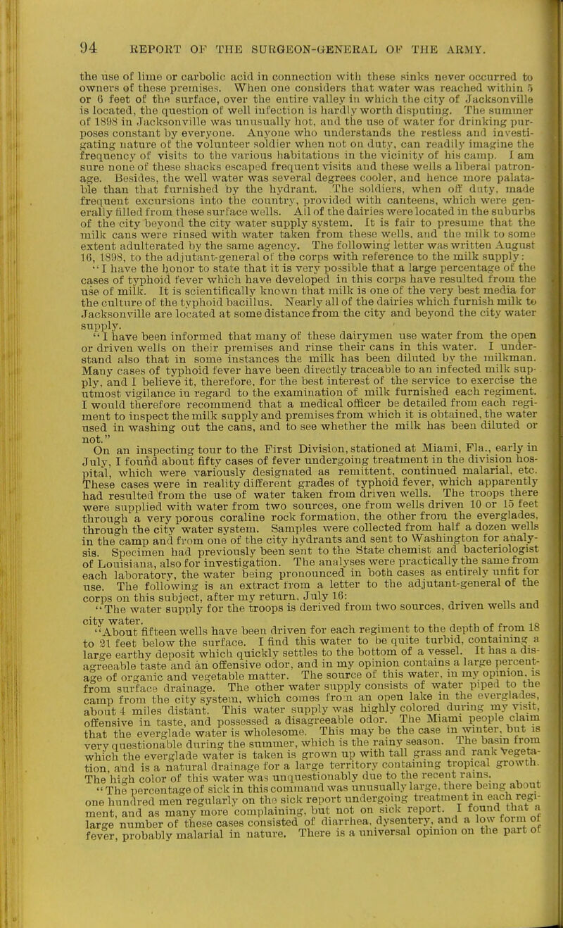 the use of lime or carbolic acid in connection with these sinks never occurred to owners of these preinise-i. When one considers that water was reached within 5 or G feet of the surface, over the eutii-e valley in which the city of Jacksonville is located, the question of well infection is liardly worth disputing. The summer of 1898 in Jacksonville was unusually hot, and the use of water for drinking pur- poses constant by everyone. Anyone who understands the restless and investi- gating nature of the volunteer soldier when not on duty, can readily imagine the frequency of visits to the various habitations in the vicinity of his camp. I am sure none of these shacks escaped frequent visits and these wells a liberal patron- age. Besides, the well water was several degrees cooler, and hence more palata- ble than that furnished by the hydrant. The soldiers, when off duty, made- frequent excursions into the country, provided with canteens, which were gen- erally tilled from these surface wells. All of the dairies were located in the suburhr, of the city beyond the city water supply system. It is fair to presume that th milk cans were rinsed with water taken from these wells, and the milk to som extent adulterated by the same agency. The following letter was written August IG, 1898, to the adjutant-general of the corps with reference to the milk supply: I have the honor to state that it is very possible that a large percentage of the cases of typhoid fever which have developed in this corps have resulted from th( use of milk. It is scientifically known that milk is one of the very best media for the culture of the typboid bacillus. Nearly all of the dairies which furnish milk to Jacksonville are located at some distance from the city and beyond the city water supply.  I have been informed that many of these dairymen use water from the open or driven wells on their premises and rinse their cans in this water. I under- stand also that in some instances the milk has been diluted by the milkman. Many cases of typhoid fever have been directly traceable to an infected milk sup- ply, and I believe it, therefore, for the best interest of the service to exercise the utmost vigilance in regard to the examination of milk furnished each regiment. I would therefore recommend that a medical officer be detailed from each regi- ment to inspect the milk supply and premises from which it is obtained, the water used in washing out the cans, and to see whether the milk has been diluted or not. On an inspecting tour to the First Division, stationed at Miami, Fla., early m July, I found about fifty cases of fever undergoing treatment in the division hos- pital, which were variously designated as remittent, continued malarial, etc. These cases were in reality different grades of typhoid fever, which apparently had resulted from the use of water taken from driven wells. The troops there were supplied with water from two sources, one from wells driven 10 or 15 feet through a very porous coraline rock formation, the other from the everglades, through the city water system. Samples were collected from half a dozen wells in the camp and from one of the city hydrants and sent to Washington for analy- sis. Specimen had previously been sent to the State chemist and bacteriologist of Louisiana, also for investigation. The analyses were practically the same from each laboratory, the water being pronounced in both cases as entirely unfit for use. The following is an extract from a letter to the adjutant-general of the corps on this subject, after my return. July 16: „ ^ The water supply for the troops is derived from two sources, driven wells and *^^^^Aboift'fif teen wells have been driven for each regiment to the depth of from 18 to 21 feet below the surface. I find this water to be quite turbid, containing a large earthy deposit which quickly settles to the bottom of a vessel. It has a dis- a'^reeable taste and an offensive odor, and in my opinion contains a large percent- age of organic and vegetable matter. The source of this water, in my opinion is from sm^face drainage. The other water supply consists of water piped to the camp from the city system, which comes fro n an open lake in the everglades, about 4 miles distant. This water supply was highly colored during my visit, offensive in taste, and possessed a disagreeable odor. The Miami people claim that the everglade water is wholesome. This may be the case m winter, but is very questionable during the summer, which is the rainy season, ihe basm trom which the everglade water is taken is grown up with tall grass and rank Vegeta- tion and is a natural drainage for a large territory containing tropical growth. The high color of this water was unquestionably due to the recent rains.  The percentage of sick in this command was unusually large, there being about one hundred men regularly on the sick report undergoing treatment m each regi- ment, and as many more complaining, but not on sick report. I found that a large number of these cases consisted of diarrhea, dysentery, and a low foim of fever, probably malarial in nature. There is a universal opmion on the part of