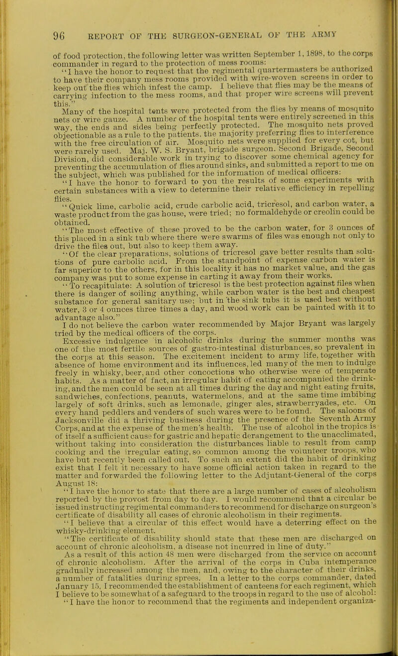 of food protection, the following letter was written September 1,1898, to the corps commander in regard to the protection of: mess rooms: • , '' 1 have the honor to request that the regimental quartermasters be authorized to have their company mess rooms provided with wire-woven screens in order to keep out the flies which infest tlie camp. I believe that llies may be the means of carrying infection to the mess rooms, and that proper wire screens will prevent this  Ma,ny of the hospital tents were protected from the flies by means of mosquito nets or wire gauze. A number of the hospital tents were entirely screened in this way, the ends and sides being perfectly protected. The mosquito nets proved objectionable as a rule to the patients, the majority preferring flies to interierence with the free circulation of air. Mosquito nets were supplied tor every cot, but were rarely used. Maj. W. S. Bryant, brigade surgeon. Second Brigade. Second Division, did considerable work in trying to discover some chemical agency tor preventing the accumulation of flies around sinks, and submitted a report to me on the subject, which was pubhshed for the information of medical oflicers: I have the honor to forward to you the results of some experiments with certain substances with a view to determine their relative efficiency m repelling ^^^'^Quick lime, carbolic acid, crude carbolic acid, tricresol, and carbon water, a waste product from the gas house, were tried: no formaldehyde or creolm could be obtained. , ,, ■, ^ /. „ c The most effective of these proved to be the carbon water, for 3 ounces ot this placed in a sink tub where there were swarms of files was enough not only to drive the files out, but also to keep them away. '•Of the clear preparations, solutions of tricresol gave better results than solu- tions of pure carbolic acid. From the standpoint of expense carbon water is far superior to the others, for in this locality it has no market value, and the gas company was put to some expense in carting it away from their works. To recapitulate: A solution of tricresol is the best protection against hies when there is danger of soiling anything, while carbon water is the best and cheapest substance for general sanitary use; but in'the sink tubs it is used best without water, 3 or 4 ounces three times a day, and wood work can be painted with it to advantage also. , ^ I do not believe the carbon water recommended by Major Bryant was largely tried by the medical officers of the corps. Excessive indulgence in alcoholic drinks during the summer months was one of the most fertile sources of gastro-intestinal disturbances, so prevalent in the corps at this season. The excitement incident to army life, together with absence of home environment and its influences, led many of the men to indulge freely in whisky, beer, aud other concoctions who otherwise were of temperate habits. As a matter of fact, an irregular habit of eating accompanied the drink- ing, and the men could be seen at all times during the day and night eating fruits, sandwiches, confections, peanuts, watermelons, and at the same time imbibing largely of soft drinks, such as lemonade, ginger ales, strawberryades,. etc. On every hand peddlers and venders of such wares were to be found. The saloons of Jacksonville did a thriving business during the presence of the Seventh Army Corps, and at the expense of the mens health. The use of alcohol in the tropics is of itself a sufficient cause for gastric and hepatic derangement to the unacclimated, without taking into consideration the disturbances liable to result from camp cooking and the irregular eating, so common among the volunteer troops, who have but recently been called out. To such an extent did the habit of drinking exist that I felt it necessary to have some official action taken in regard to the matter and forwarded the following letter to the Adjutant-G-eneral of the corps August 18: I have the honor to state that there are a large number of cases of alcoholism reported by the provost from day to day. I would recommend that a circular be issued instructing regimental commanders to recommend tor discharge on surgeon s certificate of disability all cases of chronic alcoholism in their regiments. I believe that a circular of this effect would have a deterring effect on the whisky-drinking element. The certificate of disability should state that these men are discharged on account of chronic alcoholism, a disease not incurred in line of duty.' As a result of this action 48 men were dischai'ged from the service on account of chronic alcoholism. After the arrival of the corps in Cuba intemperance gradually increased among the men, and, owing to the character of their drinks, a number of fatalities during sprees. In a letter to the corps commander, dated January 15. I recommended the establishment of canteens for each regiment, which I believe to be somewhat of a safeguard to the troops in regard to the use of alcohol: I have the honor to recommend that the regiments and independent organiza-