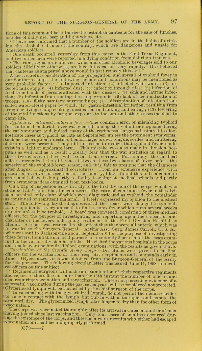 lions of this command be authorized to establish canteens for the sale of lunches, articles of daily use. beer and light wines, etc. •'I have been informed that a number of the soldiers are in the habit of drink- ing the alcoholic drinks of the country, which are dangerous and unsafe for American soldiers. One death occurred yesterday from this cause in the First Texas Regiment, and two other men were reported in a dying condition from delirium tremens. The rum, agua ardiente, red wine, and other alcoholic beverages sold to our soldiers, illicitly or otherwise, produce intoxication very rapidly. It is believed that canteens as suggested above would in part remedy this evil. After a careful consideration of the propagation and spread of typhoid fever in our Southern camps, the following agents and conditions may be mentioned as very probable factors: (1) Imported infection; (3) infected well water; (3) in- fected milk supply; (4) infected dust; (5) infection through flies; (6) infection of food from hands of persons affected with the disease ; (7) sink and latrine infec- tion; (8) infection from fouling the camp grounds; (9) lack of acclimatization of troops; (10) filthy sanitary surroundings; (11) dissemination of infection from soiled water-closet paper by wind; (12) gastro-intestinal irritation, resulting from irregular living, camp cooking, dissipation in drinking and eating; (13) lowering of the vital functions by fatigue, exposure to the sun, and other causes incident to camp life. Typhoid v. continued malarial fever.—The common error of mistaking typhoid for continued malarial fever was general among the volunteer surgeons during I the early summer, and, indeed, many of the regimental surgeons hesitated to diag- inosticate cases as typhoid as late as September, unless the prominent symptoms, 8such as the eruption, intestinal hemorrhage, brovra tongue, sordes, and muttering (delirium were present. Tliey did not seem to realize that typhoid fever could (exist in a light or moderate form. This mistake was also made in division hos- ipitals as well, and as a result I greatly fear that the war statistics in regard to t these two classes of fever will be far from correct. Fortunately, the medical c officers recognized the difference between these two classes of fever before the s severity of the typhoid-fever season, and it is fair to presume that the diagnoses f after August 1, approximated correctness. From an extensive experience with I practitioners in various sections of the country, I have found this to be a common terror, and believe it due partly to faulty teaching at medical schools and partly Ifrom eiToneous ideas obtained from text-books. On a trip of inspection early in July to the first division of the corps, which was 8 stationed at Miami, Fla , I encountered fifty cases of continued fever in the divi- tsion hospital, only eight of which were diagnosticated as typhoid, the remainder ! as continued or remittent malarial. I freely expressed my opinion to the medical s staff. The following day the diagnoses of all these cases were changed to typhoid. ] In my opinion it is very unusual to find a camp fever which runs several weeks 1. or more unless it be typhoid. A board was convened, consisting of three medical c officers, for the purpose of investigating and reporting upon the causation and ^ character of the fevers undergoing treatment in the First Division Hospital at : Miami. A report was returned to the effect that they were all enteric, which was f forwarded to the Surgeon-General. Acting Asst. Surg. James Carroll, U. S. A., 1 who was sent to Jacksonville about September 6 for the purpose of investigating t these fevers, foand the malarial parasite in about only 2 per cent of the cases exam- i ined in the various division hospitals. He visited the various hospitals in the corps a and made over one hundred blood examinations, with the results as given above. Vaccination of the Seventh Army Corps.—Directions were given to medical ' officers for the vaccination of their respective regiments and commands early in . June. Glycerinized virus was obtained from the Surgeon-General of the Army ffor this punwse. The following circular letter was issued June 11, 1898, to medi- i cal officers on this subject: Regimental surgeons will make an examination of their respective regiments a and report to this offide not later than the 15th instant the number of officers and fmen requiring vaccination and revaccination. Those not possessing evidence of a successful vaccination during the past seven years will be considered not protected. Glycerinized lymph will be furnished by the chief surgeon of the corps. '• In vaccinating with the glycerinized lymph, do not permit the metal scarifier tto come in contact with the lymph, but rub in with a toothpick and expose the I arm until dry. The glycerinized lymph takes longer to dry than the other form of »vaccination. The corps was vaccinated thoroughly after its arrival in Cuba, a number of men ihaving joined since last vaccination. Only four cases of smallpox occurred dur- iing the existence of the corps, and these men were recruits who either had escaped «vaccmation or it had been improperly performed. 9379 7