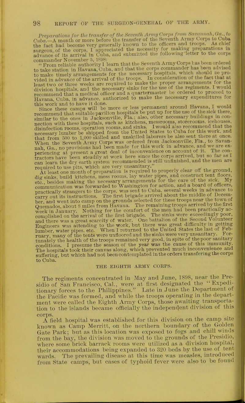 Preparations for the transfer of the Seventh Army Corps from Savannah, Oa.,to Cuba!—A montii or more before the transfer of the Seventh Army Corps to Cuba the fact had become very generally known to the officers and troops. As chief surgeon, of the cori)8, I appreciated the necessity for making preparations m advance of its arrival in Cuba, and submitted the following letter to the corps commander November 5, 1898: From reliable authority 1 learn that the Seventh Army Corps l:as been oixlered to take station in Havana, Cuba, and that the corps commander has been advised to make timely arrangements for the necessary hospitals which should be pro- vided in advance of the arrival of the troops. In consideration ot the tact that at least two or three weeks are required to make the proper arrangements for the division hospitals, and the necessary sinks for the use of the regiments. I would recommend that a medical olficer and a quartermaster be ordered to proceed to Havana, Cuba, in advance, authorized to make the necessary expenditures for this work and to have it done. Since these camps will be more or less permanent around Havana, I would recommend that suitable pavilion hospitals be put up tor the use ot the sick there, similar to the ones in Jacksonville, Fla.; also, other necessary buildmgs m con- nection with these hospitals, such as kitchens, messrooms, storerooms, icehou.ses. disinfection rooms, operation rooms, and sinks. I would also recommend that the necessary lumber be shipped from the United States to Cuba tor this work, and that from 500 to 1,000 skilled and unskilled laborers be also sent there at once. When the Seventh Army Corps was ordered from JacksonvUle, Fla., to Savan- nah Ga no provisions had been made for this work m advance, and we are ex- periencing at present a great deal of inconvenience on account of it. The con- tractors have been steadily at work here since the corps arrived, but so far as i can learn the dry earth system recommended is still unfinished, and the men are required to use pits, which are very unsanitary, At least one month of preparation is required to properly clear off the ground, dig sinks build kitchens, mess rooms, lay water pipes, and construct tent noors. etc., besides making the necessary arrangements for the care of the sick My communication was forwarded to Washington for action, and a board of officers, nracticallv strangers to the corps, was sent to Cuba, several weeks m advance to carry outfits instructions. The first brigade arrived about the middle ot Decem- ber and went into camp on the grounds selected for these troops near the town ot Ouemados, about 8 miles from Havana. The remaining troops arrived by the first week in January. Nothing for the comfort of the men had been practically ac- complished on the arrival of the first brigade. The sinks were exceedingly poor, and there was a great scarcity of water. One battalion of the Secona Volunteer Engineers was attending to the work, but there was great difficulty m getting lumber, water pipes, etc. When I returned to the United States the last ot I eb- ruary many of the tents were unfloored and the sinks were very unsanitary. For- tunately the health of the troons remained very good, in spite of the poor sanitary conditions. I presume the season of the year was the cause of this immunity. The hospitals took their canvas along, which prevented much inconvenience and suffering, but which had not been contemplated in the orders transfermg the corps to Cuba. THE EIGHTH ARMY CORPS. The regiments concentrated in M&j and June, 1898, near the Pre- sidio of San Francisco, Cal., were at first designated the Expedi- tionary forces to the Philippines. Late in Jnne the Department of the Pacific was formed, and while the troops operating in the depart- ment were called the Eighth Army Corps, those awaiting transporta- tion to the islands became officially the independent division of this corps. A field hospital was established for this division on the camp site known as Camp Merritt, on tlie northern boundary of the Golden Gate Park; bnt as this location was exposed to fogs and chill winds from the bay, the division was moved to the gronnds of the Presidio, where some brick barrack rooms were utilized as a division hospital, their accommodations being expanded to 320 beds by the use of tent wards. The prevailing disease at this time was measles, introduce(l from State camps, but cases of typhoid fever were also to be found.