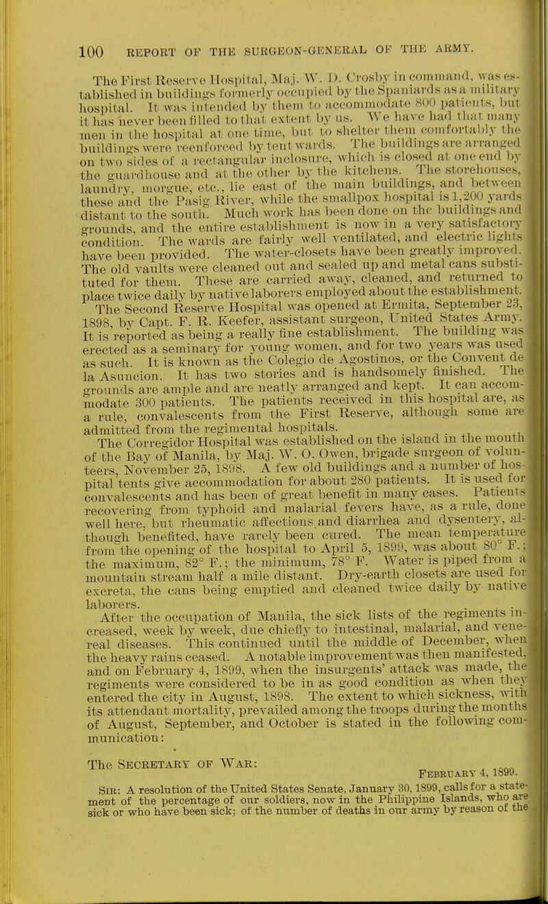 TheFirst Reserve lldspilal, Maj. W. 1). Crosby in com maud, was es- tablished in buildings formerly occnpied by the Spaniards asa mihtary hospital. It was intended by them to accommodate 800 patients, bul it has never been filled to that extent by ns. We have had that many men in the hospital at one time, but to shelter them comfortably the buildings were reenforced by tent wards. The buildings are arranged on two sides ol' a rectangular inclosure, which is closed at one end by the guardhouse and at the other by the kitchens. Ihe storeliouses. laundry, morgue, etc., lie east of the main buildings and between these and the Pasig River, while the smallpox hospital is 1 200 yards distant to the south. Much work has been done on the buildings and grounds, and the entire establishment is now in a very satisfactory Condition The wards are fairly well ventilated, and electric lights have been provided. The water-closets have been greatly improved. The old vaults were cleaned out and sealed up and metal cans substi- tuted for them. These are carried away, cleaned, and returned to place twice daily by na,tive laborers employed about the estabhshment. The Second Reserve Hospital was opened at Ermita, September 23, 1898 by Capt F. R. Keefer, assistant surgeon. United States Army. It is'reported as being a really fine establishment. The building was erected as a seminary for young women, and for two years was use., as such. It is known as the Colegio de Agostmos, or the Convent d<:^ la Asuncion. It has two stories and is handsomely finished. Ihe f^rounds are ample and are neatly arranged and kept. It can accom- modate 300 patients. The patients received in this hospital are, as a rule, convalescents from the First Reserve, although some ar.^ admitted from the regimental hospitals. . -, . .-u .i The Corregidor Hospital was established on the island m the moutli of the Bay of Manila, by Maj. W. O. Owen, brigade surgeon of volun- teers, November 25, 1808. A few old buildings and a number ot hos pital'tents give accommodation for about 280 patients. It is used for convalescents and has been of great benefit in many cases. Patient ^ recovering from typhoid and malarial fevers have, as a rule, doiu^ well here.'but rheumatic affections,and diarrhea and dj'sentery, al- though benefited, have rarely been cured. The mean temperatur from the opening of the hospital to April 5, 1899, was about 80 F. the maximum, 82° F.; the minimum, 78° F. Water is piped from mountain stream half a mile distant. Dry-earth closets are used tor excreta, the cans being emi^tied and cleaned twice daily by native laborers. . , ■ After the occupation of Manila, the sick lists of the regiments in- creased, week by week, due chiefly to intestinal, malarial, and vene- real diseases. This continued until the middle of December, when the heavy rains ceased. A notable improvement was then manifested, and on February 4, 1899, when the insurgents' attack was made, the regiments were considered to be in as good condition as when they entered the city in August, 1898. The extent to Avhich sickness, with its attendant mortality, prevailed among the troops during the months of August, September, and October is stated in the following com- munication : The Secretary of War: ^ ^ February 4. 1899. Sir: a resolution of the United States Senate. January 30.1899, calls for a state- ment of the percentage of our soldiers, now in the Philippine Islands, who are sick or who have been sick; of the number of deaths in our army by reason ot tlie a