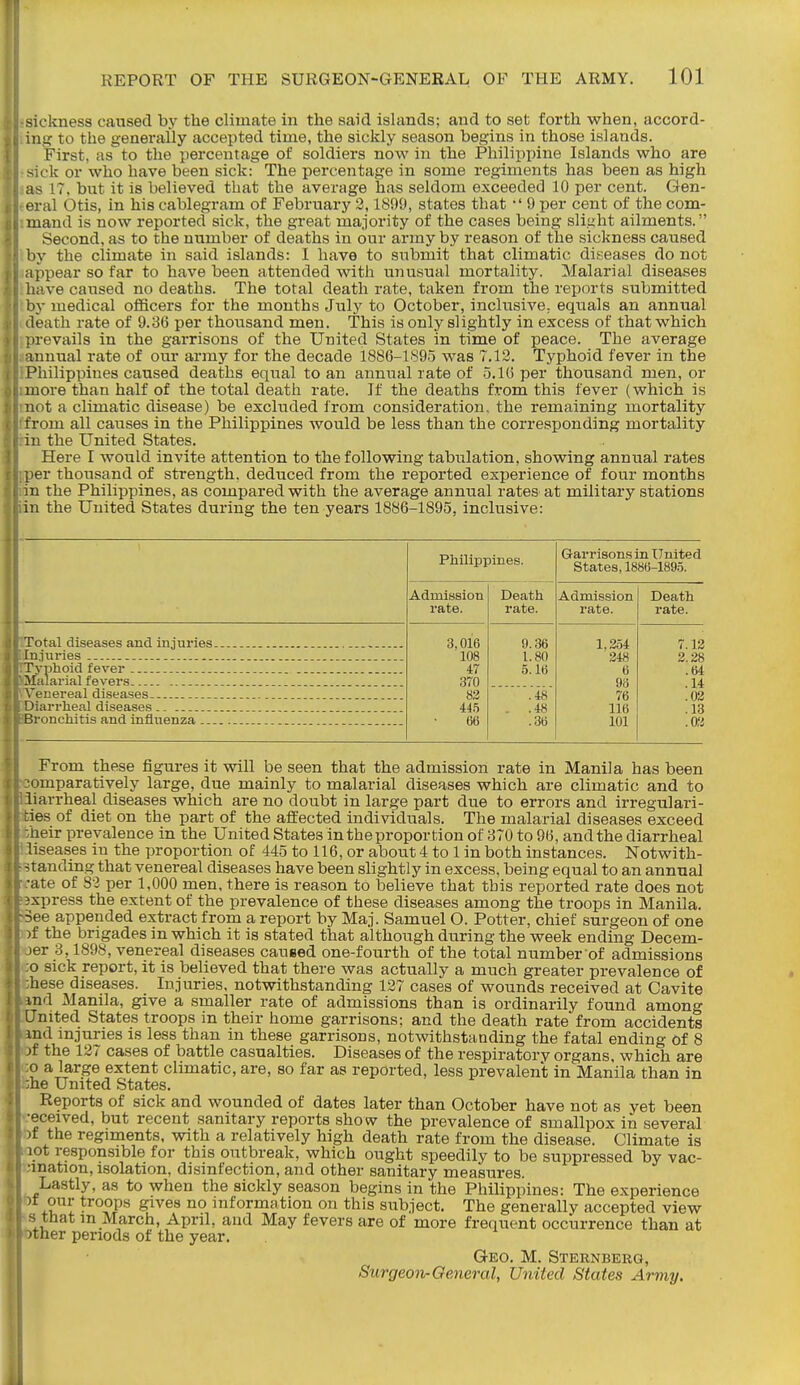 sickness caused by the climate in the said ishinds; and to set forth when, accord- ing to the generally accepted time, the sickly season begins in those islands. First, as to the percentage of soldiers now in the Philippine Islands who are sick or who have been sick: The percentage in some regiments has been as high as 17. bnt it is believed that the average has seldom exceeded 10 per cent. Gen- eral Otis, In his cablegram of February 3,1899, states that •' 9 per cent of the com- mand is now reported sick, the great majority of the cases being slight ailments. Second, as to the number of deaths in our army by reason of the sickness caused by the climate in said islands: I have to submit that climatic diseases do not appear so far to have been attended with unusual mortality. Malarial diseases have caused no deaths. The total death rate, taken from the reports submitted by medical officers for the months July to October, inclusive; equals an annual death rate of 9.36 per thousand men. This is only slightly in excess of that which irevails in the garrisons of the United States in time of peace. The average muual rate of our army for the decade 1886-1895 M^as 7.12. Typhoid fever in the Philippines caused deaths equal to an annual rate of 5.16 per thousand men, or more than half of the total death rate. If the deaths from this fever (which is not a climatic disease) be excluded from consideration, the remaining mortality from all caiises in the Philippines would be less than the corresponding mortality in the United States. Here I would invite attention to the following tabiilation, showing annual rates per thousand of strength, deduced from the reported experience of four months in the Philippines, as compared with the average annual rates at military stations in the United States during the ten years 1886-1895, inclusive: Total diseases and injuries In.inries Typhoid fever Malarial fevers .Venereal diseases. Diarrheal diseases ~ronchitis and inflnenza .-. Philippines. Admission rate. 3,016 108 47 370 83 «5 66 Death rate. 9.36 1.80 5.16 .48 .48 .36 Garrisons in United States, 1886-189.5. Admission rate. 1,354 348 6 96 76 116 101 Death rate. 7.13 2.38 .64 .14 .03 .13 .03 From these figures it will be seen that the admission rate in Manila has been omparatively large, due mainly to malarial diseases which are climatic and to diarrheal diseases which are no doubt in large part due to errors and irregulari- ties of diet on the part of the affected individuals. The malarial diseases exceed ■/heir prevalence in the United States in the proportion of 870 to 96, and the diarrheal iliseases in the proportion of 445 to 116, or about 4 to 1 in both instances. Notwith- standing that venereal diseases have been slightly in excess, being equal to an annual rate of 83 per 1,000 men, there is reason to believe that this reported rate does not axpress the extent of the prevalence of these diseases among the troops in Manila. >3ee appended extract from a report by Maj. Samuel O. Potter, chief surgeon of one ■if the brigades in which it is stated that although during the week ending Decem- jer 3,1898, venereal diseases caused one-fourth of the total number of admissions ;o sick report, it is believed that there was actually a much greater prevalence of :hese diseases. Injuries, notwithstanding 137 cases of wounds received at Cavite iind Manila, give a smaller rate of admissions than is ordinarily found among United States troops in their home garrisons; and the death rate from accidents iind injuries is less than in these garrisons, notwithstanding the fatal ending of 8 of the 137 cases of battle casualties. Diseases of the respiratory organs, which are ;;o a large extent climatic, are, so far as reported, less prevalent in Manila than in ;:he United States. Reports of sick and wounded of dates later than October have not as yet been •eceived, but recent sanitary reports show the prevalence of smallpox in several 5t the regiments, with a relatively high death rate from the disease. Climate is lot responsible for this outbreak, which ought speedily to be suppressed by vac- mnation, isolation, disinfection, and other sanitary measures. Lastly, as to when the sickly season begins in the Philippines: The experience ?t our troops gives no information on this subject. The generally accepted view s that in March, April, and May fevers are of more frequent occurrence than at ther periods of the year. Geo. M. Sternberg, Surgeon-GeMeral, United States Army.