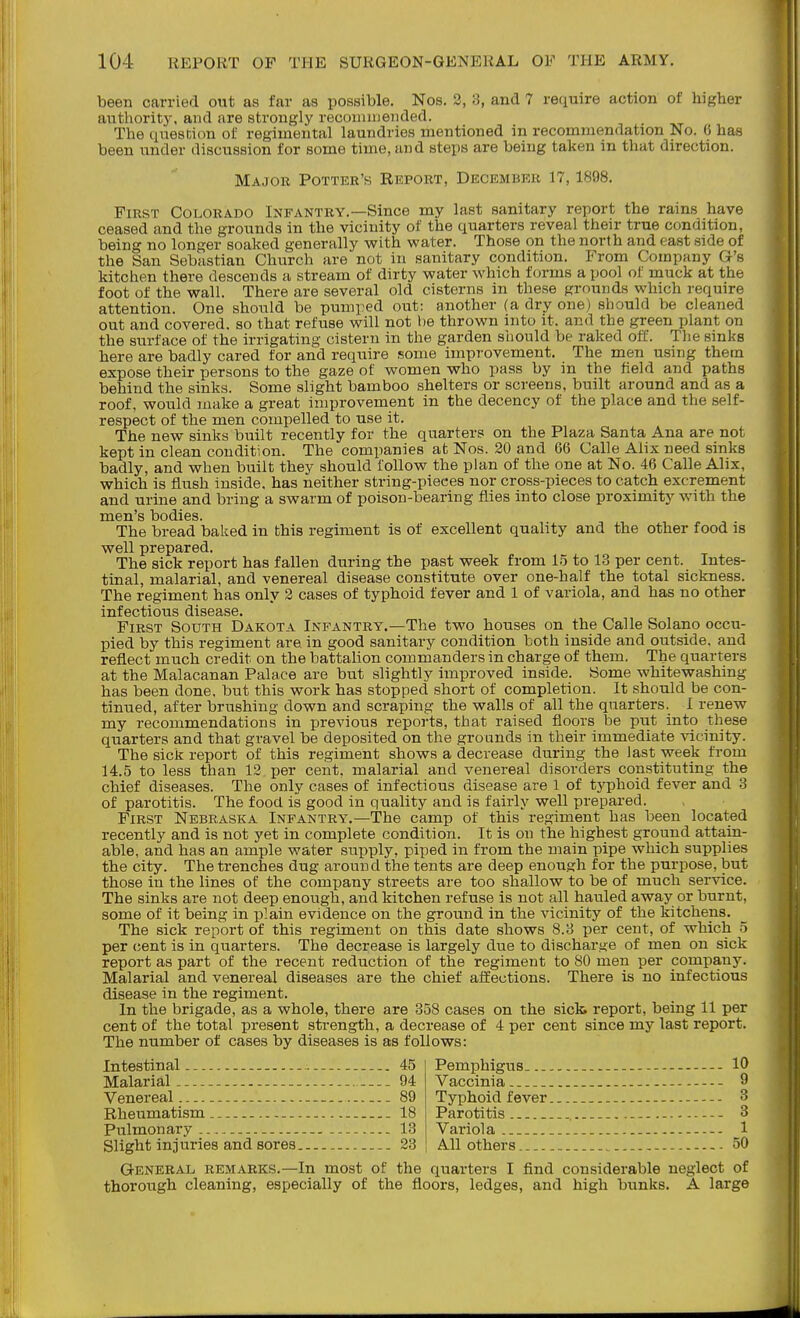 been carried out as far as possible. Nos. 2, 3, and 7 require action of higher authority, and are strongly reconmieiided. The question of regimental laundries mentioned in recommendation No. 6 has been under discussion for some time, and steps are being taken in that direction. Major Potter's Report, December 17,1898. First Colorado Infantry.—Since my last sanitary report the rains have ceased and the grounds in the vicinity of the quarters reveal their true condition, being no longer soaked generally with water. Those on the north and east side of the San Sebastian Church are not in sanitary condition. From Company G's kitchen there descends a stream of dirty water which forms a pool of muck at the foot of the wall. There are several old cisterns in these grounds which require attention. One should be pumped out: another (a dry one) should be cleaned out and covered, so that refuse will not he thrown into it. and the green plant on the surface of the irrigating cistern in the garden should be raked off. The sinks here are badly cared for and require some improvement. The men using them expose their persons to the gaze of women who pass by in the field and paths behind the sinks. Some slight bamboo shelters or screens, built around and as a roof, would make a great improvement in the decency of the place and the self- respect of the men compelled to use it. The new sinks built recently for the quarters on the Plaza Santa Ana are not kept in clean condition. The companies at Nos. 20 and 66 Calle Alix need sinks badly, and when built they should follow the plan of the one at No. 46 Calle Alix, which is flush inside, has neither string-pieces nor cross-pieces to catch excrement and urine and bring a swarm of poison-bearing flies into close proximity with the men's bodies. The bread baked in this regiment is of excellent quality and the other food is well prepared. The sick report has fallen during the past week from 15 to 13 per cent. Intes- tinal, malarial, and venereal disease constitute over one-half the total sickness. The regiment has only 2 cases of typhoid fever and 1 of variola, and has no other infectious disease. First South Dakota Infantry.—The two houses on the Calle Solano occu- pied by this regiment are in good sanitary condition both inside and outside, and reflect much credit on the battalion commanders in charge of them. The quarters at the Malacanan Palace are but slightly improved inside. Some whitewashing has been done, but this work has stopped short of completion. It .should be con- tinued, after brushing down and scraping the walls of all the quarters, 1 renew my recommendations in previous reports, that raised floors be put into these quarters and that gravel be deposited on the grounds in their immediate -sdcinity. The sick report of this regiment shows a decrease during the last week from 14.5 to less than 12 per cent, malarial and venereal disorders constituting the chief diseases. The only cases of infectious disease are 1 of typhoid fever and 3 of parotitis. The food is good in quality and is fairly well prepared. First Nebraska Infantry.—The camp of this regiment has been located recently and is not yet in complete condition. It is on the highest ground attain- able, and has an ample water supply, piped in from the main pipe which supplies the city. The trenches dug around the tents are deep enough for the purpose, but those in the lines of the company streets are too shallow to be of much service. The sinks are not deep enough, and kitchen refuse is not all hauled away or burnt, some of it being in plain evidence on the ground in the vicinity of the kitchens. The sick report of this regiment on this date shows 8,3 per cent, of which 5 per (;ent is in quarters. The decrease is largely due to discharge of men on sick report as part of the recent reduction of the regiment to SO men per company. Malarial and venereal diseases are the chief affections. There is no infectious disease in the regiment. In the brigade, as a whole, there are 358 cases on the sick report, being 11 per cent of the total present strength, a decrease of 4 per cent since my last report. The number of cases by diseases is as follows: Intestinal 45 Malarial 94 Venereal 89 Rheumatism 18 Pulmonary 13 Slight injuries and sores 28 Pemphigus 10 Vaccinia 9 Typhoid fever 3 Parotitis 3 Variola -- 1 All others... 50 General remarks.—In most of the quarters I find considerable neglect of thorough cleaning, especially of the floors, ledges, and high bunks. A large