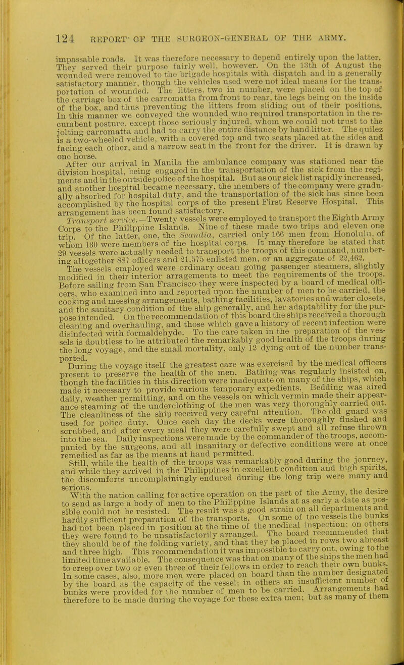 impassable roads. It was therefore necessary to depend entirely upon the latter. Thev served their purpose fairly well, however. On the llJth of AuKust the wounded were removed to the brigade hospitals with dispatch and in a generally satisfactory manner, though the vehicles used were not ideal means for the trans- portation of wounded. The litters, two in number, were placed on the top of the carriage box of the carromatta from front to rear, the legs being on the inside of the box. and thus preventing the litters from sliding out of their positions. In this manner we conveyed the wounded who required transportation in the re- cumbent posture, except those seriously injured, whom we could not trust to the joltiu- carromatta and had to carry the entire distance by hand litter. The quilez is a two-wheeled vehicle, with a covered top and two seats placed at the sides and facing each other, and a narrow seat in the front for the driver. It is drawn by one horse. , , , •, i.- i i.i After our arrival in Manila the ambulance company was stationed near the division hospital, being engaged in the transportation of the sick from the regi- ments and in the outsidepolice of the hospital. But as our sick list rapidly increased, and another hospital became necessary, the members of the company were gradu- ally absorbed for hospital duty, and the transportation of the sick has since been accomplished by the hospital corps of the present First Reserve Hospital. This arrangement has been found satisfactory. , x,. » Transport service. —Twenty vessels were employed to transport the Eighth Ai-niy Corps to the Philippine Islands. Nine of these made two trips and eleven one trip Of the latter, one. the Scandia, carried only IGC men from Honolulu, of whom 130 were members of the hospital corps. It may therefore be stated that 39 vessels were actually needed to transport the troops of this command, number- ing altogether 887 officers and 21,575 enlisted men. or an aggregate of 23,462. The vessels employed were ordinary ocean going passenger .steamers, slightly modified in their interior arragements to meet the requirements of the troops. Before sailing from San Francisco-they were inspected by a board of medical offi- cers, who examined into and reported upon the number of men to be carried, the cooking and messing arrangements, bathing facilities, lavatories and water closets, and the sanitary condition of the ship generally, and her adaptability for the pur- pose intended. On the recommendation of this board the ships received a thorough cleaning and overhauling, and those which gave a history of recent infection were disinfected with formaldehyde. To the care taken in the preparation of the ves- sels is doubtless to be attributed the remarkably good health of the troops during the long voyage, and the small mortality, only 12 dying out of the number trans- ^°During the voyage itself the greatest care was exercised by the medical officers prepent to preserve the health of the men. Bathing was regularly insisted on, though the facilities in this direction were inadequate on many of the ships, which made it necessary to provide various temporary expedients. Bedding was aired daily, weather permitting, and on the vessels on which vermin made their appear- ance steaming of the underclothing of the men was very thoroughly carried out. The cleanliness of the ship received very careful attention. The old guard was used for police duty. Ouce each day the decks were thoroughly flushed and scrubbed, and after every meal they were carefully swept and all refuse thrown into the sea. Daily inspections were made by the commander of the troops, accom- panied by the surgeons, and all insanitary or defective conditions were at once remedied as far as the means at hand permitted. . di- still, while the health of the troops was remarkably good during the DOurne> , and while they arrived in the Philippines in excellent condition and high spirits the discomforts uncomplainingly endured during the long trip were many and With the nation calling for active operation on the part of the Army the desire to send as large a body of men to the Philippine Islands at as early a date as pos- sible could not be resisted. The result was a good straiu on all departments ana hardly sufficient preparation of the transports. On some of tne vessels the bunks had not been placed in position at the time of the medical inspection: on others they were found to be unsatisfactorily arranged. The board recomineuded that thev should be of the folding variety, and that they be placed m rows two abreast and three high. This recommendation it was impossible to carry out, owing to tne limited time available. The consequence was that on many ot the ships the men had to creep over two or even three of their fellows m order to reach their own bunks In some cases, also, more men were placed on board than the number designated by the board as the capacity of the vessel: in others an insufficient nnmbei or bunks were provided for the number of men to be carried. Arrangements haa therefore to be made during the voyage for these extra men; but as manyot them