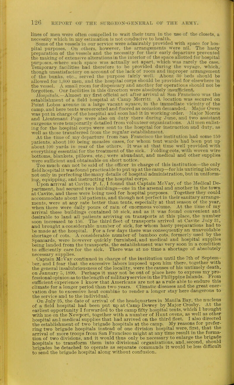 lines of men were often compelled to wait their turn in the use of the closets, a necessity which in my estimation is not conducive to health. Some of the vessels in our service were admirably provided with space for hos- pital purposes. On others, however, the arrangements were nil. The hasty preparation of the vessels and the necessity for their early departure prevented the making of extensive alterations in the int erior of the space allotted for hospital purposes, where such space was actually set apart, which was rarely the case. Temporary facilities had therefore to be provided during the voyage, which, though unsatisfactory on account of the lack of room and improper arrangement of the bunks, etc., served the purpose fairly well. About 80 beds should be allowed for 1,000 men, and the hospital corps should be provided for elsewhere in the vessel. A small room for dispensary and another for operations should not be forgotten. Our facilities in this direction were absolutely insufacient. Hosjntals.—Almost my first official act after ari-ival at San Francisco was the establishment of a field hospital at Camp Merritt A location was secured on Point Lobos avenue in a large vacant square, in the immediate vicinity of the camp, and here tents were erected and floored as occasion demanded. Major Owen was put in charge of the hospital and soon had it in working order. -'^lajor Morris and Lieutenant Page were also on duty there during June, and two assistant surgeons were temporarily detailed from volunteer organizations. All men enlist- ing for the hospital corps were sent to the hospital for instruction and duty, as well as those transferred from the regular establishment. At the time of my departure from San Francisco the institution had some 150 patients, about 100 being measles cases, for whom tent wards had been put up about 100 yards in rear of the others. It was at that time well provided with everything essential for the treatment of the sick. Folding cots, with woven wire bottoms, blankets, pillows, etc.,- were abundant, and medical and other supplies were sufficient and obtainable on short notice. Too much can not be said of the officer in charge of this institution—the only fieldbospital it was found practicable to put up at the camp—for his untiring labors, not only in perfecting the many details of hospital administration, but in uniform- ing, equipping, and instructing the hospital corps. Upon arrival at Cavite, P. I., I found that Captain McVay, of the Medical De- partment, had secured two buildings—one in the arsenal and another in the town at Cavite, and these were being used for hospital purposes. Together they could accommodate about 150 patients, and though not perfect in their sanitary arrange- ments, were at any rate better than tents, especially at that season of the year, when there were daily pours of rain of enormous volume. At the time of my arrival these buildings contained 50 sick, and as it was found convenient and desirable to land all patients arriving on transports at this place, the number soon increased to 150. The third fleet of transports arrived at Cavite July 31, and brought a considerable number of sick, for whom hasty preparations had to be made at the hospital. For a few days there was consequently an unavoidable shortage of cots. A considerable number of bamboo cots, formerly used by the Spaniards, were however quickly furnished, and medical and hospital supplies being landed from the transports, the establishment was very soon in a condition to efficiently care for the sick. There was at no time a shortage of absolutely necessarj^ supplies. Captain McVay continued in charge of the institution until the Tth of Septem- ber, and I fear that the excessive labors imposed upon him there, together with the general insalubriousness of the locality, were the causes of his untimely death, on January 5, 1899. Perhaps it may not be out of place here to express my pro- fessional opinion as to the length of military service in the Philippine Islands. From sufficient experience I know that Americans are not as a rule able to endure this climate for a longer period than two years. Climatic diseases and the great ener- vation due to excessive heat combine to render a longer stay here dangerous to the service and to the individual. On July 25, the date of arrival of the headquarters in Manila Bay, the nucleus of a field hospital had been put up at Camp Dewey by Major Crosby. At the earliest opportunity I forwarded to the camp fifty hospital tents, which 1 brought with me on the Newport, together with a number of Hunt ovens, as well as other hospital and medical supplies that had arrived on the third fleet. I also directed the establishment of two brigade hospitals at the camp. My reasons for prefer- ring two brigade hospitals instead of one division hospital were, first, that the arrival of more troops from San Francisco might at anytime result in the forma- tion of two divisions, and it would thus only be necessary to enlarge the brigade hospitals to transform them into divisional organizations, and. second, should brigades be detached to operate as separate commands it would be less difficult to send the brigade hospital along without confusion.
