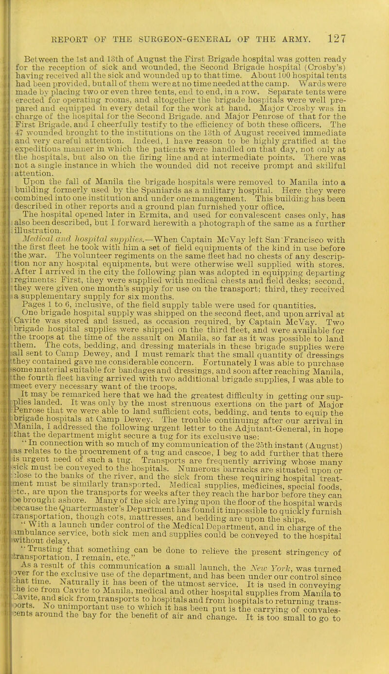 Between the 1st and 13th of August the First Brigade hospital was gotten ready for the recei)tion of sick and wounded, the Second Brigade hospital (Crosby's) having received all the sick and wounded up to that time. About lUO hospital tents had been provided, butallof them were at no time needed at the camp. Wardswere made by placing two or even thi-ee tents, end to end, in a row. Separate tents were erected' for operating rooms, and altogether the brigade hospitals were well pre- pared and equipped in every detail for the work at hand. Major Crosby wms in charge of the hospital for the Second Brigade, and Major Penrose of that for the First Brigade, and I cheerfully testify to the efficiency of both these officers. The -17 wounded brought to the institutions on the liith of August received immediate and very careful attention. Indeed, 1 have reason to be highly gratified at the expeditious manner in which the patients were handled on that day, not only at the hospitals, but also on the firing line and at intermediate points. There was not a single instance in which the wounded did not receive prompt and skillful attention. Upon the fall of Manila the brigade hospitals were removed to Manila into a building formerly used by the Spaniards as a military hospital. Here they were combined into one institution and under one management. This building has been described in other reports and a ground plan furnished your office. The hospital opened later in Ermita, and used for convalescent cases only, has also been described, but I forward herewith a photograph of the same as a further illustration. Medical and hospital snpjjlies.—When Captain McVay left San'Francisco with the first fleet he took with him a set of field equipments of the kind in use before the war. The volunteer regiments on the same fleet had no chests of any descrip- tion nor any ho.spital equipments, but were otherwise well supplied with stores. After I arrived in the city the following plan was adopted in equipping departing regiments: First, they were supplied with medical chests and field desks: second, they were given one month's supply for use on the transport; third, they received a supplementary supply for six months. Pages 1 to 6, inclusive, of the field supply table were used for quantities. One brigade hospital supply was shipped on the second fleet, and upon arrival at Cavite was stored and issued, as occasion required, by Captain McVay. Two brigade hospital supplies were shipped on the third fleet, and were available for the troops at the time of the assault on Manila, so far as it was possible to land them. The cots, bedding, and dressing materials in these brigade supplies were all sent to Camp Dewey, and I must remark that the small quantity of dressings rhey contained gave me considerable concern. Fortunately I was able to purchase some material suitable for bandages and dressings, and soon after reaching Manila, the fourth fleet having arrived with two additional brigade supplies, I was able to meet every necessary want of the troops. It may be remarked here that we had the greatest difficulty in getting our sup- plies landed. It was only by the most strenuous exertions on the part of Major Penrose that we were able to land sufficient cots, bedding, and tents to equip the ongade hospitals at Camp Dewey. The trouble continumg after our arrival in -.lamla, I addressed the following urgent letter to the Adjutant-General, in hope that the department might secure a tug for its exclusive use: ''In connection with so much of my communication of the 2.5th instant (August) as relates to the procurement of a tug and cascoe, I beg to add further that there IS urgent need of such a tug. Transports are frequently arriving whose many sick must be conveyed to the hospitals. Numerous barracks are situated upon or •lose to the banks of the river, and the sick from these requiring hospital treat- nent must be similarly transported. Medical supplies, medicines, special foods tc., are upon the transports for weeks after they reach the harbor before they can je brought ashore. Many of the sick are lying upon the floor of the hospital wards jecause the Quartermaster's Department has found it impossible to quickly furnish :ransportation, though cots, mattresses, and bedding are upon the ships  With a launch under control of the Medical Department, and in charge of the vvfthomdelay^'^^' ^^^^ supplies could be conveyed to the hospital Trusting that something can be done to relieve the present stringencv of 'ran.sportation. I remain, etc. & j As a result of this communication a small launch, the Ncnc York, was turned w f - toe exclusive use of the department, and has been under our control since lat time. Naturally it has been of the utmost service. It is used in conveyino- ne ice from Cavite to Manila, medical and other hospital supplies from Manila to ' A? ■ ii'om.transports to hospitals and from hospitals to returning trans- unimportant use to which it has been put is the carrying of convales- cents around the bay for the benefit of air and change. It is too small to go to