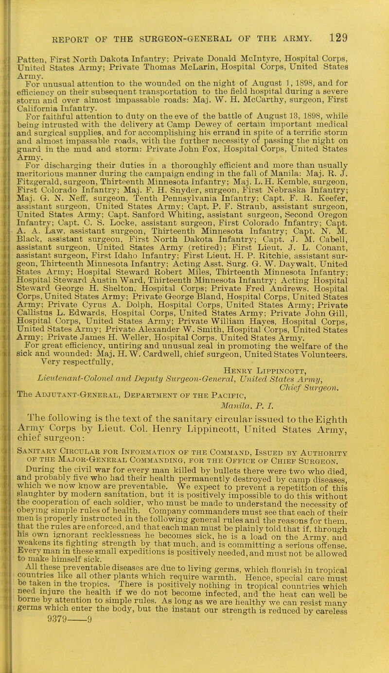 Patten, First North Dakota Infantry; Private Donald Mclntyre, Hospital Corps, United States Army; Private Thomas McLarin, Hospital Corps, United States Army. For unusual attention to the wounded on the night of August 1, 1898, and for efficiency on their subsequent transportation to the field hospital during a severe storm and over almost impassable roads: Maj. W. H. McCarthy, surgeon, First California Infantry. For faithful attention to duty on the eve of the battle of August 13, 1898, while being intrusted with the delivery at Camp Dewey of certain important medical and surgical supplies, and for accomplishing his errand in spite of a terrific storm and almost impassable roads, with the further necessity of passing the night on guard in the mud and storm: Private John Fox, Hospital Corps, United States Army. For discharging their duties in a thoroughly efficient and more than usually meritorious manner during the campaign ending in the fall of Manila: Maj. R. J. Fitzgerald, surgeon. Thirteenth Minnesota Infantry; Maj. L. H. Kemble, surgeon, First Colorado Infantry; Maj. F. H. Snyder, surgeon, First Nebraska Infantry; Maj. G. N. Neff, surgeon, Tenth Pennsylvania Infantry; Capt. F. R. Keefer, assistant surgeon, United States Army; Capt. P. F. Straub, assistant surgeon, United States Army; Capt. Sanford Whiting, assistant surgeon, Second Oregon Infantry; Capt. C. S. Locke, assistant surgeon, First Colorado Infantry; Capt. A. A. Law. assistant surgeon. Thirteenth Minnesota Infantry; Capt.' N. M. Black, assistant surgeon, First North Dakota Infantry; Capt. J. M. Cabell, assistant surgeon, United States Army (retired); First Lieut. J. L. Conant, assistant surgeon. First Idaho Infantry; First Lieut. H. P. Ritchie, assistant sur- geon. Thirteenth Minnesota Infantry; Acting Asst. Surg. G. W. Daywalt, United States Army; Hospital Steward Robert Miles, Thirteenth Minnesota Infantry; Hospital Steward Austin Ward, Thirteenth Minnesota Infantry; Acting Hospital Steward George H. Shelton. Hospital Corps; Private Fred Andrews. Hospital Corps,United States Army; Private George Bland, Hospital Corps, United States Army; Private Cyrus A. Dolph, Hospital Corps, United States Army; Private Callistus L. Edwards, Hospital Corps, United States Army; Private John Gill, Hospital Corps, United States Army; Private William Hayes, Hospital Corps, United States Army; Private Alexander W. Smith, Hospital Corps, United States Army; Private James H. Weller, Hospital Corps. United States Army. For great efficiency, untiring and unusual zeal in promoting the welfare of the sick and wounded: Maj. H. W. Cardwell, chief surgeon, United States Volunteers. Very respectfully, Henry Lippincott, Lieutenant-Colonel and Deputy Surgeon-General, United States Army, Chief Surgeon. The Adjutant-General, Department of the Pacific, Manila, P. I. The following is tlie text of the sanitary circular issued to the Eighth Army Corps by Lieut. Col. Henry Lippincott, United States Army, chief surgeon: Sanitary Circular for Information of the Command. Issued by Authority OF THE MaJOR-GeNERAL COMMANDING, FOR THE OFFICE OF ChIEF SuRGEON. During the civil war for every man killed by bullets there were two who died, and probably five who had their health permanently destroyed by camp diseases, which we now know are preventable. We expect to prevent a repetition of this slaughter by modern sanitation, but it is positively impossible to do this without the cooperation of each soldier, who must be made to understand the necessity of obeymg simple rules of health. Company commanders must see that each of their men is properly instructed in the following general rules and the reasons for them, that the rules are enforced, and that each man must be plainly told that if. through his own ignorant recklessness he becomes sick, he is a load on the Army and weakens its fighting strength by that much, and is committing a serious offense, ^very man m these small expeditions is positively needed, and must not be allowed to make himself sick. All these preventable diseases are due to living germs, which flourish in tropical countries like all other plants which require warmth. Hence, special care must oe taken m the tropics. There is positively nothing in tropical countries which need injure the health if we do not become infected, and the heat can well be Dorne by attention to simple rules. As long as we are healthy we can resist many germs which enter the body, but the instant our strength is reduced by careless 9379 9