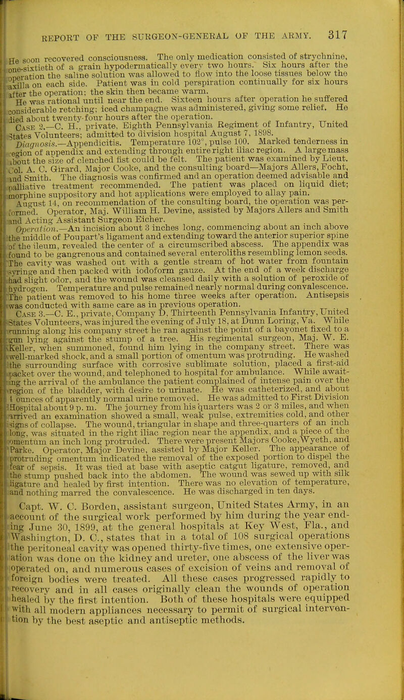 1 le soou recovered consciousness. The only medication consisted of strychnine, lie sixtieth of a grain hypodermatically every two hours. Sis hours after the Deration the saline solution was allowed to flow into the loose tissues below the I'xilla on each side. Patient was in cold perspiration continually for six hours ter the operation; the skin then became warm. He was rational until near the end. Sixteen hours after operation he suffered insiderable retching; iced champagne was administered, giving some relief. He lied about twenty-four hours after the operation. Ca.se 2.—C. H.. private. Eighth Pennsylvania Regiment of Infantry, United ;fites Volunteers; admitted to division hospital August 7, 1898. Dmg'ios/.s.—Appendicitis. Temperature 102°, pulse 100. Marked tenderness in rion of appendix and extending through entire right iliac region. A large mass Tout the s'ize of clenched fist could be felt. The patient was examined by Lieut, ol. A. C. Girard, Major Cooke, and the consulting board—Majors AUers, Focht, uid Smith. The diagnosis was confirmed and an operation deemed advisable and i.illiative treatment recommended. The patient was placed on liquid diet; morphine suppository and hot applications were employed to allay pain. \uo-ust 14. on recommendation of the consulting board, the operation was per- rmed. Operator, Maj. William H. Devine, assisted by Majors Allers and Smith ii'd Acting Assistant Surgeon Eicher. Operatioji.—An incision about 3 inches long, commencing about an inch above the middle of Poupart's ligament and extending toward the anterior superior spine the ileum, revealed the center of a circumscribed abscess. The appendix was und to be gangrenous and contained several enteroliths resembling lemon seeds. The cavity was washed out with a gentle stream of hot water from fountain ■vrino-e and then packed with iodoform gauze. At the end of a week discharge \c\ slight odor, and the wound was cleansed daily with a solution of peroxide of . drogen. Temperature and pulse remained nearly normal during convalescence. The patient was removed to his home three weeks_ after operation. Antisepsis .vas conducted with same care as in previous operation. Case 3.—C. E., private, Company D, Thirteenth Pennsylvania Infantry, United -^ates Volunteers, was injured the evening of July 18, at Dunn Loring, Va. While inning along his company street he ran against the point of a bayonet fixed to a ,im lying against the stump of a tree. His regimental surgeon, Maj. W. E. Keller, when summoned, found him lying in the company street. There was rt-ell-marked shock, and a small portion of omentum was protruding. He washed ■he surrounding surface with corrosive sublimate solution, placed a first-aid icket over the wound, and telephoned to hospital for ambulance. While await- ig the arrival of the ambulance the patient complained of intense pain over the legion of the bladder, with desire to urinate. He was catheterized, and about L ounces of apparently normal urine removed. He was admitted to First Division iiospital about 9 p. m. The journey from his quarters was 2 or 3 miles, and when irrived an examination showed a small, weak pulse, extremities cold, and other -igns of collapse. The wound, triangular in shape and three-quarters of an inch 'ng, was situated in the right iliac region near the appendix, and a piece of the luentum an inch long protruded. There were present Majors Cooke,Wyeth, and Parke. Operator. Major Devine, assisted by Major KeUer. The appearance of Totruding omentum indicated the removal of the exposed portion to dispel the ■ar of sepsis. It was tied at base with aseptic catgut ligature, removed, and le stump pushed back into the abdomen. The wound was sewed up with silk ^'ature and healed by first intention. There was no elevation of temperature, nd nothing marred the convalescence. He was discharged in ten days. Capt. W. C. Borden, assistant surgeon, United States Army, in an recount of the surgical work performed by him during the year end- ing .June 30, 1899, at the general hospitals at Key West, Fla., and Washington, D. C, states that in a total of 108 surgical operations I he peritoneal cavity was opened thirty-five times, one extensive oper- ation was done on the kidney and ureter, one abscess of the liver was Derated on, and numerous cases of excision of veins and removal of foreign bodies were treated. All these cases progressed rapidly to '•ecovery and in all cases originally clean the wounds of operation healed by the first intention. Both of these hospitals were equipped with all modern appliances necessary to permit of surgical interven- tion by the best aseptic and antiseptic methods.