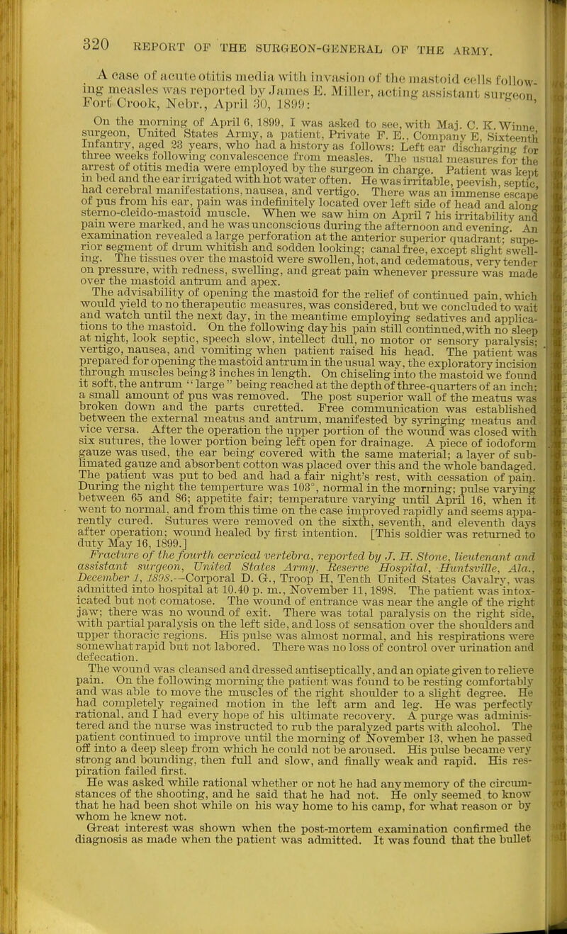 A case of acute otitis media with invasion of the mastoid cells follow mg measles was repoi-ted by James E. Miller, acting assistant sui-'reon Fort Crook, Nebr., April 30, 1899:  ^' On the morning of April 6, 1899, I was asked to see, with Mai. C. K Winne surgeon, United States Army, a patient, Private F. E.. Company E, Sixteentli Infantry, aged 38 years, who had a history as follows: Left ear discharging for three weeks following convalescence from measles. The usual measures for the arrest of otitis media were employed by the sm-geon in charge. Patient was kept in bed and the ear irrigated with hot water often. He was irritable, peevish septixj had cerebral manifestations, nausea, and vertigo. There was an immense escape of pus from his ear, pam was indefinitely located over left side of head and along sterno-cleido-niastoid muscle. When we saw him on April 7 his irritabihty and pain were marked, and he was unconscious during the afternoon and evening An examination revealed a large perforation at the anterior superior quadrant- supe- rior segment of drum whitish and sodden looking; canal free, except shght swell- ing. The tissues over the mastoid were swollen, hot, and oedematous, very tender on pressure, with redness, swelling, and great pain whenever pressure was made over the mastoid antrum and apex. The advisabihty of opening the mastoid for the relief of continued pain, which would yield to no therapeutic measures, was considered, but we concluded to wait and watch until the next day, in the meantime employing sedatives and apphca- tions to the mastoid. On the following day his pain still continued,with no sleep at night, look septic, speech slow, intellect dull, no motor or sensory paralysis- vertigo, nausea, and vomiting when patient raised his head. The patient was prepared for opening the mastoid antrum in the usual way, the exploratory incision through muscles being 3 inches in length. On chiseling into the mastoid we found it soft, the antrum '' large  being reached at the depth of three-quarters of an inch; a smaU amount of pus was removed. The post superior wall of the meatus was broken down and the parts curetted. Free communication was established between the external meatus and antrum, manifested by syringing meatus and vice versa. After the operation the upper portion of the wound was closed with six sutures, the lower portion being left open for drainage. A piece of iodoform gauze was used, the ear being covered with the same material; a layer of sub- limated gauze and absorbent cotton was placed over this and the whole bandaged. The patient was put to bed and had a fair night's rest, with cessation of pain. During the night the temperture was 103°, normal in the morning; pulse varying between 65 and 86; appetite fair; temperature varying until Apiil 16, when it went to normal, and from this time on the case improved rapidly and seems appa- rently cured. Sutures were removed on the sixth, seventh, and eleventh days after operation; wound healed by first intention. [This soldier was retamed to duty May 16, 1899.] Fracture of the fourth cervical vertebra, reported by J. H. Stone, lieutenant and assistant surgeon. United States Army, Reserve Hosjntal, Hiintsville, Ala., December 1, i6'9<?.—Corporal D. G., Troop H, Tenth United States Cavahv, was admitted into hospital at 10.40 p. m., November 11,1898. The patient was mtox- icated but not comatose. The wound of entrance was near the angle of the right jaw; there was no wound of exit. There was total paralysis on the right side, with partial paralysis on the left side, and loss of sensation over the shoulders and upper thoracic regions. His pulse was almost normal, and his respirations were somewhat rapid but not labored. There was no loss of control over urination and defecation. The wound was cleansed and di-essed antiseptically, and an opiate given to relieve pain. On the following morning the patient was found to be resting comfortably and was able to move the muscles of the right shoulder to a slight degree. He had completely regained motion in the left arm and leg. He was perfectly rational, and I had every hope of his ultimate recovery. A purge was adminis- tered and the nurse was instructed to rub the paralyzed parts with alcohol. The patient continued to improve until the morning of November 13, when he passed off into a deep sleep fi-om which he could not be aroused. His pulse became very strong and bounding, then full and slow, and finally weak and rapid. His res- piration failed first. He was asked while rational whether or not he had any memory of the circum- stances of the shooting, and he said that he had not. He only seemed to know that he had been shot while on his way home to his camp, for what reason or by whom he knew not. Great interest was shown when the post-mortem examination confirmed the diagnosis as made when the patient was admitted. It was found that the bullet