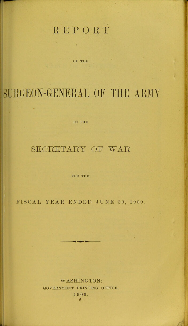 R E P O R T OF THE lURGEON-GENERiL OF THE ARMY TO THE SECRETARY OE WAR FOR THE FISCAL YEAR ENDED JUNE 30, 1900, WASHINGTON: GOVERNMENT PRINTING OFFICE. 1900.