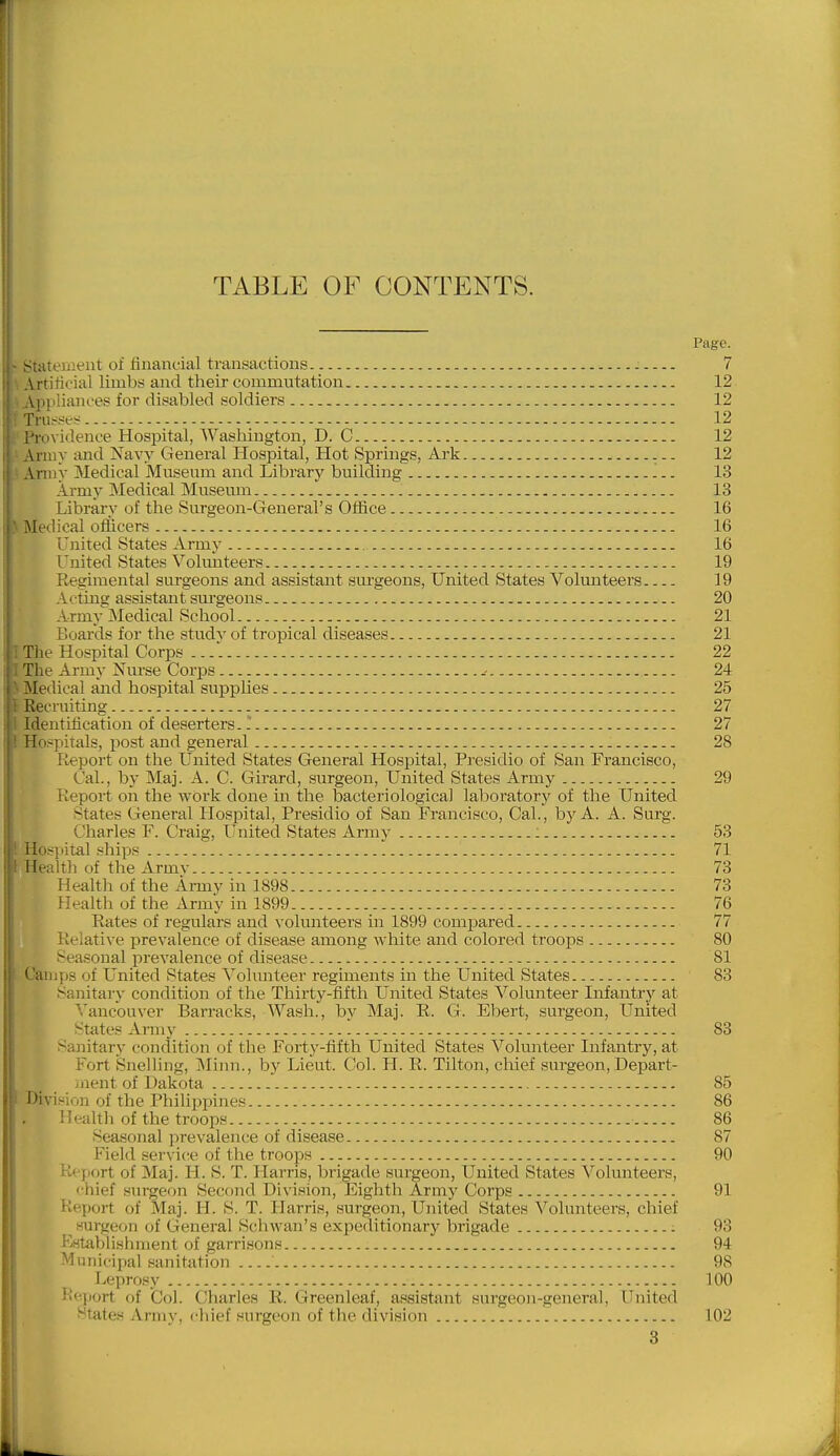 TABLE OF CONTENTS. Page. Stateuieut of financial transactions 7 Artificial limbs and their commutation 12 Vpiiliances for disabled soldiers 12 Tru^^ses... 12 I'rovidenoe Hospital, Washington, D. C 12 Army and Navy General Hospital, Hot Springs, Ark 12 Army Medical Museum and Library building 13 Army Medical Museum 13 Library of the Surgeon-General's Ofiice 16 Medical ofliicers 16 I'nited States Army 16 Tnited States Volunteers 19 Regimental surgeons and assistant surgeons, United States Volunteei's 19 Aetmg assistant surgeons 20 ' rmy Medical School 21 ; '.oards for the study of tropical diseases 21 File Hospital Corps .. 22 The Army Nurse Corps - .- 24 Medical and hospital supplies 25 Recruiting 27 Identification of deserters. 1 27 Hospitals, post and general 28 Report on the United States General Hospital, Presidio of San Francisco, Cal., by Maj. A. C. Girard, surgeon, United States Army 29 Report on the work done in the bacteriological laboratory of the United States General Hospital, Presidio of San Francisco, Cal., by A. A. Surg. Charles F. Craig, United States Army : 53 i Hospital .ships 71 I Health of the Armv 73 Health of the Army in 1898 73 Health of the Army in 1899 76 Rates of regulars and volunteers in 1899 compared 77 Relative prevalence of disease among white and colored troops 80 Seasonal prevalence of disease 81 Camps of United States A^olunteer regiments in the United States 83 Sanitary condition of the Thirty-fifth United States Volunteer Infantry at Vancouver Barracks, Wash., bv Maj. E. G. Ebert, surgeon, United States Army ! 83 Sanitary condition of the Fortj'-fifth United States Volmiteer Infantry, at Fort Snelling, Minn., by Lieut. Col. H. R. Tilton, cliief surgeon, Depart- inent of Dakota 85 'vision of the Philipx^ines 86 IJeahh of the troops 86 Seasonal prevalence of disease 87 Field servicre of the troops 90 Report of Maj. H. S. T. Harris, brigade surgeon, United States Volunteers, chief surgeon Second Division, Eighth Army Corps 91 Report of Maj. H. S. T. Harris, surgeon. United States Volunteei-s, chief surgeon of General Schwan's expeditionary brigade 93 Bstablishment of garrisons 94 Municipal sanitation 98 Leprosy 100 ilejiort of Col. Charles R. Greenleaf, assistant surgeon-general. United States Army, cliief surgeon of the division 102