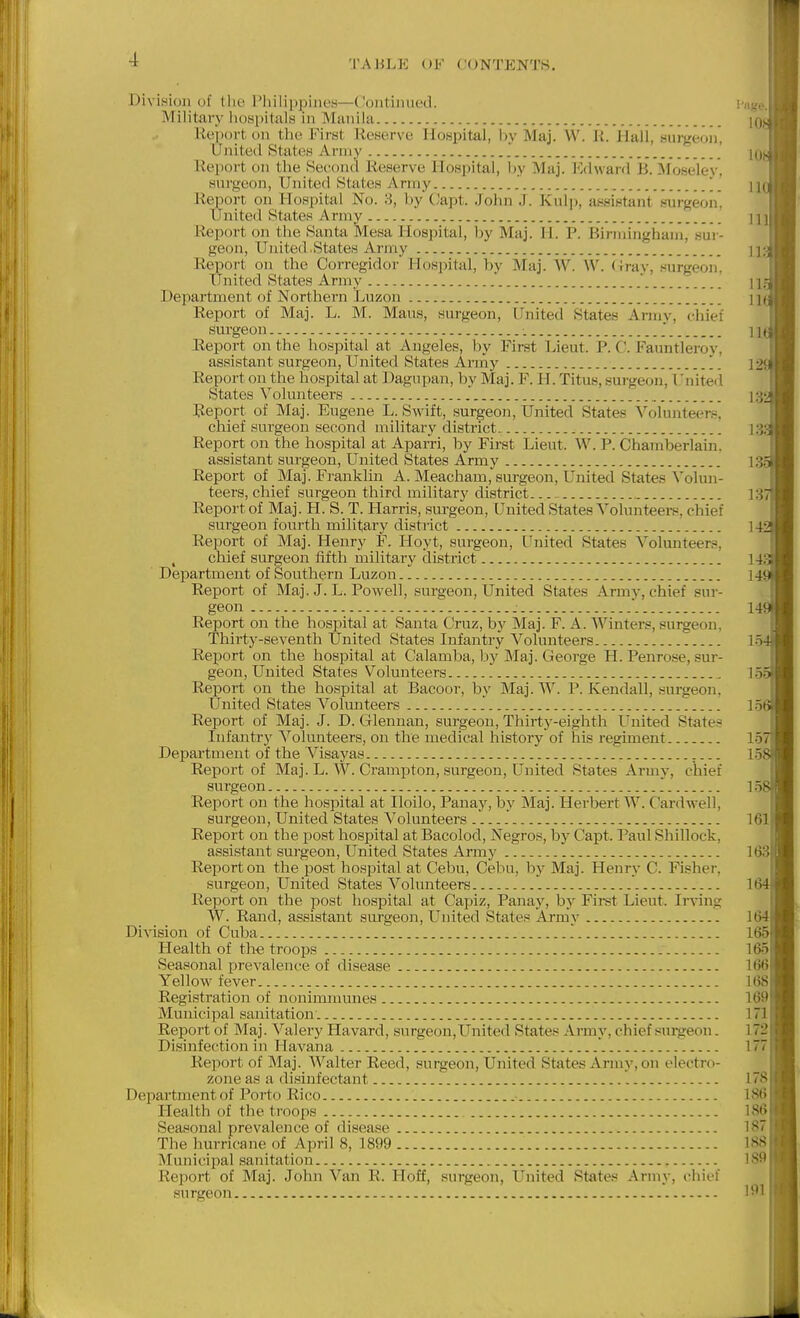 Division of tlie I'iiilippiiieH—Continued. Military liospitals in Manila iic)i)<)rt on tiui FiiHt Reserve Hospital, by Maj. W. li. Hali, sui-geon, United States Army Report on the Kecoiul Reserve Hospital, by Maj. lOclward B. Moseley. surgeon. United States Army Report on Hospital No. 8, by C'apt. John J. Kulp, assistant surgeon, United States Army Report on the Santa Mesa Hospital, by Maj. li. P. Birmingham, sur- geon, United .States Army Report on the Corregidor Hospital, by Maj. W. W. (Jrav, surgeon. United States Army Department of Northern Luzon Report of Maj. L. M. Mans, surgeon. United States Army, chief surgeon Report on the hospital at Angeles, by First Lieut. P. C. Fauntleroy, assistant surgeon, United States Anny Report on the hospital at Dagupan, by Maj. F. H. Titus, surgeon, Unitei'l States Volunteers Report of Maj. Eugene L. Swift, surgeon, United States Volunteer.e, chief surgeon second military district. Report on the hospital at Aparri, by First Lieut. W. P. Chamberlain. assistant surgeon. United States Army Report of Maj. Franklin A. Meacham, surgeon. United States Volun- teers, chief surgeon third military district Report of Maj. H. S. T. Harris, sm^geon, United States Volunteei-s, chief surgeon fourth military district Report of Maj. Henry F. Hoyt, surgeon. United States Volunteers, chief surgeon fifth military district Department of Southern Luzon Report of Maj. J. L. Powell, surgeon. United States Army, chief sur- geon  Report on the hospital at Santa Cruz, by Maj. F. A. Winters, surgeon, Thirty-seventh United States Infantry Volunteers..- Report on the hospital at Calamba, by Maj. George H. Penro.se, sur- geon, United States Volunteers Report on the hospital at Bacoor, by Maj. W. P. Kendall, surgeon, United States Volunteers Report of Maj. J. D. Glenuan, surgeon. Thirty-eighth United State?^ Infantrj' Volunteers, on the medical history of his regiment Department of the Visayas Report of Maj. L. W. Crampton, .surgeon, United States Army, chief surgeon Report on the hospital at Iloilo, Panay, by Maj. Herbert W. Cardwell, surgeon. United States Volunteers . Report on the post hospital at Bacolod, Negros, by Capt. Paul Shillock, assistant surgeon. United States Army Report on the post hospital at Cebu, Cebu, by Maj. Henry C. Fi!?her, surgeon, United States Volunteers Report on the post hospital at Capiz, Panay, by Firat Lieut. Irving W. Rand, assistant surgeon. United States Army DiAision of Cuba '. Health of th-e troops Seasonal prevalence of disease Yellow fever. Registration of nonimnuines Municipal sanitation. Report of Maj. Valery Havard, surgeon. United States Army, chief surgeon. Disinfection in Havana '. Report of Maj. Walter Reed, surgeon. United States Army, on electro- zone as a disinfectant Department of Porto Rico Health of the troops Seasonal prevalence of disease The hurricane of April 8, 1899 Municipal sanitation Report of Maj. John Van R. Hoff, surgeon, United States Army, chief surgeon