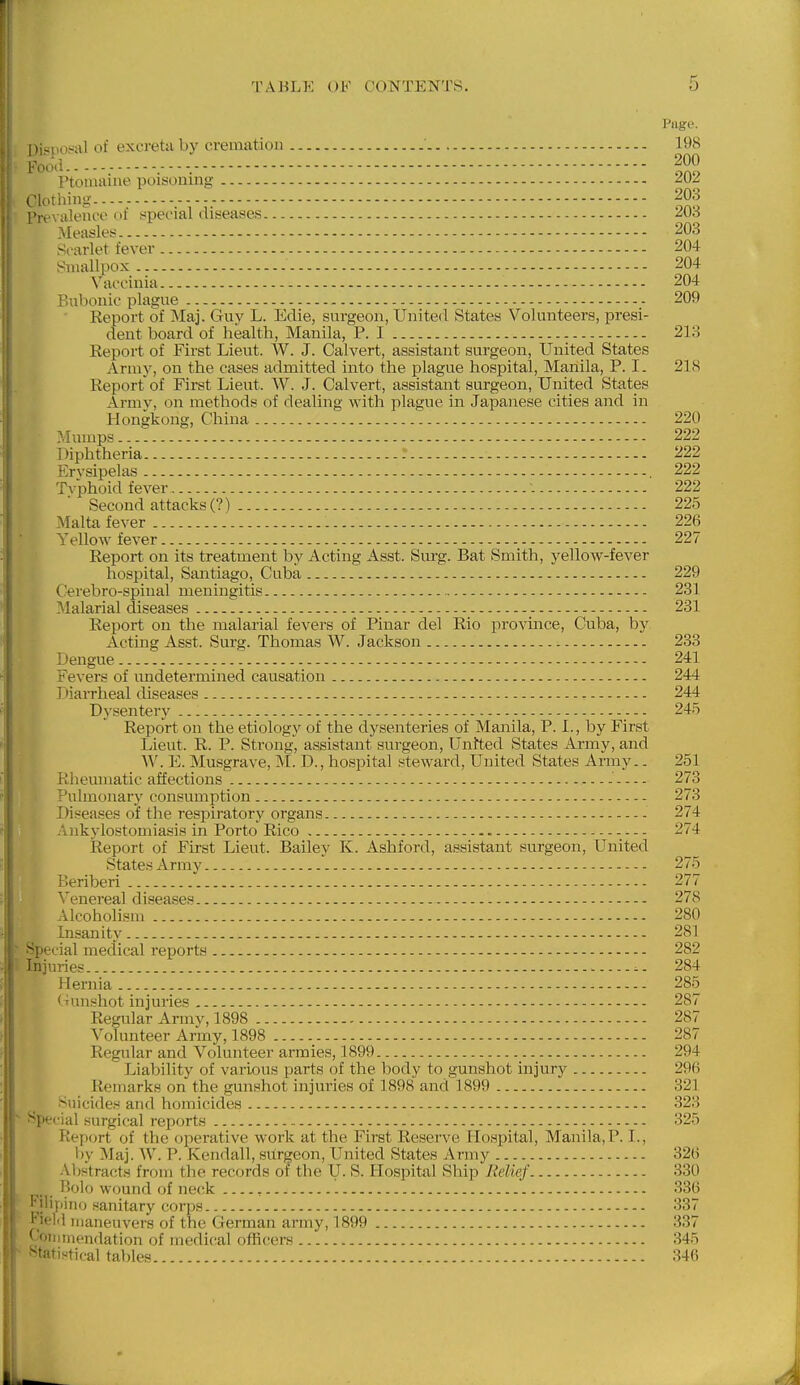 Page. DienoHal of excretii by cremation 198 Foo\i.--, ,-, |00 T'tomaine poisoning ^UZ Clothing 203 Prt'\ aleiu'e of special diseases 203 Measles - 203 Scarlet fever 204 Smallpox 204 Yaocinia 204 P.nbonie plague - 209 Report of Maj. Guy L. Edie, surgeon, United States Volunteers, presi- dent board of health, Manila, P. I 213 Eeport of First Lieut. W. J. Calvert, assistant surgeon, United States Ami)', on the cases admitted into the plague hospital, Manila, P.I. 21S Report of First Lieut. W. J. Calvert, assistant surgeon. United States Armv, on methods of dealing with plague in Japanese cities and in Hongkong, China 220 Mumps - 222 Diphtheria -- 222 Ervsij)elas - 222 Tvphoid fever 222 Second attacks (?).-. - 225 Malta fever 226 i'ellow fever 227 Report on its treatment by Acting Asst. Surg. Bat Smith, yelloAV-fever hospital, Santiago, Cuba 229 C'erebro-spinal meningitis 231 INlalarial diseases - 231 Report on the malarial fevers of Pinar del Rio province, Cuba, by Acting Asst. Surg. Thomas W. Jackson 233 Dengue - 241 Fevers of undetermined causation 244 Diarrheal diseases r 244 Dysentery 245 Report on the etiology of the dysenteries of Manila, P. I., by First Lieut. R. P. Strong, assistant surgeon, Unfted States Army, and W. E. Musgrave, M. D., hospital steward, United States Army.. 251 Rheumatic affections 273 Pulmonary consumption 273 Diseases of the respiratory organs 274 Ankylostomiasis in Porto Rico 274 Report of First Lieut. Bailey K. Ashford, assistant surgeon, United States Army 275 Beriberi 277 Venereal diseases 278 Alcoholism 280 Insanity 281 Special medical reports ■- 282 Injin-ies - ^. 284 Hernia 285 Gunshot injuries 287 Regular Armv, 1898 287 Volunteer Army, 1898 287 Regular and Volunteer armies, 1899 294 Liability of various parts of the body to gunshot injury 296 Remarks on the gunshot injuries of 1898 and 1899 321 Suicides and homicides 323 special .surgical reports 325 Rep<jrt of the operative work at the First Reserve Hospital, Manila,P. I., by Maj. W. P. Kendall, surgeon. United States Army 326 Abstracts from the records of the U. S. Hospital Ship JMief 330 Bolo wound of neck , 336 Filiy'lnu sanitary corps 337 Field maneuvers of the German army, 1899 337 C'oiiunendation of medical ofhcters 345 Statistical tables 346