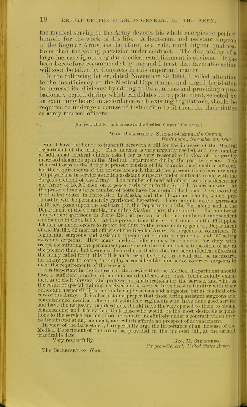 the medical servicp.of the Army devotees his whoUi energies to perfct i himself for the work'of his life. A lieuteimnt und fis.sistant sui-jrooi, of tihe Keouhir Army.hus therefore, as a rule, much highei- quaiilica tions than the young physician under contract. The desirability of a large increase iy our regular medical establishment is obvious. It hu- been heretofore recommended by me and 1 trust that favorable action will soon betaken by Congress in this important matter. In the following letter, dated November 29,1899,1 called attention to the insufiiciency of the Medical Department and urged legiwlatioii to increase its ethcienc,y by adding to its numbers and providing a jjro- bationary period during which candidates for appointment, selected b\ an examining board in accordance with existing I'egulations, should be •required to undergo a course of instruction to tit them for their dutic- as army medical officers: * , [Subject: Bill for an increase In the Medical Corps of the Army.] War Department, Sxjrgeox-General's Office, Washington, November 29,1899. Sir: I have the honor to transmit herewith a bill for the increase of the Medical Department of the Army. This increase is very urgently needed, and the number of additional medical officers asked for is very reasonable in of the gi-eatly increased demands upon the Medical Department during the past two years. The Medical Corps of the Army at present consists of 192 commissioned medical officers, but the requirements of the service are such that at the present time there are over 400 physicians in service as acting assistant surgeons under contracts made with the Surgeon-General of the Army. The number of medical officers was insufficient for om- Army of 25,000 men on a peace basis prior to the Spanish-American war. At the present time a large number of posts have been established upon the seaboard of the United States, in Porto Eico, in Alaska, and the Hawaiian Islands, which, pre- smnably, will be permanently garrisoned hereafter. There are at present garrisons at 18 new posts (upon the seaboard) in the Department of the East alone, and in the Department of the Columbia, including Alaskan posts, there are 10. The number of independent garrisons in Porto Rico at present is 11; the number of independent commands in Cuba is 30. At the present time there are stationed in the PhiUppine Islands, or under orders to report for duty to the commanding general, Department of the Pacific, 52 medical officers of the Eegular'Army, 23 surgeons of volmiteers, 75 regimental surgeons and assistant surgeons of volunteer regiments, and 157 acting assistant surgeons. How many medical officers may be required for duty with troops constituting the permanent garrisons of these islands it is impossible to say at the present time; but there can be no doubt that if the number of medical officers of the Army called for in this bill is authorized by Congress it will still be neces.«ary, for many years to come, to employ a considerable number of contract surgeons to meet the requirements of the service. It is important in the interests of the service that the Medical Department should have a sufficient number of commissioned officers who have been carefully exam- ined as to their physical and professional qualifications for the service, and who, as the result of special training received in the service, have become familiar with their diities and responsibilities, not only as physicians and surgeons, but as medical offi- cers of the Army. It is also just and proper that those acting assistant surgeons and commissioned medical officers of volunteer regiments who have done good service and have the necessary qualifications, should have the wav opened to them to obtain commissions; and it is evident that those who would be the most desirable acquisi- tions to the service can not afford to remain indefinitely vmder a contract which may be terniinated at any moment, and which affords no prospect of advancement. In view of the facts stated, I respectfully urge the importance of an increase of the Medical Department of the Army, as provided in the inclosed bill, at the earliest practicable date. Very respectfully, Geo. M. Sternberg, Surgeon-Genera^ United Stains Army. The Secretary of War.