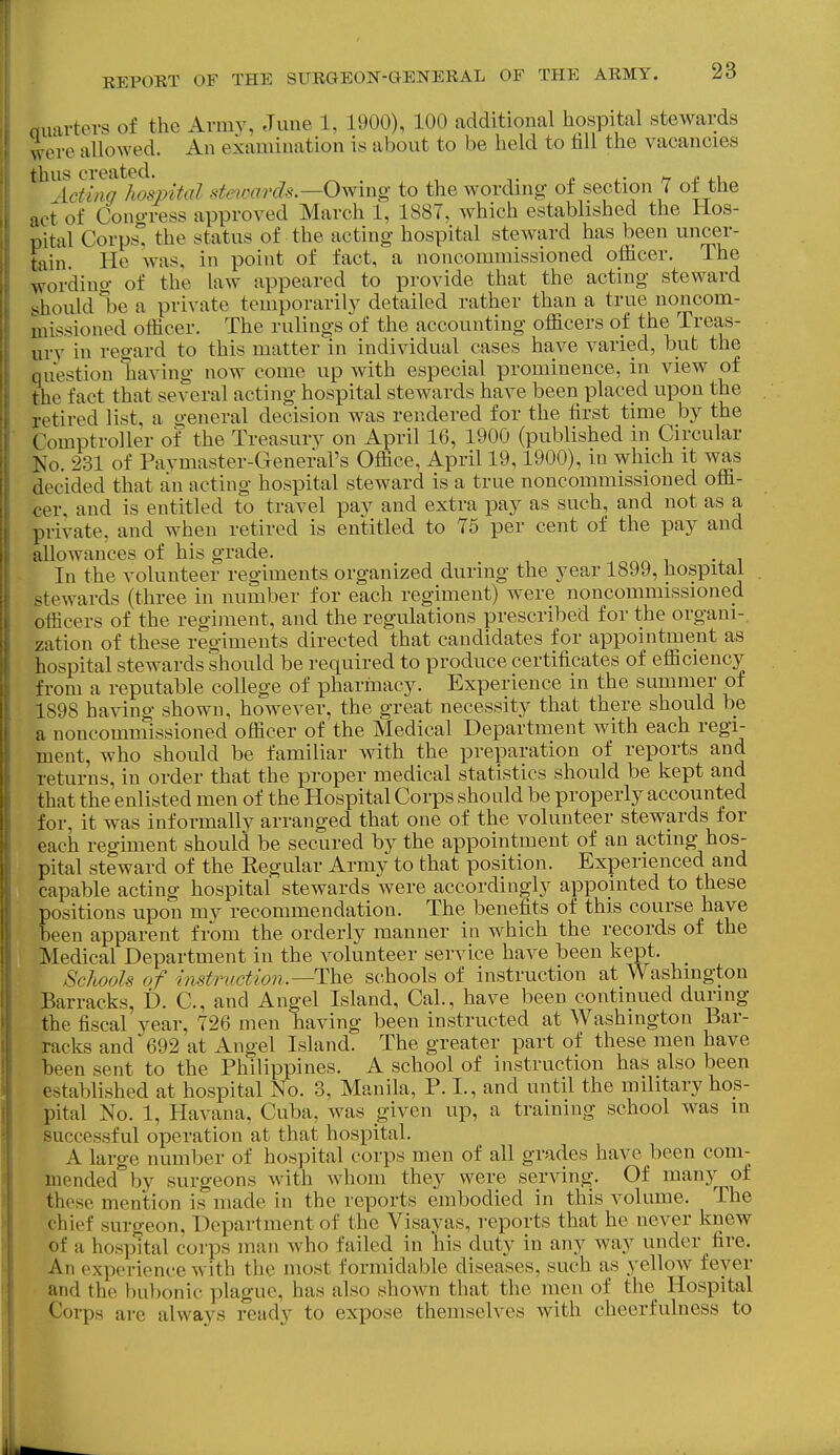 Quarters of the Army, June 1, 1900), 100 additional hospital stewards were allowed. An examination is about to be held to fill the vacancies thus created. o i.- ^ £ ^.u Acting hospital stewards.—Owmg to the wording ot section 7 ot tHe act of Cono-ress approved March 1, 1887, which established the Hos- pital Corps'^ the status of the acting hospital steward has been uncer- tain. He was, in point of fact, a noncommissioned officer. The wording of the law appeared to provide that the acting steward should be a private temporarily detailed rather than a true noncom- missioned officer. The rulings of the accounting officers of the Treas- urv in regard to this matter in individual cases have varied, but the question having now come up with especial prominence, in view of the fact that several acting hospital stewards have been placed upon the retired list, a general decision was rendered for the first time by the Comptroller of the Treasury on April 16, 1900 (published in Circular No. 231 of Pavmaster-General's Office, April 19,1900), in which it was decided that an acting hospital steward is a true noncommissioned offi- cer, and is entitled to travel pay and extra pay as such, and not as a private, and when retired is entitled to 75 per cent of the pay and allowances of his grade. . oaa i i In the volunteer regiments organized during the year 1899, hospital stewards (three in number for each regiment) were noncommissioned officers of the regiment, and the regulations prescribed for the organi-. zation of these regiments directed that candidates for appointment as hospital stewards should be required to produce certificates of efficiency from a reputable college of pharinacy. Experience in the summer of 1898 having shown, however, the great necessity that there should be a noncommissioned officer of the Medical Department with each regi- ment, who should be familiar Avith the preparation of reports and returns, in order that the proper medical statistics should be kept and that the enlisted men of the Hospital Corps should be properly accounted for, it was informally arranged that one of the volunteer stewards for each regiment should be secured by the appointment of an acting hos- pital steward of the Regular Army to that position. Experienced and capable acting hospital stewards were accordingly appointed to these positions upon my recommendation. The benefits of this course have been apparent from the orderly manner in which the records of the Medical Department in the volunteer service have been kept. Schools of instn/ction.—The schools of instruction at Washington Barracks, D. C, and Angel Island, Cal., have been continued during the fiscal year, 726 men having been instructed at Washington Bar- racks and 692 at Angel Island. The greater part of these men have been sent to the Philippines. A school of instruction has also been established at hospital No. 3, Manila, P. I., and until the military hos- pital No. 1, Havana, Cuba, was given up, a training school was m successful operation at that hospital. A large number of hospital corps men of all grades have been com- mended by surgeons with whom they were serving. Of many of these mention is made in the reports embodied in this volume. The chief surgeon. Department of the Visayas, reports that he never knew of a hospital corps man who failed in his duty in any way under fire. An experience with the most formidable diseases, such as yellow fever and the bubonic plague, has also shown that the men of the Hospital Corps are always ready to expose themselves with cheerfulness to