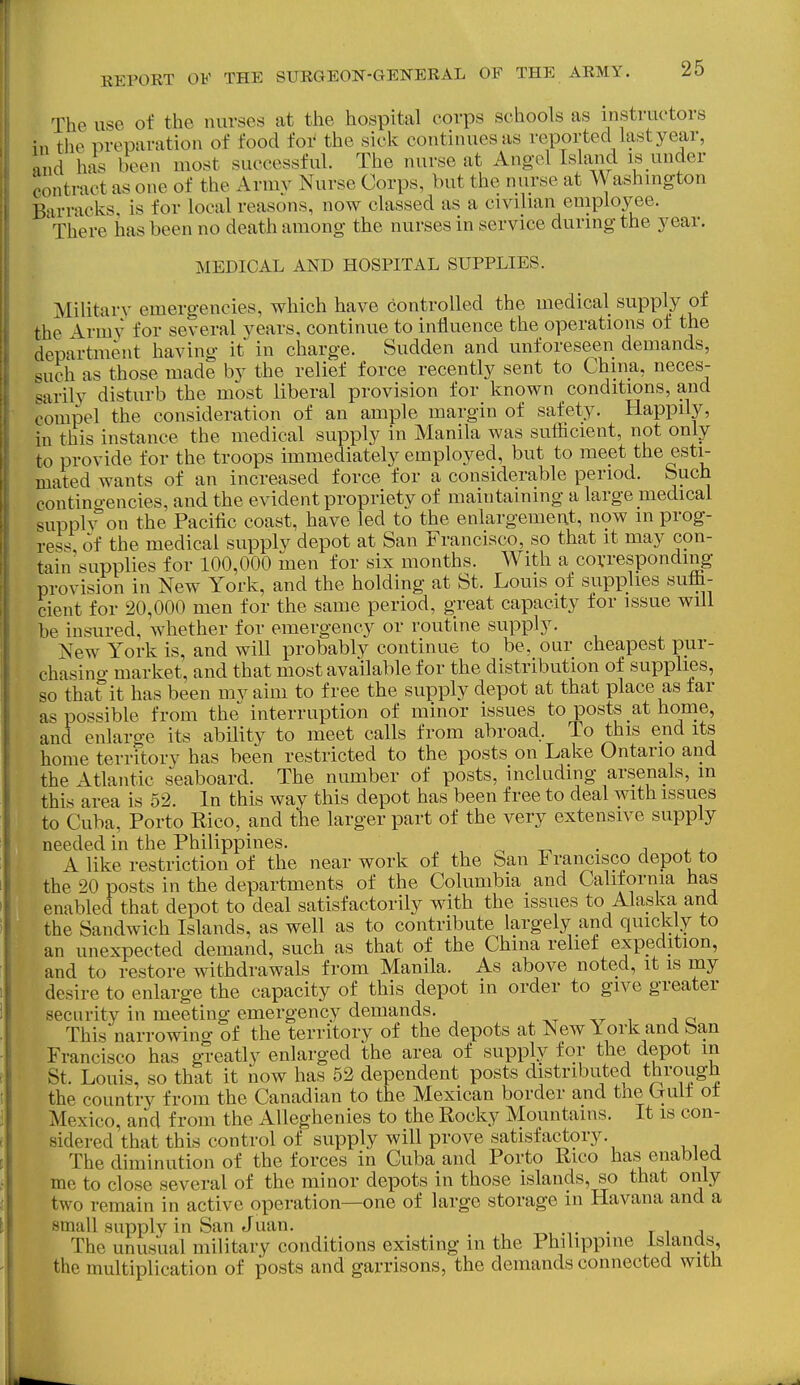 The use of the nurses at the hospital corps schools as instructors in the preparation of food for the sick continues as reported last year, and has been most successful. The nurse at Angol Island is under contract as one of the Armv Nurse Corps, but the nurse at Washington Barracks, is for local reasons, now classed as a civilian employee. There has been no death among- the nurses in service during the year. MEDICAL AND HOSPITAL SUPPLIES. Military emergencies, which have controlled the medical supply of the Armv for several years, continue to influence the operations of the department having it in charge. Sudden and unforeseen demands, such as those made by the relief force recently sent to China, neces- sarily disturb the most liberal provision for known conditions, and compel the consideration of an ample margin of safety. Happily, in this instance the medical supply in Manila was suflicient, not only to provide for the troops immediately employed, but to meet the esti- mated wants of an increased force for a considerable period. Such contino-encies, and the evident propriety of maintaining a large medical supplv on the Pacific coast, have led to the enlargement, now in prog- ress of the medical supply depot at San Francisco, so that it may con- tain'supplies for 100,000 men for six months. With a corresponding provision in New York, and the holding at St. Louis of supplies suih- cient for 20,000 men for the same period, great capacity for issue will be insured, whether for emergency or routine supply. New York is, and will probably continue to be, our cheapest pur- chasing market, and that most available for the distribution of supplies, so thafit has been mv aim to free the supply depot at that place as far as possible from the interruption of minor issues to posts at home, and enlarge its ability to meet calls from abroad. To this end its home terrftory has been restricted to the posts on Lake Ontario and the Atlantic seaboard. The number of posts, including arsenals, m this area is 52. In this way this depot has been free to deal with issues to Cuba, Porto Rico, and the larger part of the very extensive supply needed in the Philippines. r. ^ • ^ ^. 4. A like restriction of the near work of the San Francisco depot to the 20 posts in the departments of the Columbia and California has enabled that depot to deal satisfactorily with the issues to Alaska and the Sandwich Islands, as well as to contribute largely and quickly to an unexpected demand, such as that of the China relief expedition, and to restore withdrawals from Manila. As above noted, it is my desire to enlarge the capacity of this depot in order to give greater security in meeting emergency demands. xt v i j a This narrowing of the territory of the depots at New York and ban Francisco has greatly enlarged the area of supply for the depot m St. Louis, so that it now has 52 dependent posts distributed through the country from the Canadian to the Mexican border and the Uult of Mexico, and from the Alleghenies to the Rocky Mountains. It is con- sidered that this control of supply will prove satisfactory. The diminution of the forces in Cuba and Porto Rico has enabled me to close several of the minor depots in those islands, so that only two remain in active operation—one of large storage in Havana and a small supply in San Juan. . The unusual military conditions existing in the Philippine Islands, the multiplication of posts and garrisons, the demands connected with